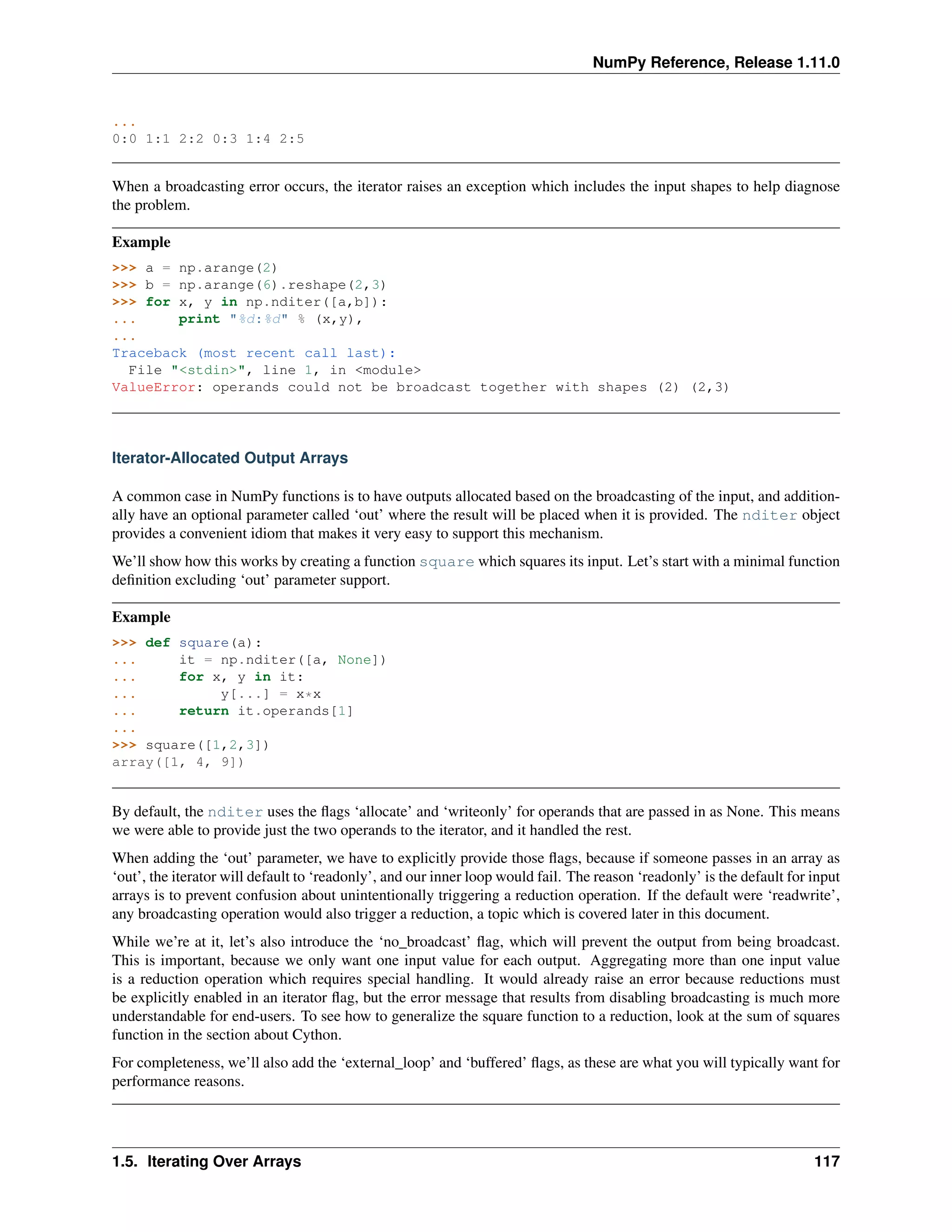 NumPy Reference, Release 1.11.0
...
0:0 1:1 2:2 0:3 1:4 2:5
When a broadcasting error occurs, the iterator raises an exception which includes the input shapes to help diagnose
the problem.
Example
>>> a = np.arange(2)
>>> b = np.arange(6).reshape(2,3)
>>> for x, y in np.nditer([a,b]):
... print "%d:%d" % (x,y),
...
Traceback (most recent call last):
File "<stdin>", line 1, in <module>
ValueError: operands could not be broadcast together with shapes (2) (2,3)
Iterator-Allocated Output Arrays
A common case in NumPy functions is to have outputs allocated based on the broadcasting of the input, and addition-
ally have an optional parameter called ‘out’ where the result will be placed when it is provided. The nditer object
provides a convenient idiom that makes it very easy to support this mechanism.
We’ll show how this works by creating a function square which squares its input. Let’s start with a minimal function
definition excluding ‘out’ parameter support.
Example
>>> def square(a):
... it = np.nditer([a, None])
... for x, y in it:
... y[...] = x*x
... return it.operands[1]
...
>>> square([1,2,3])
array([1, 4, 9])
By default, the nditer uses the flags ‘allocate’ and ‘writeonly’ for operands that are passed in as None. This means
we were able to provide just the two operands to the iterator, and it handled the rest.
When adding the ‘out’ parameter, we have to explicitly provide those flags, because if someone passes in an array as
‘out’, the iterator will default to ‘readonly’, and our inner loop would fail. The reason ‘readonly’ is the default for input
arrays is to prevent confusion about unintentionally triggering a reduction operation. If the default were ‘readwrite’,
any broadcasting operation would also trigger a reduction, a topic which is covered later in this document.
While we’re at it, let’s also introduce the ‘no_broadcast’ flag, which will prevent the output from being broadcast.
This is important, because we only want one input value for each output. Aggregating more than one input value
is a reduction operation which requires special handling. It would already raise an error because reductions must
be explicitly enabled in an iterator flag, but the error message that results from disabling broadcasting is much more
understandable for end-users. To see how to generalize the square function to a reduction, look at the sum of squares
function in the section about Cython.
For completeness, we’ll also add the ‘external_loop’ and ‘buffered’ flags, as these are what you will typically want for
performance reasons.
1.5. Iterating Over Arrays 117
 