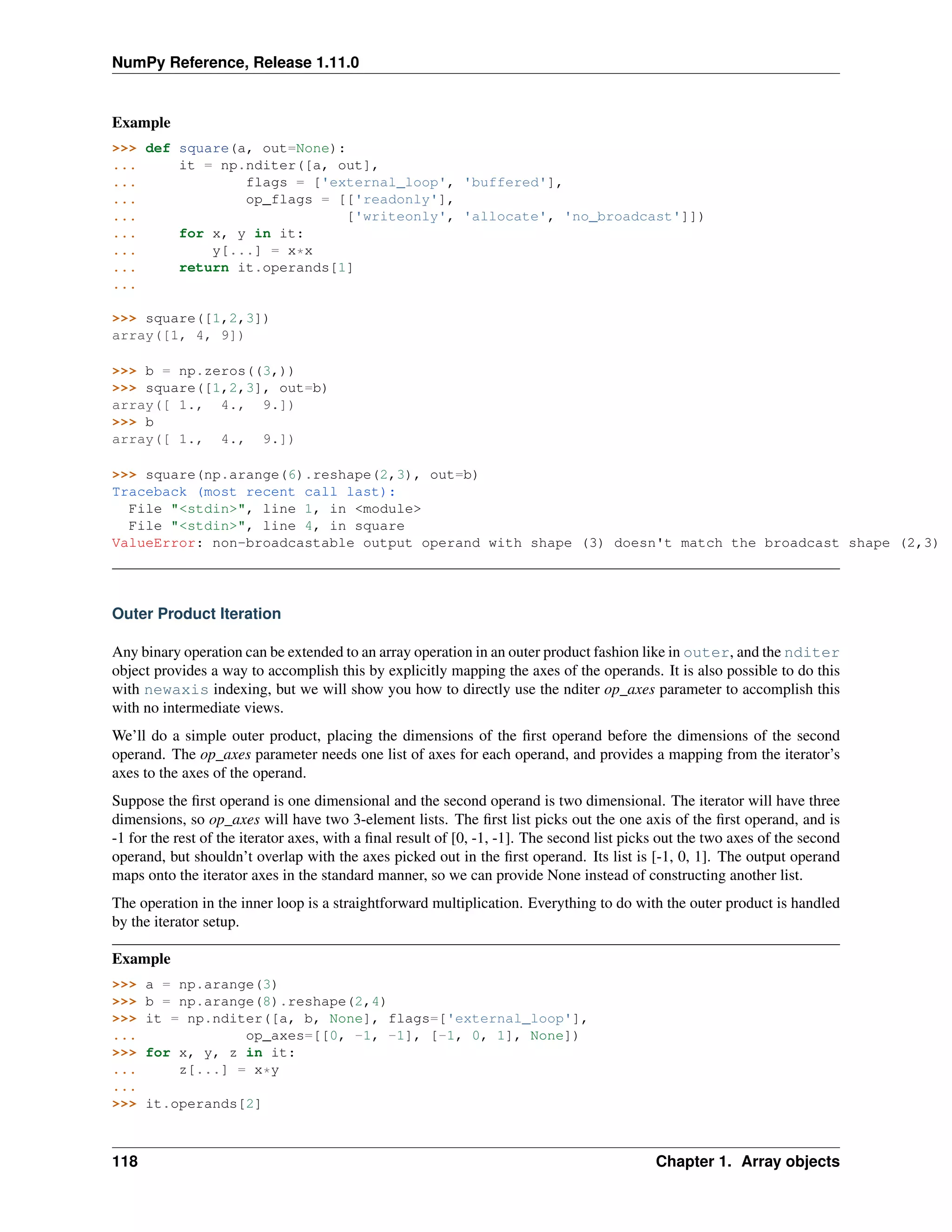 NumPy Reference, Release 1.11.0
Example
>>> def square(a, out=None):
... it = np.nditer([a, out],
... flags = ['external_loop', 'buffered'],
... op_flags = [['readonly'],
... ['writeonly', 'allocate', 'no_broadcast']])
... for x, y in it:
... y[...] = x*x
... return it.operands[1]
...
>>> square([1,2,3])
array([1, 4, 9])
>>> b = np.zeros((3,))
>>> square([1,2,3], out=b)
array([ 1., 4., 9.])
>>> b
array([ 1., 4., 9.])
>>> square(np.arange(6).reshape(2,3), out=b)
Traceback (most recent call last):
File "<stdin>", line 1, in <module>
File "<stdin>", line 4, in square
ValueError: non-broadcastable output operand with shape (3) doesn't match the broadcast shape (2,3)
Outer Product Iteration
Any binary operation can be extended to an array operation in an outer product fashion like in outer, and the nditer
object provides a way to accomplish this by explicitly mapping the axes of the operands. It is also possible to do this
with newaxis indexing, but we will show you how to directly use the nditer op_axes parameter to accomplish this
with no intermediate views.
We’ll do a simple outer product, placing the dimensions of the first operand before the dimensions of the second
operand. The op_axes parameter needs one list of axes for each operand, and provides a mapping from the iterator’s
axes to the axes of the operand.
Suppose the first operand is one dimensional and the second operand is two dimensional. The iterator will have three
dimensions, so op_axes will have two 3-element lists. The first list picks out the one axis of the first operand, and is
-1 for the rest of the iterator axes, with a final result of [0, -1, -1]. The second list picks out the two axes of the second
operand, but shouldn’t overlap with the axes picked out in the first operand. Its list is [-1, 0, 1]. The output operand
maps onto the iterator axes in the standard manner, so we can provide None instead of constructing another list.
The operation in the inner loop is a straightforward multiplication. Everything to do with the outer product is handled
by the iterator setup.
Example
>>> a = np.arange(3)
>>> b = np.arange(8).reshape(2,4)
>>> it = np.nditer([a, b, None], flags=['external_loop'],
... op_axes=[[0, -1, -1], [-1, 0, 1], None])
>>> for x, y, z in it:
... z[...] = x*y
...
>>> it.operands[2]
118 Chapter 1. Array objects
 