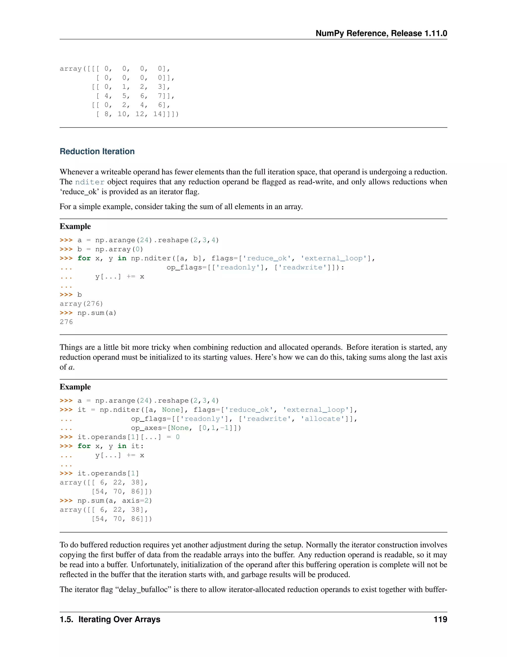 NumPy Reference, Release 1.11.0
array([[[ 0, 0, 0, 0],
[ 0, 0, 0, 0]],
[[ 0, 1, 2, 3],
[ 4, 5, 6, 7]],
[[ 0, 2, 4, 6],
[ 8, 10, 12, 14]]])
Reduction Iteration
Whenever a writeable operand has fewer elements than the full iteration space, that operand is undergoing a reduction.
The nditer object requires that any reduction operand be flagged as read-write, and only allows reductions when
‘reduce_ok’ is provided as an iterator flag.
For a simple example, consider taking the sum of all elements in an array.
Example
>>> a = np.arange(24).reshape(2,3,4)
>>> b = np.array(0)
>>> for x, y in np.nditer([a, b], flags=['reduce_ok', 'external_loop'],
... op_flags=[['readonly'], ['readwrite']]):
... y[...] += x
...
>>> b
array(276)
>>> np.sum(a)
276
Things are a little bit more tricky when combining reduction and allocated operands. Before iteration is started, any
reduction operand must be initialized to its starting values. Here’s how we can do this, taking sums along the last axis
of a.
Example
>>> a = np.arange(24).reshape(2,3,4)
>>> it = np.nditer([a, None], flags=['reduce_ok', 'external_loop'],
... op_flags=[['readonly'], ['readwrite', 'allocate']],
... op_axes=[None, [0,1,-1]])
>>> it.operands[1][...] = 0
>>> for x, y in it:
... y[...] += x
...
>>> it.operands[1]
array([[ 6, 22, 38],
[54, 70, 86]])
>>> np.sum(a, axis=2)
array([[ 6, 22, 38],
[54, 70, 86]])
To do buffered reduction requires yet another adjustment during the setup. Normally the iterator construction involves
copying the first buffer of data from the readable arrays into the buffer. Any reduction operand is readable, so it may
be read into a buffer. Unfortunately, initialization of the operand after this buffering operation is complete will not be
reflected in the buffer that the iteration starts with, and garbage results will be produced.
The iterator flag “delay_bufalloc” is there to allow iterator-allocated reduction operands to exist together with buffer-
1.5. Iterating Over Arrays 119
 