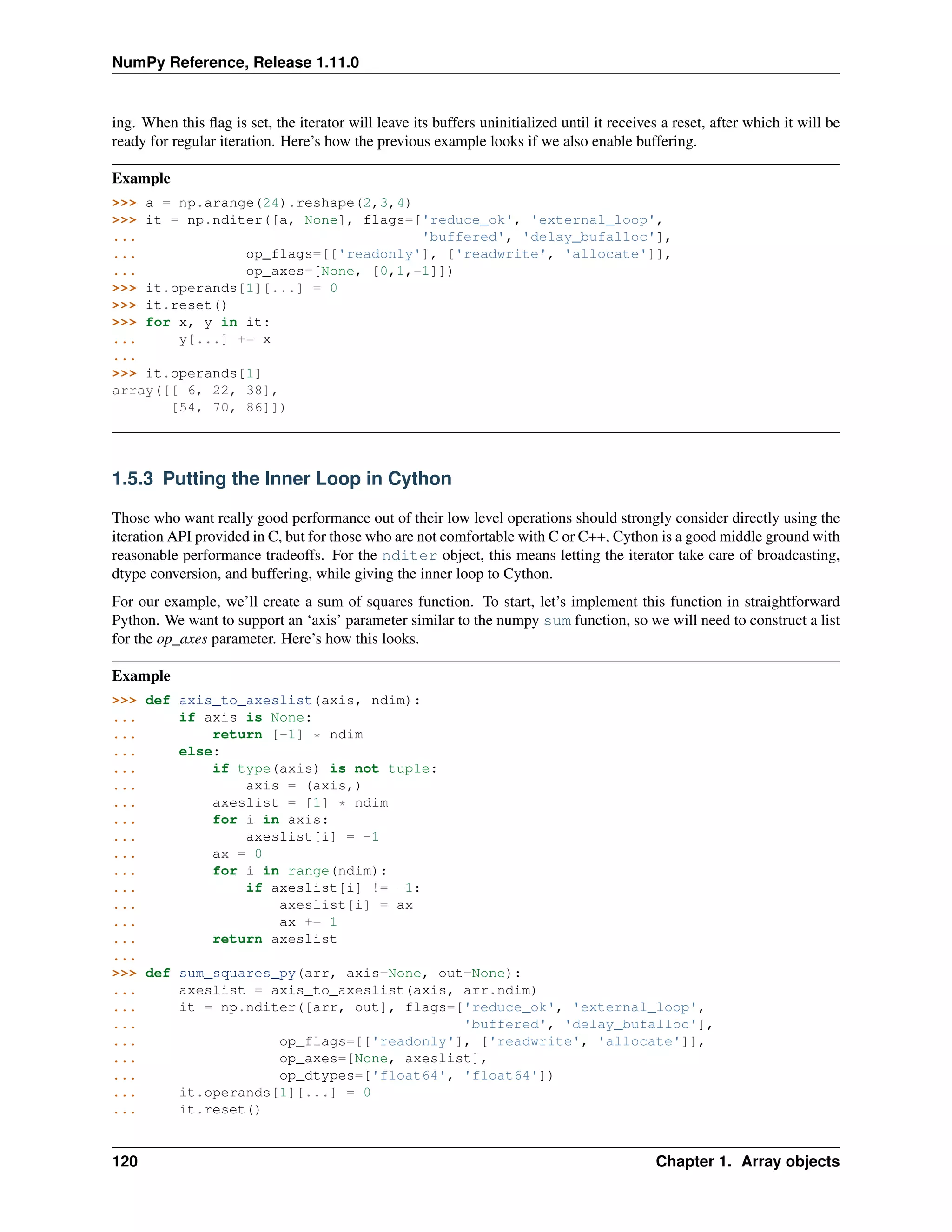 NumPy Reference, Release 1.11.0
ing. When this flag is set, the iterator will leave its buffers uninitialized until it receives a reset, after which it will be
ready for regular iteration. Here’s how the previous example looks if we also enable buffering.
Example
>>> a = np.arange(24).reshape(2,3,4)
>>> it = np.nditer([a, None], flags=['reduce_ok', 'external_loop',
... 'buffered', 'delay_bufalloc'],
... op_flags=[['readonly'], ['readwrite', 'allocate']],
... op_axes=[None, [0,1,-1]])
>>> it.operands[1][...] = 0
>>> it.reset()
>>> for x, y in it:
... y[...] += x
...
>>> it.operands[1]
array([[ 6, 22, 38],
[54, 70, 86]])
1.5.3 Putting the Inner Loop in Cython
Those who want really good performance out of their low level operations should strongly consider directly using the
iteration API provided in C, but for those who are not comfortable with C or C++, Cython is a good middle ground with
reasonable performance tradeoffs. For the nditer object, this means letting the iterator take care of broadcasting,
dtype conversion, and buffering, while giving the inner loop to Cython.
For our example, we’ll create a sum of squares function. To start, let’s implement this function in straightforward
Python. We want to support an ‘axis’ parameter similar to the numpy sum function, so we will need to construct a list
for the op_axes parameter. Here’s how this looks.
Example
>>> def axis_to_axeslist(axis, ndim):
... if axis is None:
... return [-1] * ndim
... else:
... if type(axis) is not tuple:
... axis = (axis,)
... axeslist = [1] * ndim
... for i in axis:
... axeslist[i] = -1
... ax = 0
... for i in range(ndim):
... if axeslist[i] != -1:
... axeslist[i] = ax
... ax += 1
... return axeslist
...
>>> def sum_squares_py(arr, axis=None, out=None):
... axeslist = axis_to_axeslist(axis, arr.ndim)
... it = np.nditer([arr, out], flags=['reduce_ok', 'external_loop',
... 'buffered', 'delay_bufalloc'],
... op_flags=[['readonly'], ['readwrite', 'allocate']],
... op_axes=[None, axeslist],
... op_dtypes=['float64', 'float64'])
... it.operands[1][...] = 0
... it.reset()
120 Chapter 1. Array objects
 