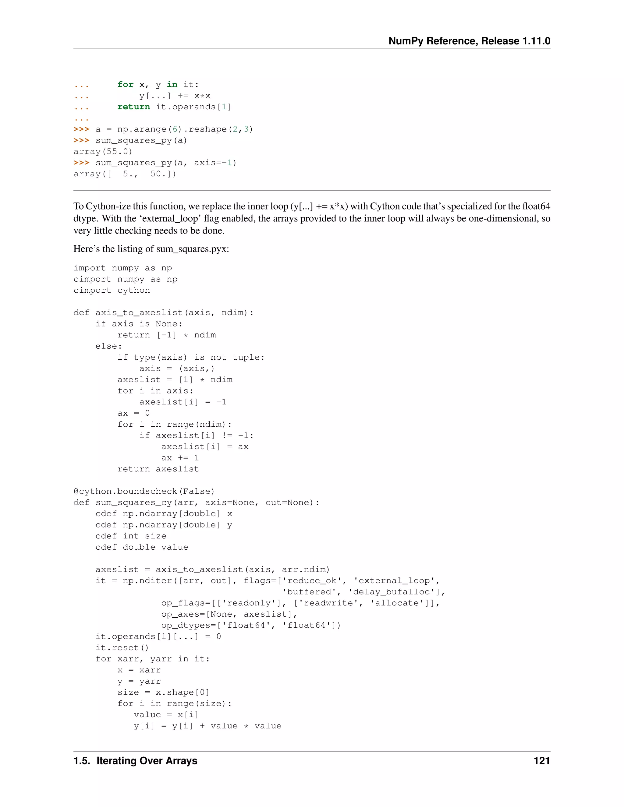 NumPy Reference, Release 1.11.0
... for x, y in it:
... y[...] += x*x
... return it.operands[1]
...
>>> a = np.arange(6).reshape(2,3)
>>> sum_squares_py(a)
array(55.0)
>>> sum_squares_py(a, axis=-1)
array([ 5., 50.])
To Cython-ize this function, we replace the inner loop (y[...] += x*x) with Cython code that’s specialized for the float64
dtype. With the ‘external_loop’ flag enabled, the arrays provided to the inner loop will always be one-dimensional, so
very little checking needs to be done.
Here’s the listing of sum_squares.pyx:
import numpy as np
cimport numpy as np
cimport cython
def axis_to_axeslist(axis, ndim):
if axis is None:
return [-1] * ndim
else:
if type(axis) is not tuple:
axis = (axis,)
axeslist = [1] * ndim
for i in axis:
axeslist[i] = -1
ax = 0
for i in range(ndim):
if axeslist[i] != -1:
axeslist[i] = ax
ax += 1
return axeslist
@cython.boundscheck(False)
def sum_squares_cy(arr, axis=None, out=None):
cdef np.ndarray[double] x
cdef np.ndarray[double] y
cdef int size
cdef double value
axeslist = axis_to_axeslist(axis, arr.ndim)
it = np.nditer([arr, out], flags=['reduce_ok', 'external_loop',
'buffered', 'delay_bufalloc'],
op_flags=[['readonly'], ['readwrite', 'allocate']],
op_axes=[None, axeslist],
op_dtypes=['float64', 'float64'])
it.operands[1][...] = 0
it.reset()
for xarr, yarr in it:
x = xarr
y = yarr
size = x.shape[0]
for i in range(size):
value = x[i]
y[i] = y[i] + value * value
1.5. Iterating Over Arrays 121
 