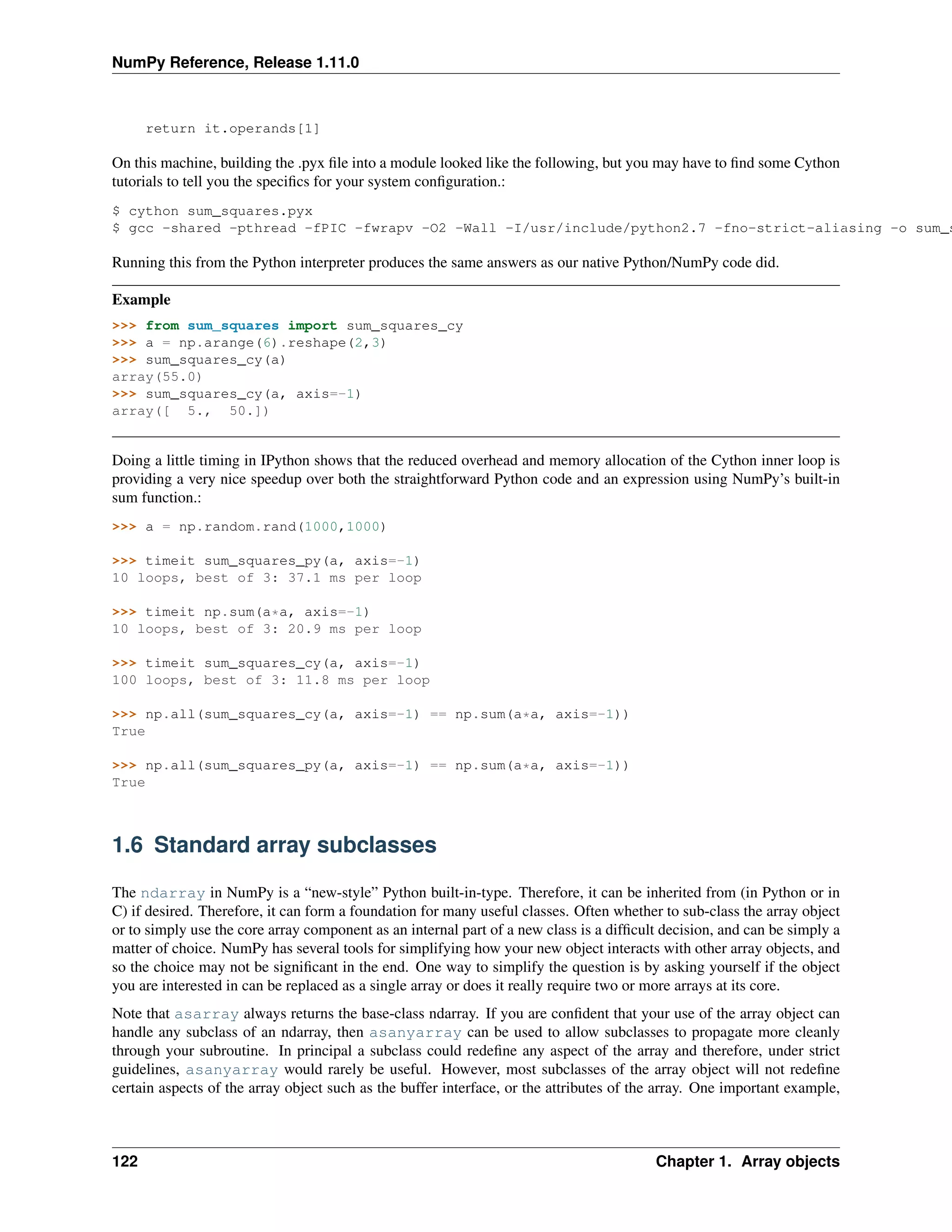 NumPy Reference, Release 1.11.0
return it.operands[1]
On this machine, building the .pyx file into a module looked like the following, but you may have to find some Cython
tutorials to tell you the specifics for your system configuration.:
$ cython sum_squares.pyx
$ gcc -shared -pthread -fPIC -fwrapv -O2 -Wall -I/usr/include/python2.7 -fno-strict-aliasing -o sum_s
Running this from the Python interpreter produces the same answers as our native Python/NumPy code did.
Example
>>> from sum_squares import sum_squares_cy
>>> a = np.arange(6).reshape(2,3)
>>> sum_squares_cy(a)
array(55.0)
>>> sum_squares_cy(a, axis=-1)
array([ 5., 50.])
Doing a little timing in IPython shows that the reduced overhead and memory allocation of the Cython inner loop is
providing a very nice speedup over both the straightforward Python code and an expression using NumPy’s built-in
sum function.:
>>> a = np.random.rand(1000,1000)
>>> timeit sum_squares_py(a, axis=-1)
10 loops, best of 3: 37.1 ms per loop
>>> timeit np.sum(a*a, axis=-1)
10 loops, best of 3: 20.9 ms per loop
>>> timeit sum_squares_cy(a, axis=-1)
100 loops, best of 3: 11.8 ms per loop
>>> np.all(sum_squares_cy(a, axis=-1) == np.sum(a*a, axis=-1))
True
>>> np.all(sum_squares_py(a, axis=-1) == np.sum(a*a, axis=-1))
True
1.6 Standard array subclasses
The ndarray in NumPy is a “new-style” Python built-in-type. Therefore, it can be inherited from (in Python or in
C) if desired. Therefore, it can form a foundation for many useful classes. Often whether to sub-class the array object
or to simply use the core array component as an internal part of a new class is a difficult decision, and can be simply a
matter of choice. NumPy has several tools for simplifying how your new object interacts with other array objects, and
so the choice may not be significant in the end. One way to simplify the question is by asking yourself if the object
you are interested in can be replaced as a single array or does it really require two or more arrays at its core.
Note that asarray always returns the base-class ndarray. If you are confident that your use of the array object can
handle any subclass of an ndarray, then asanyarray can be used to allow subclasses to propagate more cleanly
through your subroutine. In principal a subclass could redefine any aspect of the array and therefore, under strict
guidelines, asanyarray would rarely be useful. However, most subclasses of the array object will not redefine
certain aspects of the array object such as the buffer interface, or the attributes of the array. One important example,
122 Chapter 1. Array objects
 