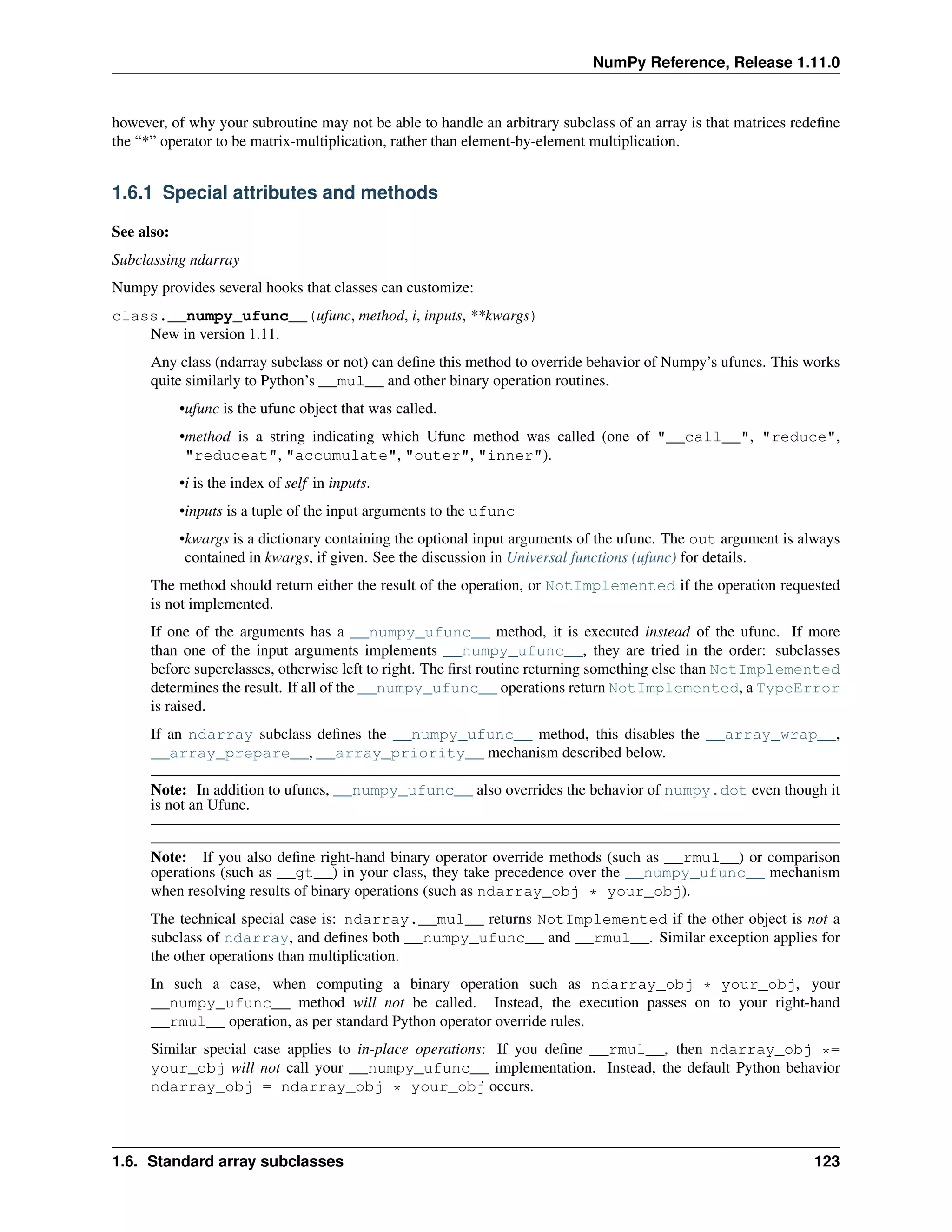 NumPy Reference, Release 1.11.0
however, of why your subroutine may not be able to handle an arbitrary subclass of an array is that matrices redefine
the “*” operator to be matrix-multiplication, rather than element-by-element multiplication.
1.6.1 Special attributes and methods
See also:
Subclassing ndarray
Numpy provides several hooks that classes can customize:
class.__numpy_ufunc__(ufunc, method, i, inputs, **kwargs)
New in version 1.11.
Any class (ndarray subclass or not) can define this method to override behavior of Numpy’s ufuncs. This works
quite similarly to Python’s __mul__ and other binary operation routines.
•ufunc is the ufunc object that was called.
•method is a string indicating which Ufunc method was called (one of "__call__", "reduce",
"reduceat", "accumulate", "outer", "inner").
•i is the index of self in inputs.
•inputs is a tuple of the input arguments to the ufunc
•kwargs is a dictionary containing the optional input arguments of the ufunc. The out argument is always
contained in kwargs, if given. See the discussion in Universal functions (ufunc) for details.
The method should return either the result of the operation, or NotImplemented if the operation requested
is not implemented.
If one of the arguments has a __numpy_ufunc__ method, it is executed instead of the ufunc. If more
than one of the input arguments implements __numpy_ufunc__, they are tried in the order: subclasses
before superclasses, otherwise left to right. The first routine returning something else than NotImplemented
determines the result. If all of the __numpy_ufunc__ operations return NotImplemented, a TypeError
is raised.
If an ndarray subclass defines the __numpy_ufunc__ method, this disables the __array_wrap__,
__array_prepare__, __array_priority__ mechanism described below.
Note: In addition to ufuncs, __numpy_ufunc__ also overrides the behavior of numpy.dot even though it
is not an Ufunc.
Note: If you also define right-hand binary operator override methods (such as __rmul__) or comparison
operations (such as __gt__) in your class, they take precedence over the __numpy_ufunc__ mechanism
when resolving results of binary operations (such as ndarray_obj * your_obj).
The technical special case is: ndarray.__mul__ returns NotImplemented if the other object is not a
subclass of ndarray, and defines both __numpy_ufunc__ and __rmul__. Similar exception applies for
the other operations than multiplication.
In such a case, when computing a binary operation such as ndarray_obj * your_obj, your
__numpy_ufunc__ method will not be called. Instead, the execution passes on to your right-hand
__rmul__ operation, as per standard Python operator override rules.
Similar special case applies to in-place operations: If you define __rmul__, then ndarray_obj *=
your_obj will not call your __numpy_ufunc__ implementation. Instead, the default Python behavior
ndarray_obj = ndarray_obj * your_obj occurs.
1.6. Standard array subclasses 123
 