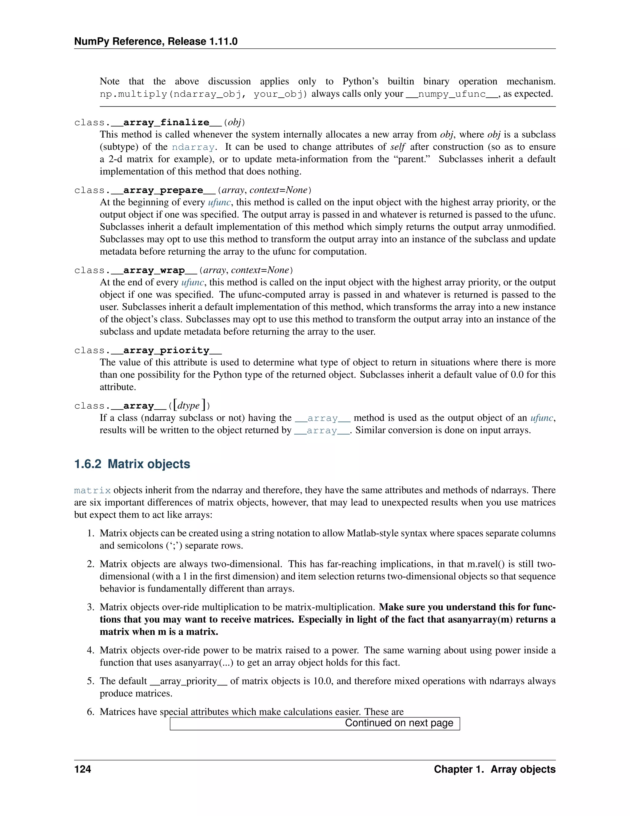 NumPy Reference, Release 1.11.0
Note that the above discussion applies only to Python’s builtin binary operation mechanism.
np.multiply(ndarray_obj, your_obj) always calls only your __numpy_ufunc__, as expected.
class.__array_finalize__(obj)
This method is called whenever the system internally allocates a new array from obj, where obj is a subclass
(subtype) of the ndarray. It can be used to change attributes of self after construction (so as to ensure
a 2-d matrix for example), or to update meta-information from the “parent.” Subclasses inherit a default
implementation of this method that does nothing.
class.__array_prepare__(array, context=None)
At the beginning of every ufunc, this method is called on the input object with the highest array priority, or the
output object if one was specified. The output array is passed in and whatever is returned is passed to the ufunc.
Subclasses inherit a default implementation of this method which simply returns the output array unmodified.
Subclasses may opt to use this method to transform the output array into an instance of the subclass and update
metadata before returning the array to the ufunc for computation.
class.__array_wrap__(array, context=None)
At the end of every ufunc, this method is called on the input object with the highest array priority, or the output
object if one was specified. The ufunc-computed array is passed in and whatever is returned is passed to the
user. Subclasses inherit a default implementation of this method, which transforms the array into a new instance
of the object’s class. Subclasses may opt to use this method to transform the output array into an instance of the
subclass and update metadata before returning the array to the user.
class.__array_priority__
The value of this attribute is used to determine what type of object to return in situations where there is more
than one possibility for the Python type of the returned object. Subclasses inherit a default value of 0.0 for this
attribute.
class.__array__([dtype])
If a class (ndarray subclass or not) having the __array__ method is used as the output object of an ufunc,
results will be written to the object returned by __array__. Similar conversion is done on input arrays.
1.6.2 Matrix objects
matrix objects inherit from the ndarray and therefore, they have the same attributes and methods of ndarrays. There
are six important differences of matrix objects, however, that may lead to unexpected results when you use matrices
but expect them to act like arrays:
1. Matrix objects can be created using a string notation to allow Matlab-style syntax where spaces separate columns
and semicolons (‘;’) separate rows.
2. Matrix objects are always two-dimensional. This has far-reaching implications, in that m.ravel() is still two-
dimensional (with a 1 in the first dimension) and item selection returns two-dimensional objects so that sequence
behavior is fundamentally different than arrays.
3. Matrix objects over-ride multiplication to be matrix-multiplication. Make sure you understand this for func-
tions that you may want to receive matrices. Especially in light of the fact that asanyarray(m) returns a
matrix when m is a matrix.
4. Matrix objects over-ride power to be matrix raised to a power. The same warning about using power inside a
function that uses asanyarray(...) to get an array object holds for this fact.
5. The default __array_priority__ of matrix objects is 10.0, and therefore mixed operations with ndarrays always
produce matrices.
6. Matrices have special attributes which make calculations easier. These are
Continued on next page
124 Chapter 1. Array objects
 