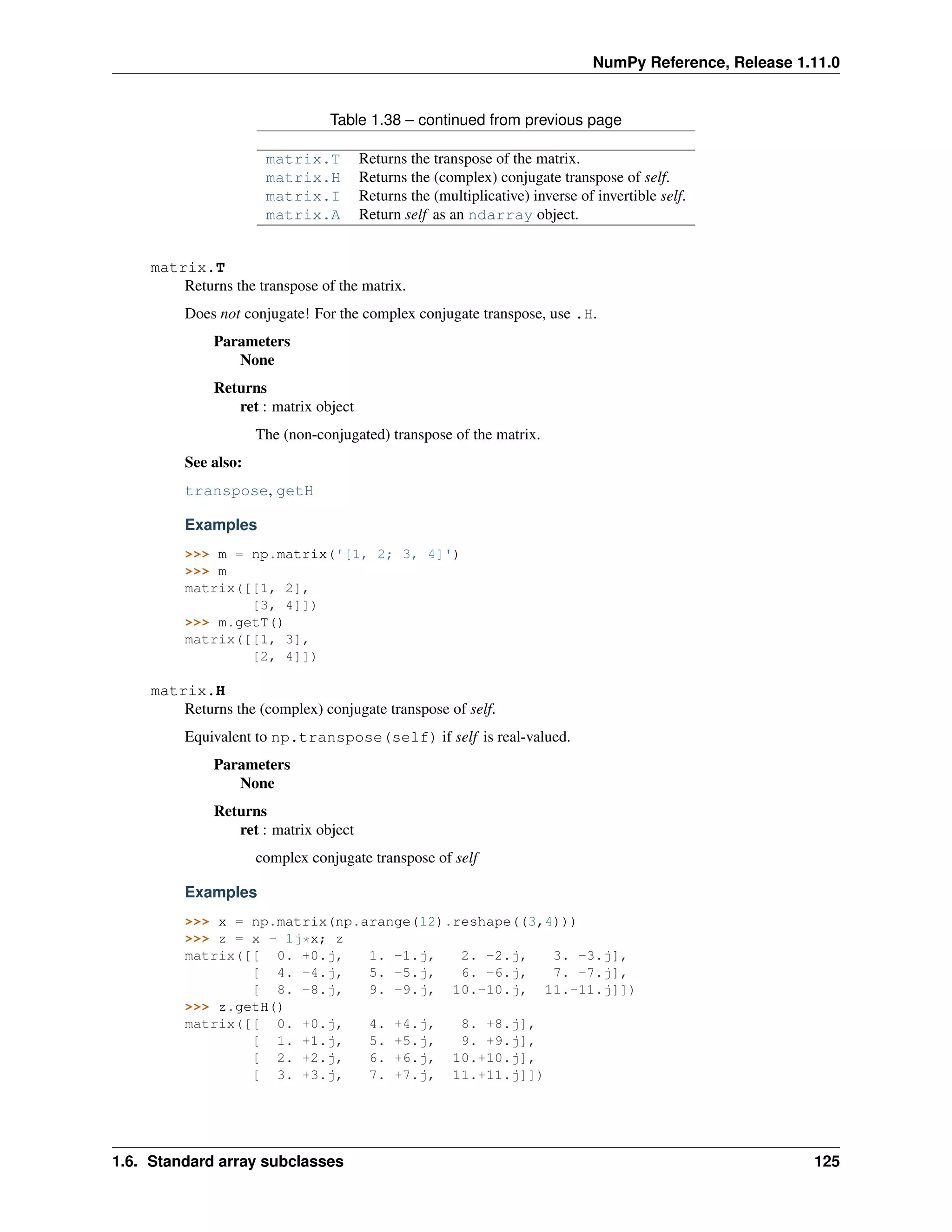 NumPy Reference, Release 1.11.0
Table 1.38 – continued from previous page
matrix.T Returns the transpose of the matrix.
matrix.H Returns the (complex) conjugate transpose of self.
matrix.I Returns the (multiplicative) inverse of invertible self.
matrix.A Return self as an ndarray object.
matrix.T
Returns the transpose of the matrix.
Does not conjugate! For the complex conjugate transpose, use .H.
Parameters
None
Returns
ret : matrix object
The (non-conjugated) transpose of the matrix.
See also:
transpose, getH
Examples
>>> m = np.matrix('[1, 2; 3, 4]')
>>> m
matrix([[1, 2],
[3, 4]])
>>> m.getT()
matrix([[1, 3],
[2, 4]])
matrix.H
Returns the (complex) conjugate transpose of self.
Equivalent to np.transpose(self) if self is real-valued.
Parameters
None
Returns
ret : matrix object
complex conjugate transpose of self
Examples
>>> x = np.matrix(np.arange(12).reshape((3,4)))
>>> z = x - 1j*x; z
matrix([[ 0. +0.j, 1. -1.j, 2. -2.j, 3. -3.j],
[ 4. -4.j, 5. -5.j, 6. -6.j, 7. -7.j],
[ 8. -8.j, 9. -9.j, 10.-10.j, 11.-11.j]])
>>> z.getH()
matrix([[ 0. +0.j, 4. +4.j, 8. +8.j],
[ 1. +1.j, 5. +5.j, 9. +9.j],
[ 2. +2.j, 6. +6.j, 10.+10.j],
[ 3. +3.j, 7. +7.j, 11.+11.j]])
1.6. Standard array subclasses 125
 