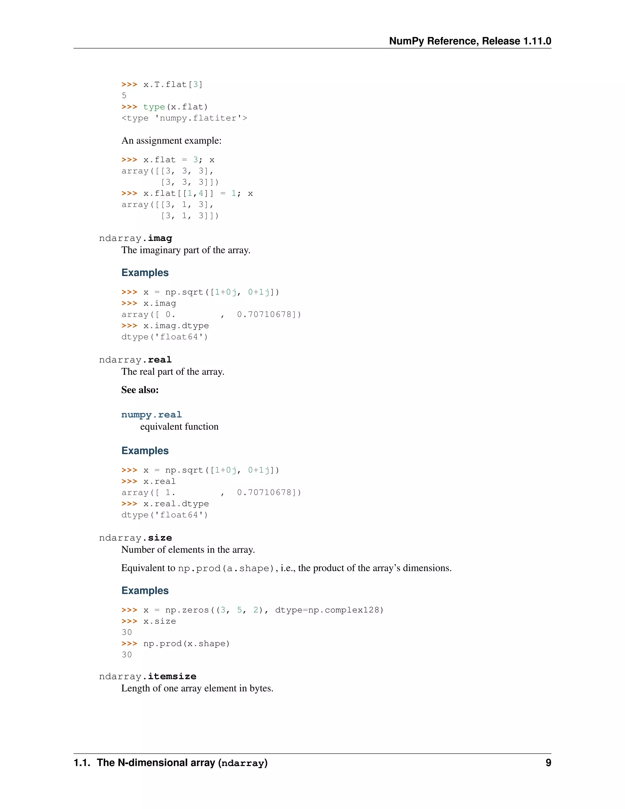 NumPy Reference, Release 1.11.0
>>> x.T.flat[3]
5
>>> type(x.flat)
<type 'numpy.flatiter'>
An assignment example:
>>> x.flat = 3; x
array([[3, 3, 3],
[3, 3, 3]])
>>> x.flat[[1,4]] = 1; x
array([[3, 1, 3],
[3, 1, 3]])
ndarray.imag
The imaginary part of the array.
Examples
>>> x = np.sqrt([1+0j, 0+1j])
>>> x.imag
array([ 0. , 0.70710678])
>>> x.imag.dtype
dtype('float64')
ndarray.real
The real part of the array.
See also:
numpy.real
equivalent function
Examples
>>> x = np.sqrt([1+0j, 0+1j])
>>> x.real
array([ 1. , 0.70710678])
>>> x.real.dtype
dtype('float64')
ndarray.size
Number of elements in the array.
Equivalent to np.prod(a.shape), i.e., the product of the array’s dimensions.
Examples
>>> x = np.zeros((3, 5, 2), dtype=np.complex128)
>>> x.size
30
>>> np.prod(x.shape)
30
ndarray.itemsize
Length of one array element in bytes.
1.1. The N-dimensional array (ndarray) 9
 