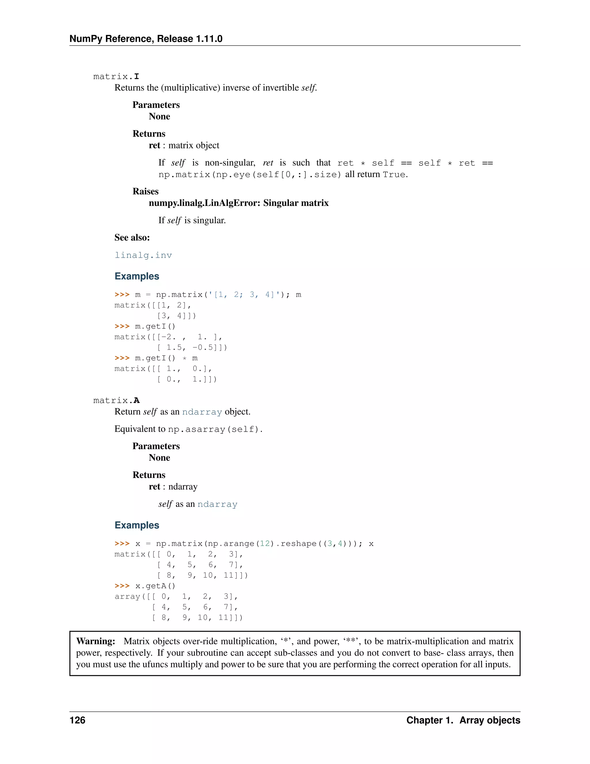 NumPy Reference, Release 1.11.0
matrix.I
Returns the (multiplicative) inverse of invertible self.
Parameters
None
Returns
ret : matrix object
If self is non-singular, ret is such that ret * self == self * ret ==
np.matrix(np.eye(self[0,:].size) all return True.
Raises
numpy.linalg.LinAlgError: Singular matrix
If self is singular.
See also:
linalg.inv
Examples
>>> m = np.matrix('[1, 2; 3, 4]'); m
matrix([[1, 2],
[3, 4]])
>>> m.getI()
matrix([[-2. , 1. ],
[ 1.5, -0.5]])
>>> m.getI() * m
matrix([[ 1., 0.],
[ 0., 1.]])
matrix.A
Return self as an ndarray object.
Equivalent to np.asarray(self).
Parameters
None
Returns
ret : ndarray
self as an ndarray
Examples
>>> x = np.matrix(np.arange(12).reshape((3,4))); x
matrix([[ 0, 1, 2, 3],
[ 4, 5, 6, 7],
[ 8, 9, 10, 11]])
>>> x.getA()
array([[ 0, 1, 2, 3],
[ 4, 5, 6, 7],
[ 8, 9, 10, 11]])
Warning: Matrix objects over-ride multiplication, ‘*’, and power, ‘**’, to be matrix-multiplication and matrix
power, respectively. If your subroutine can accept sub-classes and you do not convert to base- class arrays, then
you must use the ufuncs multiply and power to be sure that you are performing the correct operation for all inputs.
126 Chapter 1. Array objects
 