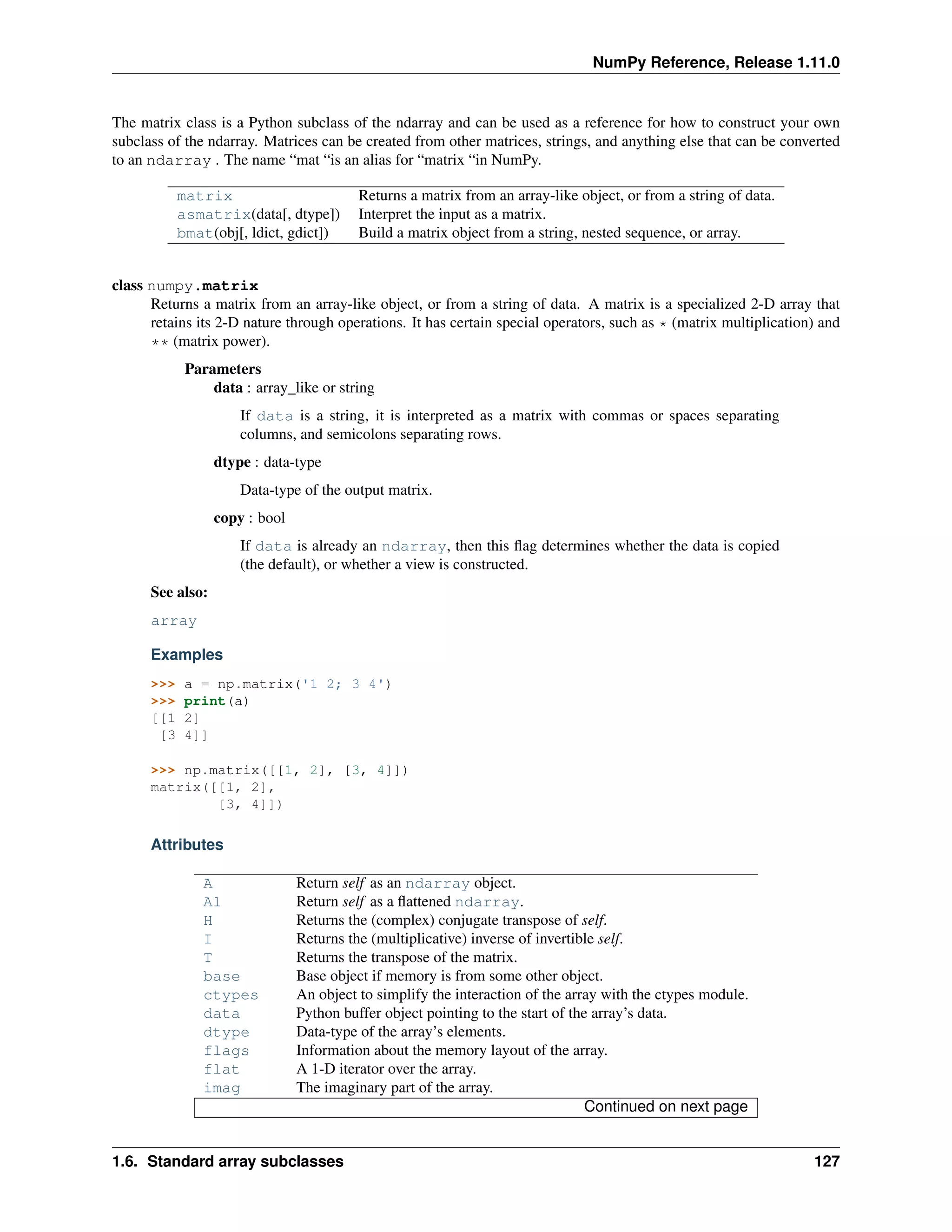 NumPy Reference, Release 1.11.0
The matrix class is a Python subclass of the ndarray and can be used as a reference for how to construct your own
subclass of the ndarray. Matrices can be created from other matrices, strings, and anything else that can be converted
to an ndarray . The name “mat “is an alias for “matrix “in NumPy.
matrix Returns a matrix from an array-like object, or from a string of data.
asmatrix(data[, dtype]) Interpret the input as a matrix.
bmat(obj[, ldict, gdict]) Build a matrix object from a string, nested sequence, or array.
class numpy.matrix
Returns a matrix from an array-like object, or from a string of data. A matrix is a specialized 2-D array that
retains its 2-D nature through operations. It has certain special operators, such as * (matrix multiplication) and
** (matrix power).
Parameters
data : array_like or string
If data is a string, it is interpreted as a matrix with commas or spaces separating
columns, and semicolons separating rows.
dtype : data-type
Data-type of the output matrix.
copy : bool
If data is already an ndarray, then this flag determines whether the data is copied
(the default), or whether a view is constructed.
See also:
array
Examples
>>> a = np.matrix('1 2; 3 4')
>>> print(a)
[[1 2]
[3 4]]
>>> np.matrix([[1, 2], [3, 4]])
matrix([[1, 2],
[3, 4]])
Attributes
A Return self as an ndarray object.
A1 Return self as a flattened ndarray.
H Returns the (complex) conjugate transpose of self.
I Returns the (multiplicative) inverse of invertible self.
T Returns the transpose of the matrix.
base Base object if memory is from some other object.
ctypes An object to simplify the interaction of the array with the ctypes module.
data Python buffer object pointing to the start of the array’s data.
dtype Data-type of the array’s elements.
flags Information about the memory layout of the array.
flat A 1-D iterator over the array.
imag The imaginary part of the array.
Continued on next page
1.6. Standard array subclasses 127
 