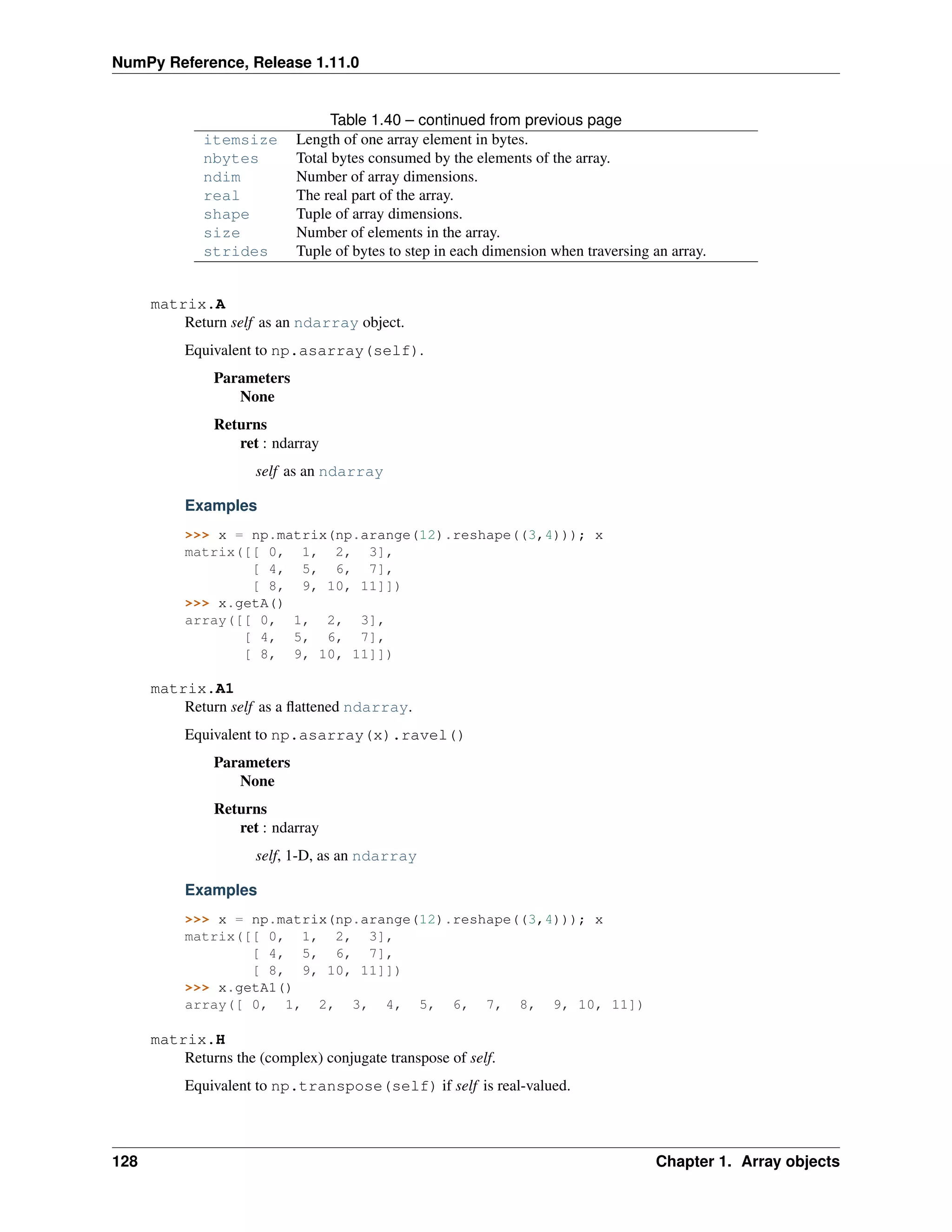 NumPy Reference, Release 1.11.0
Table 1.40 – continued from previous page
itemsize Length of one array element in bytes.
nbytes Total bytes consumed by the elements of the array.
ndim Number of array dimensions.
real The real part of the array.
shape Tuple of array dimensions.
size Number of elements in the array.
strides Tuple of bytes to step in each dimension when traversing an array.
matrix.A
Return self as an ndarray object.
Equivalent to np.asarray(self).
Parameters
None
Returns
ret : ndarray
self as an ndarray
Examples
>>> x = np.matrix(np.arange(12).reshape((3,4))); x
matrix([[ 0, 1, 2, 3],
[ 4, 5, 6, 7],
[ 8, 9, 10, 11]])
>>> x.getA()
array([[ 0, 1, 2, 3],
[ 4, 5, 6, 7],
[ 8, 9, 10, 11]])
matrix.A1
Return self as a flattened ndarray.
Equivalent to np.asarray(x).ravel()
Parameters
None
Returns
ret : ndarray
self, 1-D, as an ndarray
Examples
>>> x = np.matrix(np.arange(12).reshape((3,4))); x
matrix([[ 0, 1, 2, 3],
[ 4, 5, 6, 7],
[ 8, 9, 10, 11]])
>>> x.getA1()
array([ 0, 1, 2, 3, 4, 5, 6, 7, 8, 9, 10, 11])
matrix.H
Returns the (complex) conjugate transpose of self.
Equivalent to np.transpose(self) if self is real-valued.
128 Chapter 1. Array objects
 