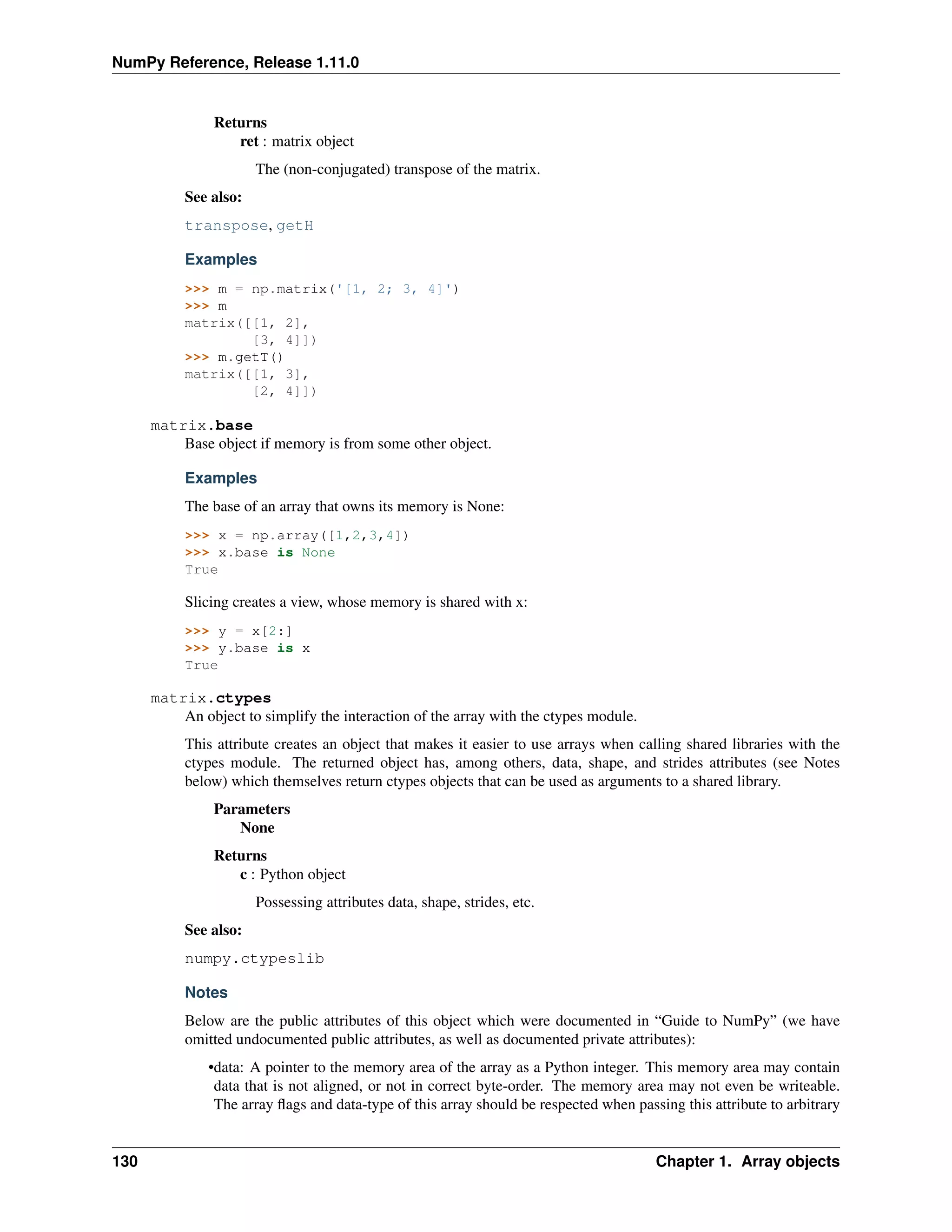 NumPy Reference, Release 1.11.0
Returns
ret : matrix object
The (non-conjugated) transpose of the matrix.
See also:
transpose, getH
Examples
>>> m = np.matrix('[1, 2; 3, 4]')
>>> m
matrix([[1, 2],
[3, 4]])
>>> m.getT()
matrix([[1, 3],
[2, 4]])
matrix.base
Base object if memory is from some other object.
Examples
The base of an array that owns its memory is None:
>>> x = np.array([1,2,3,4])
>>> x.base is None
True
Slicing creates a view, whose memory is shared with x:
>>> y = x[2:]
>>> y.base is x
True
matrix.ctypes
An object to simplify the interaction of the array with the ctypes module.
This attribute creates an object that makes it easier to use arrays when calling shared libraries with the
ctypes module. The returned object has, among others, data, shape, and strides attributes (see Notes
below) which themselves return ctypes objects that can be used as arguments to a shared library.
Parameters
None
Returns
c : Python object
Possessing attributes data, shape, strides, etc.
See also:
numpy.ctypeslib
Notes
Below are the public attributes of this object which were documented in “Guide to NumPy” (we have
omitted undocumented public attributes, as well as documented private attributes):
•data: A pointer to the memory area of the array as a Python integer. This memory area may contain
data that is not aligned, or not in correct byte-order. The memory area may not even be writeable.
The array flags and data-type of this array should be respected when passing this attribute to arbitrary
130 Chapter 1. Array objects
 