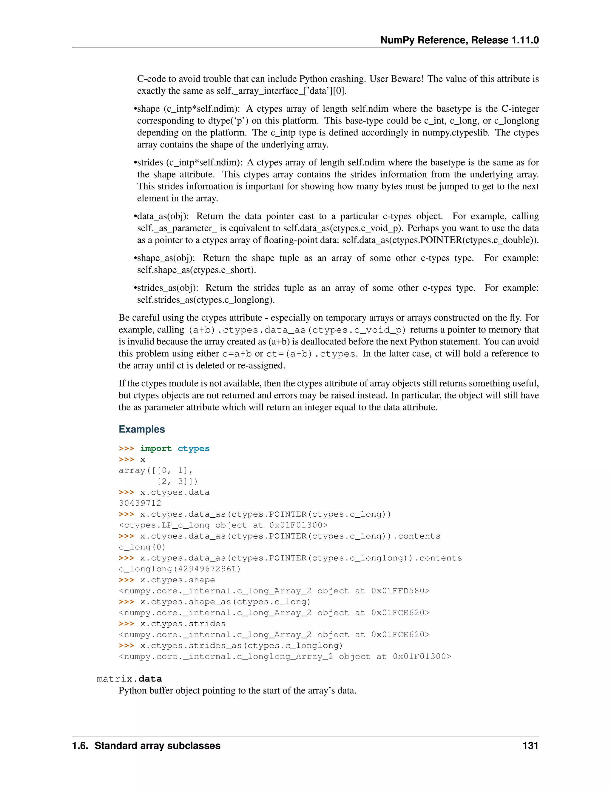 NumPy Reference, Release 1.11.0
C-code to avoid trouble that can include Python crashing. User Beware! The value of this attribute is
exactly the same as self._array_interface_[’data’][0].
•shape (c_intp*self.ndim): A ctypes array of length self.ndim where the basetype is the C-integer
corresponding to dtype(‘p’) on this platform. This base-type could be c_int, c_long, or c_longlong
depending on the platform. The c_intp type is defined accordingly in numpy.ctypeslib. The ctypes
array contains the shape of the underlying array.
•strides (c_intp*self.ndim): A ctypes array of length self.ndim where the basetype is the same as for
the shape attribute. This ctypes array contains the strides information from the underlying array.
This strides information is important for showing how many bytes must be jumped to get to the next
element in the array.
•data_as(obj): Return the data pointer cast to a particular c-types object. For example, calling
self._as_parameter_ is equivalent to self.data_as(ctypes.c_void_p). Perhaps you want to use the data
as a pointer to a ctypes array of floating-point data: self.data_as(ctypes.POINTER(ctypes.c_double)).
•shape_as(obj): Return the shape tuple as an array of some other c-types type. For example:
self.shape_as(ctypes.c_short).
•strides_as(obj): Return the strides tuple as an array of some other c-types type. For example:
self.strides_as(ctypes.c_longlong).
Be careful using the ctypes attribute - especially on temporary arrays or arrays constructed on the fly. For
example, calling (a+b).ctypes.data_as(ctypes.c_void_p) returns a pointer to memory that
is invalid because the array created as (a+b) is deallocated before the next Python statement. You can avoid
this problem using either c=a+b or ct=(a+b).ctypes. In the latter case, ct will hold a reference to
the array until ct is deleted or re-assigned.
If the ctypes module is not available, then the ctypes attribute of array objects still returns something useful,
but ctypes objects are not returned and errors may be raised instead. In particular, the object will still have
the as parameter attribute which will return an integer equal to the data attribute.
Examples
>>> import ctypes
>>> x
array([[0, 1],
[2, 3]])
>>> x.ctypes.data
30439712
>>> x.ctypes.data_as(ctypes.POINTER(ctypes.c_long))
<ctypes.LP_c_long object at 0x01F01300>
>>> x.ctypes.data_as(ctypes.POINTER(ctypes.c_long)).contents
c_long(0)
>>> x.ctypes.data_as(ctypes.POINTER(ctypes.c_longlong)).contents
c_longlong(4294967296L)
>>> x.ctypes.shape
<numpy.core._internal.c_long_Array_2 object at 0x01FFD580>
>>> x.ctypes.shape_as(ctypes.c_long)
<numpy.core._internal.c_long_Array_2 object at 0x01FCE620>
>>> x.ctypes.strides
<numpy.core._internal.c_long_Array_2 object at 0x01FCE620>
>>> x.ctypes.strides_as(ctypes.c_longlong)
<numpy.core._internal.c_longlong_Array_2 object at 0x01F01300>
matrix.data
Python buffer object pointing to the start of the array’s data.
1.6. Standard array subclasses 131
 