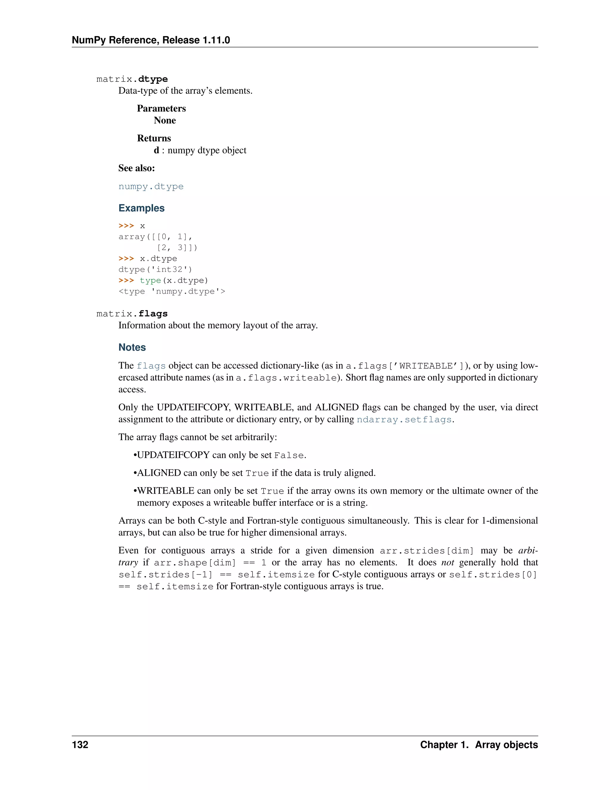 NumPy Reference, Release 1.11.0
matrix.dtype
Data-type of the array’s elements.
Parameters
None
Returns
d : numpy dtype object
See also:
numpy.dtype
Examples
>>> x
array([[0, 1],
[2, 3]])
>>> x.dtype
dtype('int32')
>>> type(x.dtype)
<type 'numpy.dtype'>
matrix.flags
Information about the memory layout of the array.
Notes
The flags object can be accessed dictionary-like (as in a.flags[’WRITEABLE’]), or by using low-
ercased attribute names (as in a.flags.writeable). Short flag names are only supported in dictionary
access.
Only the UPDATEIFCOPY, WRITEABLE, and ALIGNED flags can be changed by the user, via direct
assignment to the attribute or dictionary entry, or by calling ndarray.setflags.
The array flags cannot be set arbitrarily:
•UPDATEIFCOPY can only be set False.
•ALIGNED can only be set True if the data is truly aligned.
•WRITEABLE can only be set True if the array owns its own memory or the ultimate owner of the
memory exposes a writeable buffer interface or is a string.
Arrays can be both C-style and Fortran-style contiguous simultaneously. This is clear for 1-dimensional
arrays, but can also be true for higher dimensional arrays.
Even for contiguous arrays a stride for a given dimension arr.strides[dim] may be arbi-
trary if arr.shape[dim] == 1 or the array has no elements. It does not generally hold that
self.strides[-1] == self.itemsize for C-style contiguous arrays or self.strides[0]
== self.itemsize for Fortran-style contiguous arrays is true.
132 Chapter 1. Array objects
 
