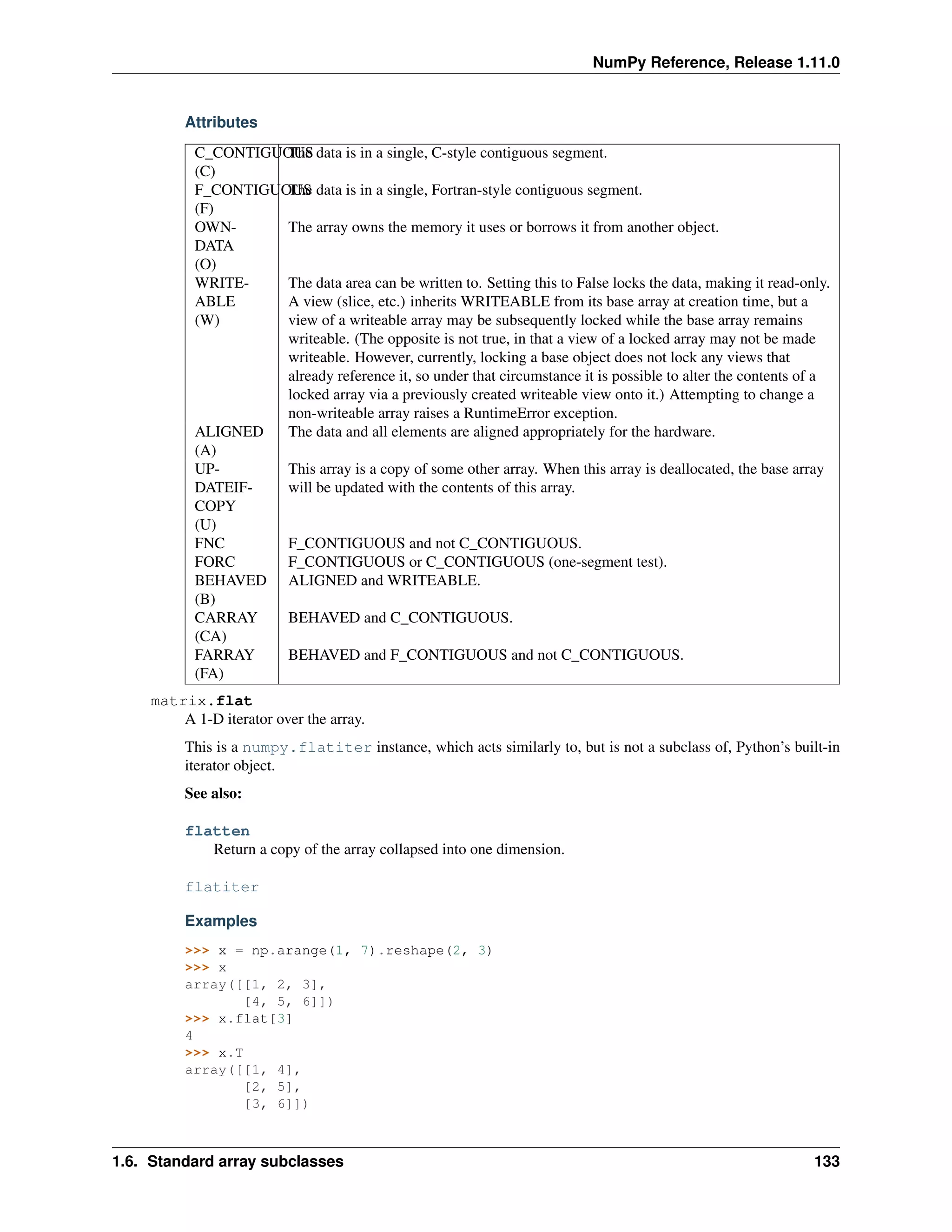 NumPy Reference, Release 1.11.0
Attributes
C_CONTIGUOUS
(C)
The data is in a single, C-style contiguous segment.
F_CONTIGUOUS
(F)
The data is in a single, Fortran-style contiguous segment.
OWN-
DATA
(O)
The array owns the memory it uses or borrows it from another object.
WRITE-
ABLE
(W)
The data area can be written to. Setting this to False locks the data, making it read-only.
A view (slice, etc.) inherits WRITEABLE from its base array at creation time, but a
view of a writeable array may be subsequently locked while the base array remains
writeable. (The opposite is not true, in that a view of a locked array may not be made
writeable. However, currently, locking a base object does not lock any views that
already reference it, so under that circumstance it is possible to alter the contents of a
locked array via a previously created writeable view onto it.) Attempting to change a
non-writeable array raises a RuntimeError exception.
ALIGNED
(A)
The data and all elements are aligned appropriately for the hardware.
UP-
DATEIF-
COPY
(U)
This array is a copy of some other array. When this array is deallocated, the base array
will be updated with the contents of this array.
FNC F_CONTIGUOUS and not C_CONTIGUOUS.
FORC F_CONTIGUOUS or C_CONTIGUOUS (one-segment test).
BEHAVED
(B)
ALIGNED and WRITEABLE.
CARRAY
(CA)
BEHAVED and C_CONTIGUOUS.
FARRAY
(FA)
BEHAVED and F_CONTIGUOUS and not C_CONTIGUOUS.
matrix.flat
A 1-D iterator over the array.
This is a numpy.flatiter instance, which acts similarly to, but is not a subclass of, Python’s built-in
iterator object.
See also:
flatten
Return a copy of the array collapsed into one dimension.
flatiter
Examples
>>> x = np.arange(1, 7).reshape(2, 3)
>>> x
array([[1, 2, 3],
[4, 5, 6]])
>>> x.flat[3]
4
>>> x.T
array([[1, 4],
[2, 5],
[3, 6]])
1.6. Standard array subclasses 133
 