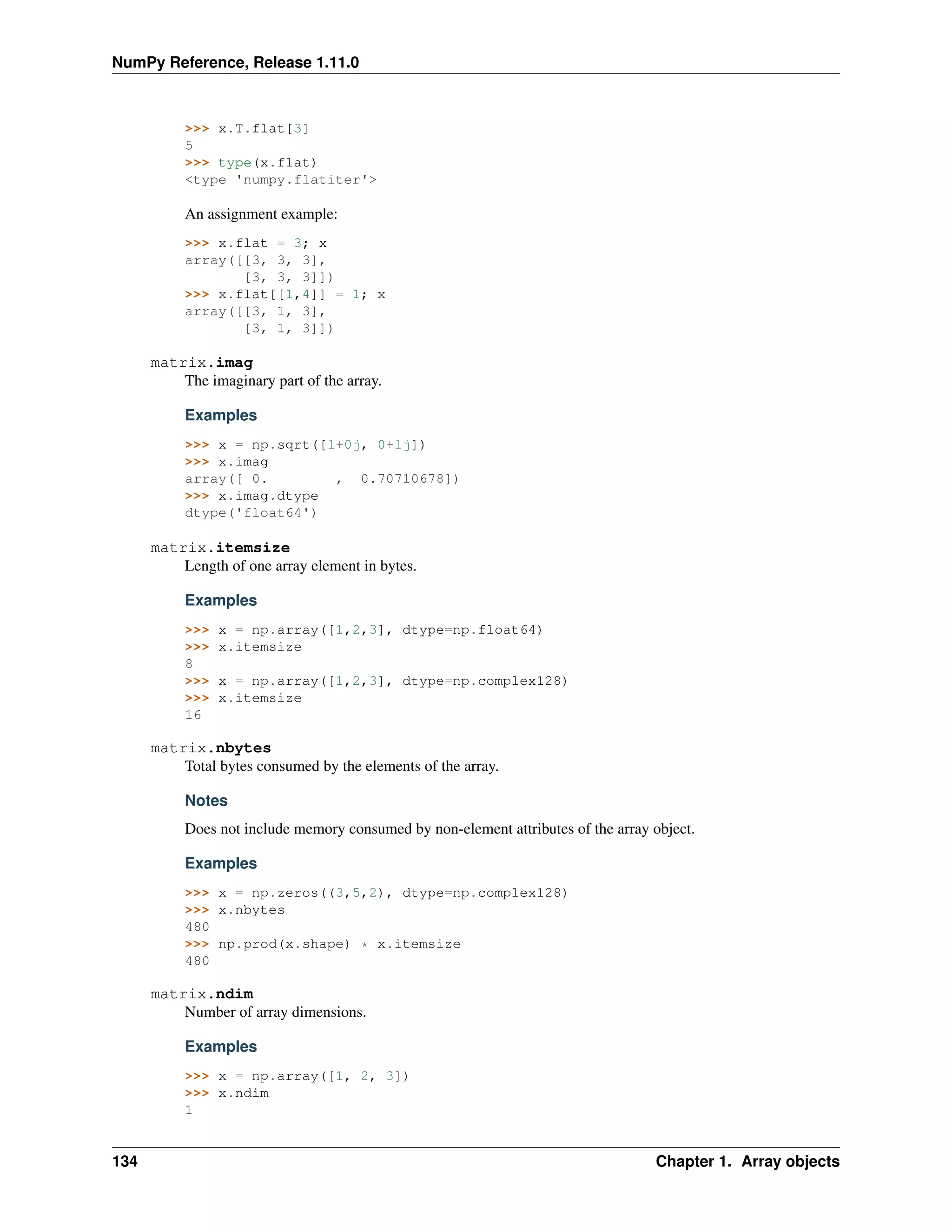 NumPy Reference, Release 1.11.0
>>> x.T.flat[3]
5
>>> type(x.flat)
<type 'numpy.flatiter'>
An assignment example:
>>> x.flat = 3; x
array([[3, 3, 3],
[3, 3, 3]])
>>> x.flat[[1,4]] = 1; x
array([[3, 1, 3],
[3, 1, 3]])
matrix.imag
The imaginary part of the array.
Examples
>>> x = np.sqrt([1+0j, 0+1j])
>>> x.imag
array([ 0. , 0.70710678])
>>> x.imag.dtype
dtype('float64')
matrix.itemsize
Length of one array element in bytes.
Examples
>>> x = np.array([1,2,3], dtype=np.float64)
>>> x.itemsize
8
>>> x = np.array([1,2,3], dtype=np.complex128)
>>> x.itemsize
16
matrix.nbytes
Total bytes consumed by the elements of the array.
Notes
Does not include memory consumed by non-element attributes of the array object.
Examples
>>> x = np.zeros((3,5,2), dtype=np.complex128)
>>> x.nbytes
480
>>> np.prod(x.shape) * x.itemsize
480
matrix.ndim
Number of array dimensions.
Examples
>>> x = np.array([1, 2, 3])
>>> x.ndim
1
134 Chapter 1. Array objects
 