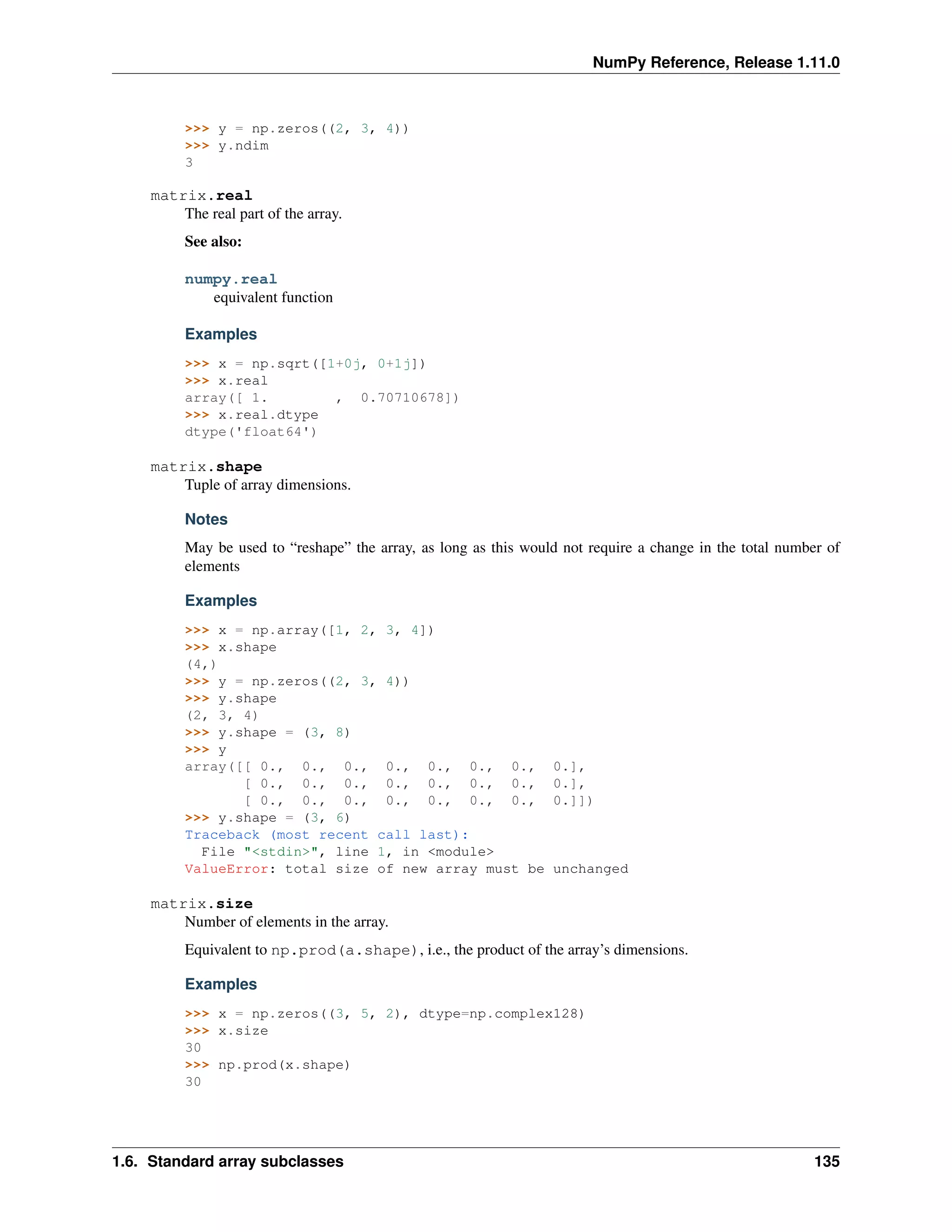 NumPy Reference, Release 1.11.0
>>> y = np.zeros((2, 3, 4))
>>> y.ndim
3
matrix.real
The real part of the array.
See also:
numpy.real
equivalent function
Examples
>>> x = np.sqrt([1+0j, 0+1j])
>>> x.real
array([ 1. , 0.70710678])
>>> x.real.dtype
dtype('float64')
matrix.shape
Tuple of array dimensions.
Notes
May be used to “reshape” the array, as long as this would not require a change in the total number of
elements
Examples
>>> x = np.array([1, 2, 3, 4])
>>> x.shape
(4,)
>>> y = np.zeros((2, 3, 4))
>>> y.shape
(2, 3, 4)
>>> y.shape = (3, 8)
>>> y
array([[ 0., 0., 0., 0., 0., 0., 0., 0.],
[ 0., 0., 0., 0., 0., 0., 0., 0.],
[ 0., 0., 0., 0., 0., 0., 0., 0.]])
>>> y.shape = (3, 6)
Traceback (most recent call last):
File "<stdin>", line 1, in <module>
ValueError: total size of new array must be unchanged
matrix.size
Number of elements in the array.
Equivalent to np.prod(a.shape), i.e., the product of the array’s dimensions.
Examples
>>> x = np.zeros((3, 5, 2), dtype=np.complex128)
>>> x.size
30
>>> np.prod(x.shape)
30
1.6. Standard array subclasses 135
 