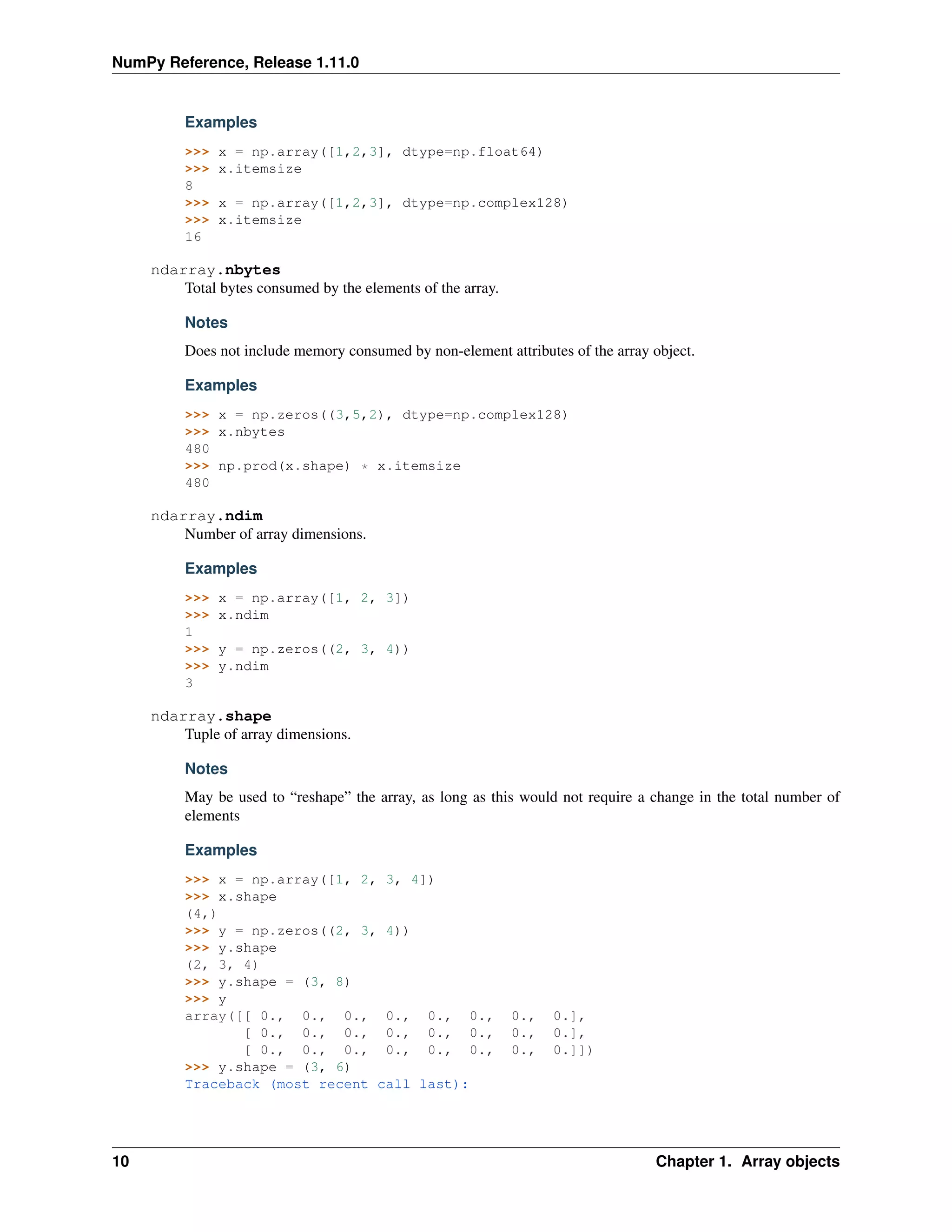 NumPy Reference, Release 1.11.0
Examples
>>> x = np.array([1,2,3], dtype=np.float64)
>>> x.itemsize
8
>>> x = np.array([1,2,3], dtype=np.complex128)
>>> x.itemsize
16
ndarray.nbytes
Total bytes consumed by the elements of the array.
Notes
Does not include memory consumed by non-element attributes of the array object.
Examples
>>> x = np.zeros((3,5,2), dtype=np.complex128)
>>> x.nbytes
480
>>> np.prod(x.shape) * x.itemsize
480
ndarray.ndim
Number of array dimensions.
Examples
>>> x = np.array([1, 2, 3])
>>> x.ndim
1
>>> y = np.zeros((2, 3, 4))
>>> y.ndim
3
ndarray.shape
Tuple of array dimensions.
Notes
May be used to “reshape” the array, as long as this would not require a change in the total number of
elements
Examples
>>> x = np.array([1, 2, 3, 4])
>>> x.shape
(4,)
>>> y = np.zeros((2, 3, 4))
>>> y.shape
(2, 3, 4)
>>> y.shape = (3, 8)
>>> y
array([[ 0., 0., 0., 0., 0., 0., 0., 0.],
[ 0., 0., 0., 0., 0., 0., 0., 0.],
[ 0., 0., 0., 0., 0., 0., 0., 0.]])
>>> y.shape = (3, 6)
Traceback (most recent call last):
10 Chapter 1. Array objects
 