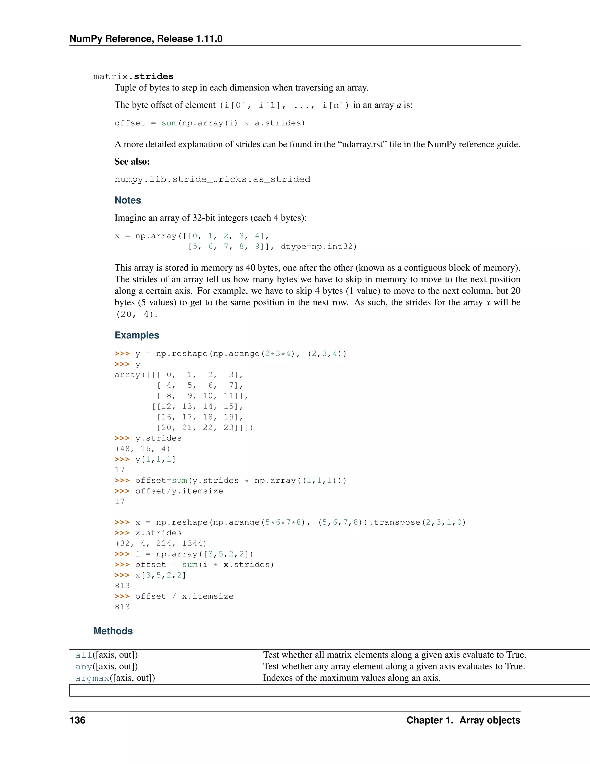 NumPy Reference, Release 1.11.0
matrix.strides
Tuple of bytes to step in each dimension when traversing an array.
The byte offset of element (i[0], i[1], ..., i[n]) in an array a is:
offset = sum(np.array(i) * a.strides)
A more detailed explanation of strides can be found in the “ndarray.rst” file in the NumPy reference guide.
See also:
numpy.lib.stride_tricks.as_strided
Notes
Imagine an array of 32-bit integers (each 4 bytes):
x = np.array([[0, 1, 2, 3, 4],
[5, 6, 7, 8, 9]], dtype=np.int32)
This array is stored in memory as 40 bytes, one after the other (known as a contiguous block of memory).
The strides of an array tell us how many bytes we have to skip in memory to move to the next position
along a certain axis. For example, we have to skip 4 bytes (1 value) to move to the next column, but 20
bytes (5 values) to get to the same position in the next row. As such, the strides for the array x will be
(20, 4).
Examples
>>> y = np.reshape(np.arange(2*3*4), (2,3,4))
>>> y
array([[[ 0, 1, 2, 3],
[ 4, 5, 6, 7],
[ 8, 9, 10, 11]],
[[12, 13, 14, 15],
[16, 17, 18, 19],
[20, 21, 22, 23]]])
>>> y.strides
(48, 16, 4)
>>> y[1,1,1]
17
>>> offset=sum(y.strides * np.array((1,1,1)))
>>> offset/y.itemsize
17
>>> x = np.reshape(np.arange(5*6*7*8), (5,6,7,8)).transpose(2,3,1,0)
>>> x.strides
(32, 4, 224, 1344)
>>> i = np.array([3,5,2,2])
>>> offset = sum(i * x.strides)
>>> x[3,5,2,2]
813
>>> offset / x.itemsize
813
Methods
all([axis, out]) Test whether all matrix elements along a given axis evaluate to True.
any([axis, out]) Test whether any array element along a given axis evaluates to True.
argmax([axis, out]) Indexes of the maximum values along an axis.
136 Chapter 1. Array objects
 