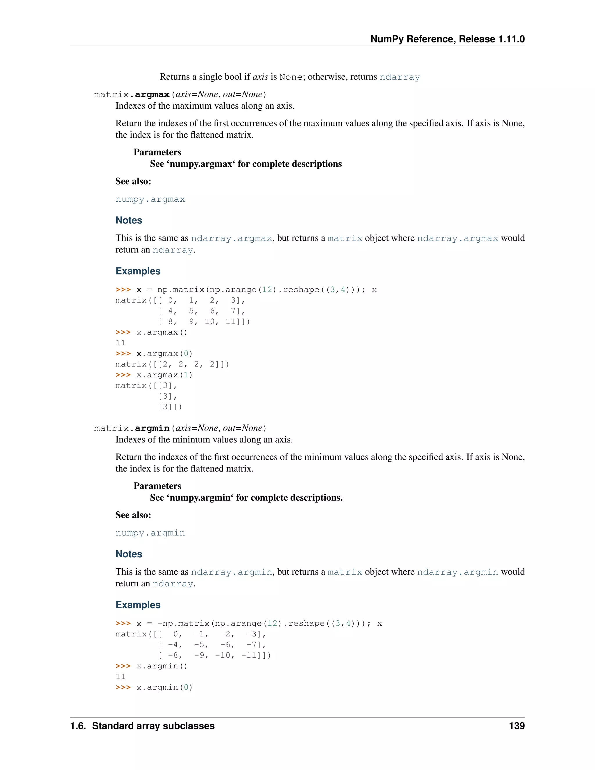 NumPy Reference, Release 1.11.0
Returns a single bool if axis is None; otherwise, returns ndarray
matrix.argmax(axis=None, out=None)
Indexes of the maximum values along an axis.
Return the indexes of the first occurrences of the maximum values along the specified axis. If axis is None,
the index is for the flattened matrix.
Parameters
See ‘numpy.argmax‘ for complete descriptions
See also:
numpy.argmax
Notes
This is the same as ndarray.argmax, but returns a matrix object where ndarray.argmax would
return an ndarray.
Examples
>>> x = np.matrix(np.arange(12).reshape((3,4))); x
matrix([[ 0, 1, 2, 3],
[ 4, 5, 6, 7],
[ 8, 9, 10, 11]])
>>> x.argmax()
11
>>> x.argmax(0)
matrix([[2, 2, 2, 2]])
>>> x.argmax(1)
matrix([[3],
[3],
[3]])
matrix.argmin(axis=None, out=None)
Indexes of the minimum values along an axis.
Return the indexes of the first occurrences of the minimum values along the specified axis. If axis is None,
the index is for the flattened matrix.
Parameters
See ‘numpy.argmin‘ for complete descriptions.
See also:
numpy.argmin
Notes
This is the same as ndarray.argmin, but returns a matrix object where ndarray.argmin would
return an ndarray.
Examples
>>> x = -np.matrix(np.arange(12).reshape((3,4))); x
matrix([[ 0, -1, -2, -3],
[ -4, -5, -6, -7],
[ -8, -9, -10, -11]])
>>> x.argmin()
11
>>> x.argmin(0)
1.6. Standard array subclasses 139
 