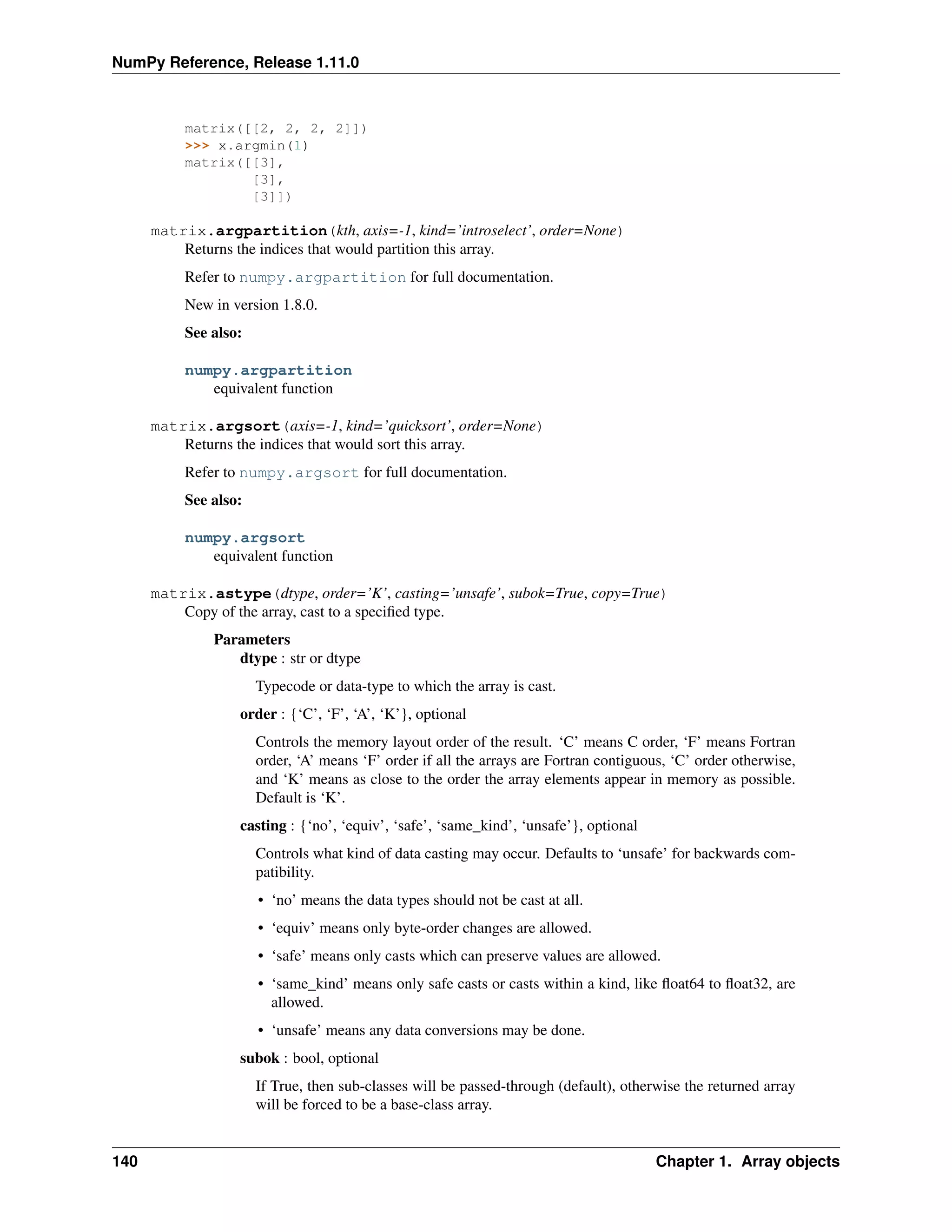 NumPy Reference, Release 1.11.0
matrix([[2, 2, 2, 2]])
>>> x.argmin(1)
matrix([[3],
[3],
[3]])
matrix.argpartition(kth, axis=-1, kind=’introselect’, order=None)
Returns the indices that would partition this array.
Refer to numpy.argpartition for full documentation.
New in version 1.8.0.
See also:
numpy.argpartition
equivalent function
matrix.argsort(axis=-1, kind=’quicksort’, order=None)
Returns the indices that would sort this array.
Refer to numpy.argsort for full documentation.
See also:
numpy.argsort
equivalent function
matrix.astype(dtype, order=’K’, casting=’unsafe’, subok=True, copy=True)
Copy of the array, cast to a specified type.
Parameters
dtype : str or dtype
Typecode or data-type to which the array is cast.
order : {‘C’, ‘F’, ‘A’, ‘K’}, optional
Controls the memory layout order of the result. ‘C’ means C order, ‘F’ means Fortran
order, ‘A’ means ‘F’ order if all the arrays are Fortran contiguous, ‘C’ order otherwise,
and ‘K’ means as close to the order the array elements appear in memory as possible.
Default is ‘K’.
casting : {‘no’, ‘equiv’, ‘safe’, ‘same_kind’, ‘unsafe’}, optional
Controls what kind of data casting may occur. Defaults to ‘unsafe’ for backwards com-
patibility.
• ‘no’ means the data types should not be cast at all.
• ‘equiv’ means only byte-order changes are allowed.
• ‘safe’ means only casts which can preserve values are allowed.
• ‘same_kind’ means only safe casts or casts within a kind, like float64 to float32, are
allowed.
• ‘unsafe’ means any data conversions may be done.
subok : bool, optional
If True, then sub-classes will be passed-through (default), otherwise the returned array
will be forced to be a base-class array.
140 Chapter 1. Array objects
 