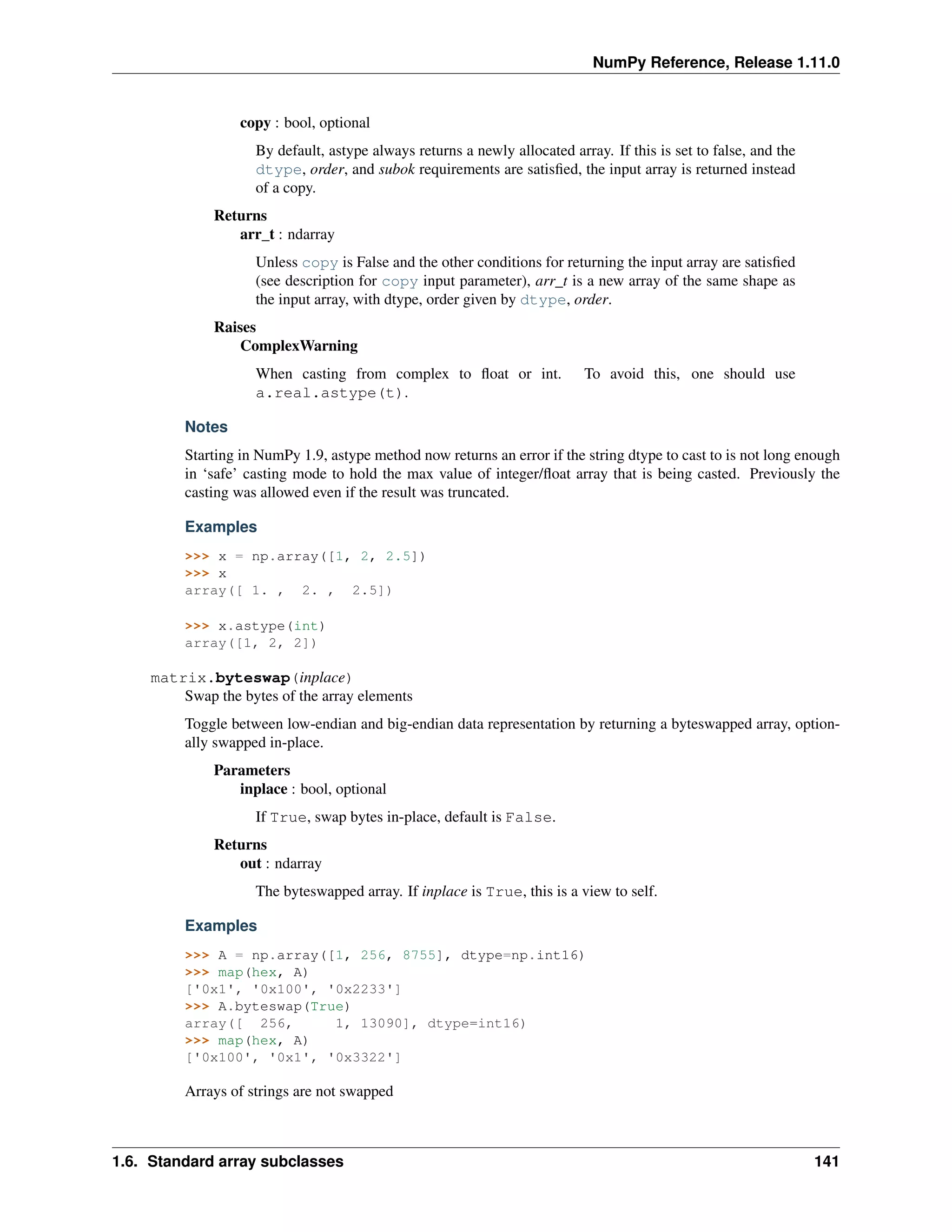 NumPy Reference, Release 1.11.0
copy : bool, optional
By default, astype always returns a newly allocated array. If this is set to false, and the
dtype, order, and subok requirements are satisfied, the input array is returned instead
of a copy.
Returns
arr_t : ndarray
Unless copy is False and the other conditions for returning the input array are satisfied
(see description for copy input parameter), arr_t is a new array of the same shape as
the input array, with dtype, order given by dtype, order.
Raises
ComplexWarning
When casting from complex to float or int. To avoid this, one should use
a.real.astype(t).
Notes
Starting in NumPy 1.9, astype method now returns an error if the string dtype to cast to is not long enough
in ‘safe’ casting mode to hold the max value of integer/float array that is being casted. Previously the
casting was allowed even if the result was truncated.
Examples
>>> x = np.array([1, 2, 2.5])
>>> x
array([ 1. , 2. , 2.5])
>>> x.astype(int)
array([1, 2, 2])
matrix.byteswap(inplace)
Swap the bytes of the array elements
Toggle between low-endian and big-endian data representation by returning a byteswapped array, option-
ally swapped in-place.
Parameters
inplace : bool, optional
If True, swap bytes in-place, default is False.
Returns
out : ndarray
The byteswapped array. If inplace is True, this is a view to self.
Examples
>>> A = np.array([1, 256, 8755], dtype=np.int16)
>>> map(hex, A)
['0x1', '0x100', '0x2233']
>>> A.byteswap(True)
array([ 256, 1, 13090], dtype=int16)
>>> map(hex, A)
['0x100', '0x1', '0x3322']
Arrays of strings are not swapped
1.6. Standard array subclasses 141
 