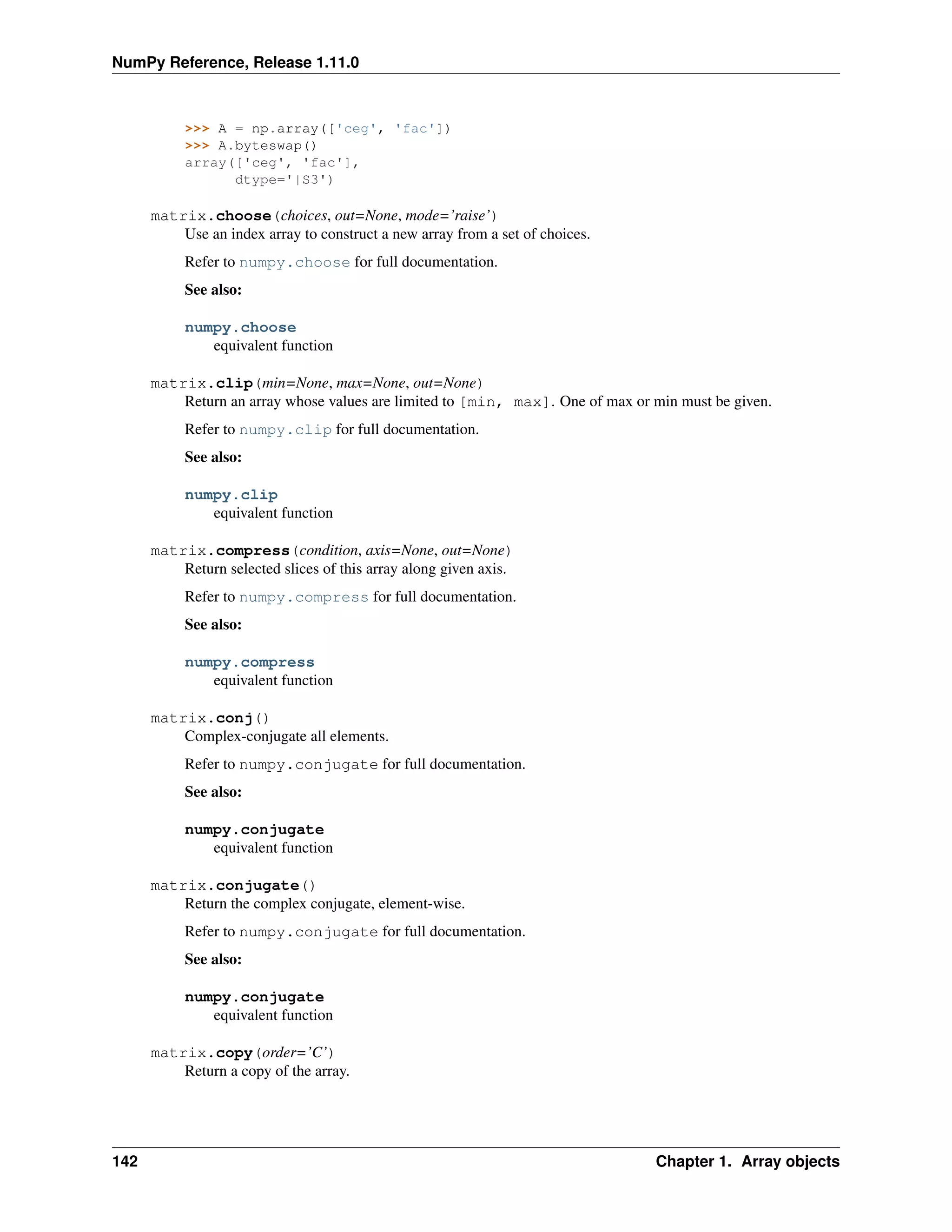 NumPy Reference, Release 1.11.0
>>> A = np.array(['ceg', 'fac'])
>>> A.byteswap()
array(['ceg', 'fac'],
dtype='|S3')
matrix.choose(choices, out=None, mode=’raise’)
Use an index array to construct a new array from a set of choices.
Refer to numpy.choose for full documentation.
See also:
numpy.choose
equivalent function
matrix.clip(min=None, max=None, out=None)
Return an array whose values are limited to [min, max]. One of max or min must be given.
Refer to numpy.clip for full documentation.
See also:
numpy.clip
equivalent function
matrix.compress(condition, axis=None, out=None)
Return selected slices of this array along given axis.
Refer to numpy.compress for full documentation.
See also:
numpy.compress
equivalent function
matrix.conj()
Complex-conjugate all elements.
Refer to numpy.conjugate for full documentation.
See also:
numpy.conjugate
equivalent function
matrix.conjugate()
Return the complex conjugate, element-wise.
Refer to numpy.conjugate for full documentation.
See also:
numpy.conjugate
equivalent function
matrix.copy(order=’C’)
Return a copy of the array.
142 Chapter 1. Array objects
 