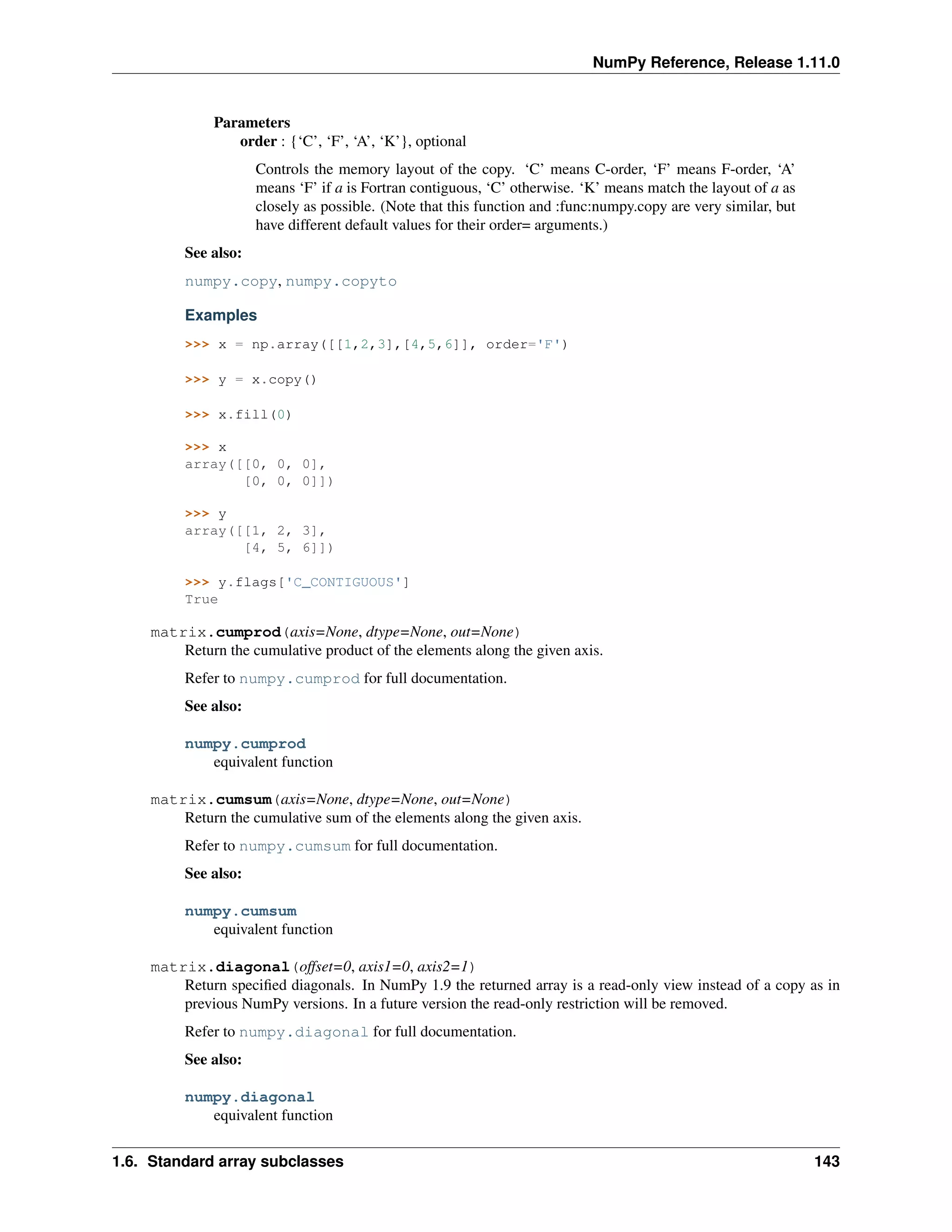 NumPy Reference, Release 1.11.0
Parameters
order : {‘C’, ‘F’, ‘A’, ‘K’}, optional
Controls the memory layout of the copy. ‘C’ means C-order, ‘F’ means F-order, ‘A’
means ‘F’ if a is Fortran contiguous, ‘C’ otherwise. ‘K’ means match the layout of a as
closely as possible. (Note that this function and :func:numpy.copy are very similar, but
have different default values for their order= arguments.)
See also:
numpy.copy, numpy.copyto
Examples
>>> x = np.array([[1,2,3],[4,5,6]], order='F')
>>> y = x.copy()
>>> x.fill(0)
>>> x
array([[0, 0, 0],
[0, 0, 0]])
>>> y
array([[1, 2, 3],
[4, 5, 6]])
>>> y.flags['C_CONTIGUOUS']
True
matrix.cumprod(axis=None, dtype=None, out=None)
Return the cumulative product of the elements along the given axis.
Refer to numpy.cumprod for full documentation.
See also:
numpy.cumprod
equivalent function
matrix.cumsum(axis=None, dtype=None, out=None)
Return the cumulative sum of the elements along the given axis.
Refer to numpy.cumsum for full documentation.
See also:
numpy.cumsum
equivalent function
matrix.diagonal(offset=0, axis1=0, axis2=1)
Return specified diagonals. In NumPy 1.9 the returned array is a read-only view instead of a copy as in
previous NumPy versions. In a future version the read-only restriction will be removed.
Refer to numpy.diagonal for full documentation.
See also:
numpy.diagonal
equivalent function
1.6. Standard array subclasses 143
 