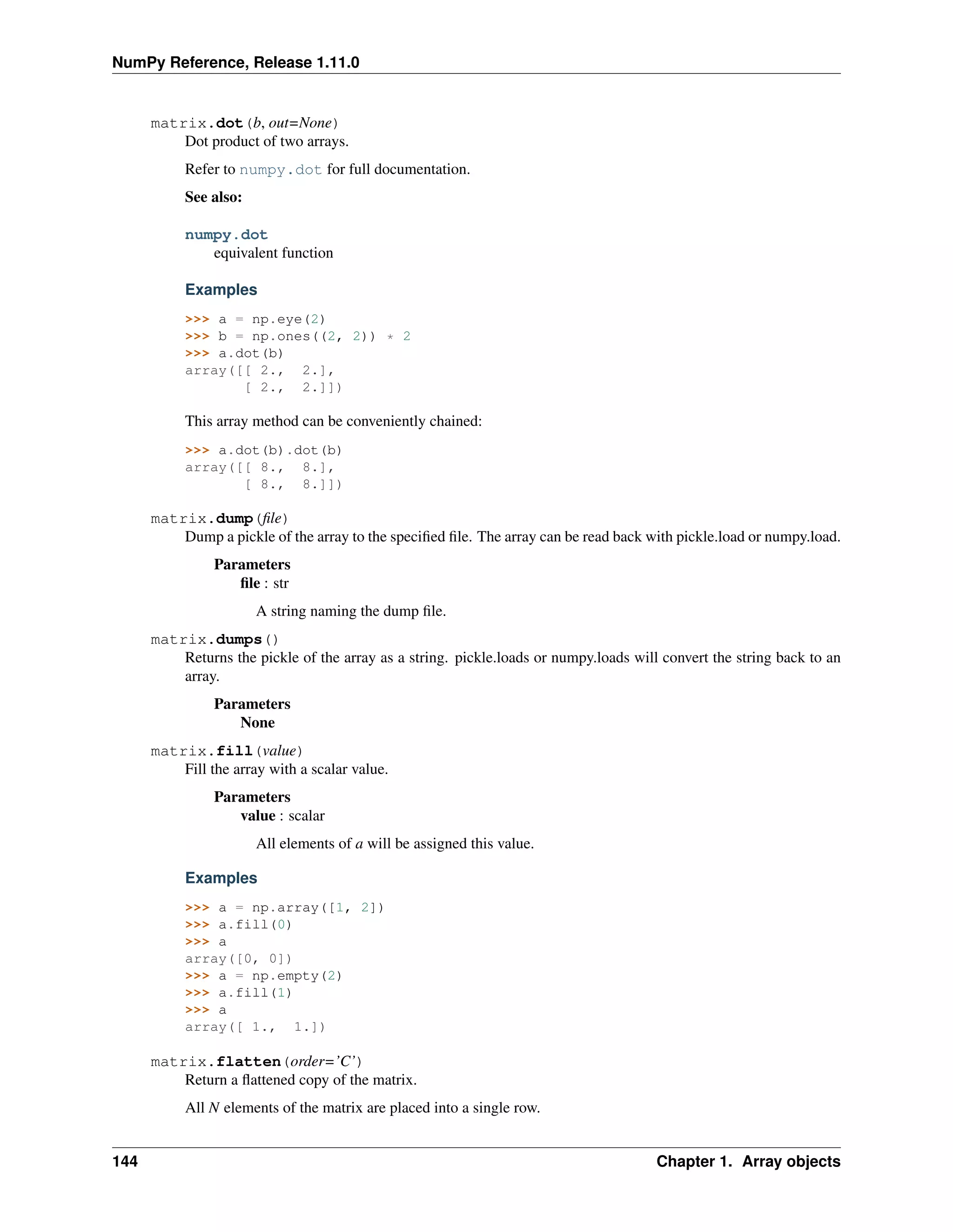 NumPy Reference, Release 1.11.0
matrix.dot(b, out=None)
Dot product of two arrays.
Refer to numpy.dot for full documentation.
See also:
numpy.dot
equivalent function
Examples
>>> a = np.eye(2)
>>> b = np.ones((2, 2)) * 2
>>> a.dot(b)
array([[ 2., 2.],
[ 2., 2.]])
This array method can be conveniently chained:
>>> a.dot(b).dot(b)
array([[ 8., 8.],
[ 8., 8.]])
matrix.dump(file)
Dump a pickle of the array to the specified file. The array can be read back with pickle.load or numpy.load.
Parameters
file : str
A string naming the dump file.
matrix.dumps()
Returns the pickle of the array as a string. pickle.loads or numpy.loads will convert the string back to an
array.
Parameters
None
matrix.fill(value)
Fill the array with a scalar value.
Parameters
value : scalar
All elements of a will be assigned this value.
Examples
>>> a = np.array([1, 2])
>>> a.fill(0)
>>> a
array([0, 0])
>>> a = np.empty(2)
>>> a.fill(1)
>>> a
array([ 1., 1.])
matrix.flatten(order=’C’)
Return a flattened copy of the matrix.
All N elements of the matrix are placed into a single row.
144 Chapter 1. Array objects
 