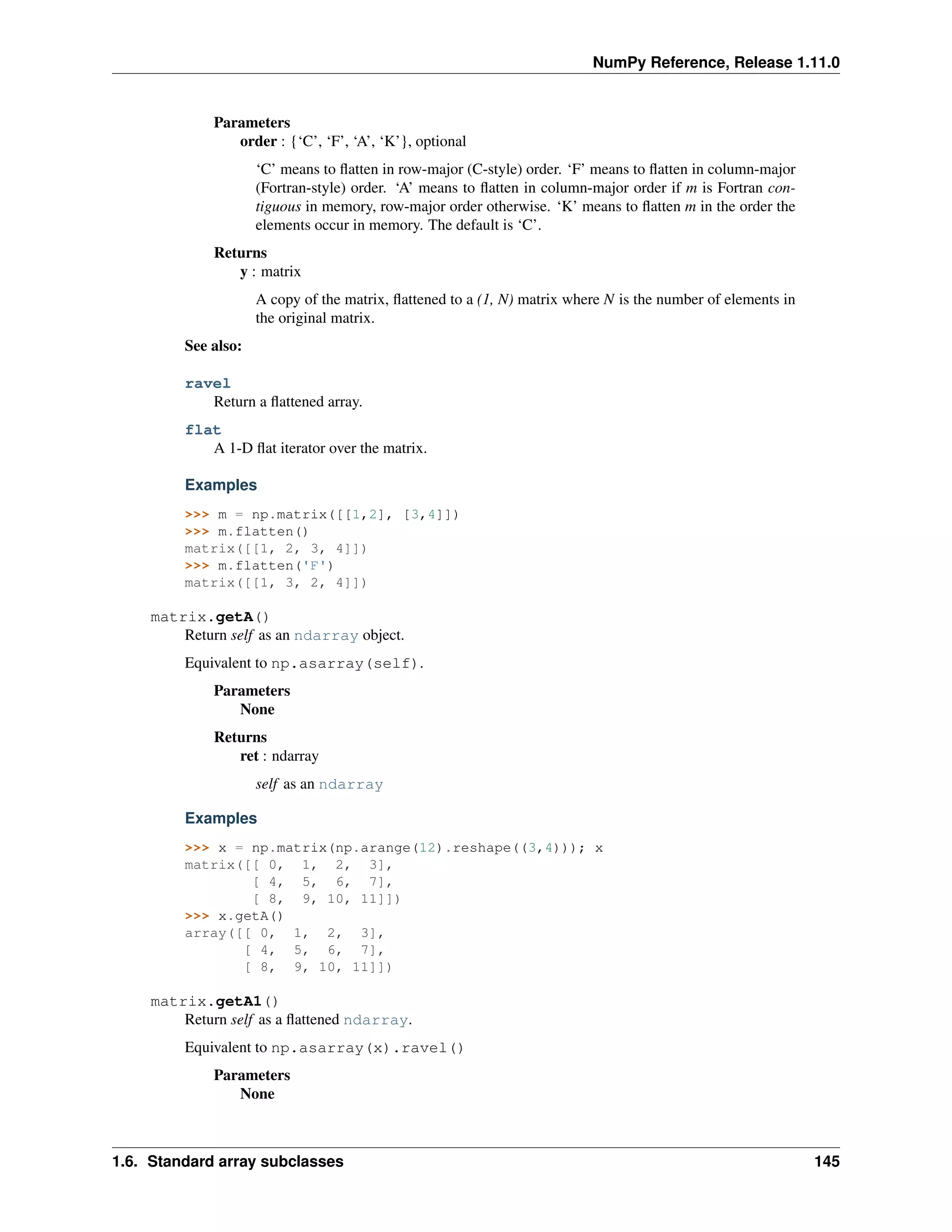 NumPy Reference, Release 1.11.0
Parameters
order : {‘C’, ‘F’, ‘A’, ‘K’}, optional
‘C’ means to flatten in row-major (C-style) order. ‘F’ means to flatten in column-major
(Fortran-style) order. ‘A’ means to flatten in column-major order if m is Fortran con-
tiguous in memory, row-major order otherwise. ‘K’ means to flatten m in the order the
elements occur in memory. The default is ‘C’.
Returns
y : matrix
A copy of the matrix, flattened to a (1, N) matrix where N is the number of elements in
the original matrix.
See also:
ravel
Return a flattened array.
flat
A 1-D flat iterator over the matrix.
Examples
>>> m = np.matrix([[1,2], [3,4]])
>>> m.flatten()
matrix([[1, 2, 3, 4]])
>>> m.flatten('F')
matrix([[1, 3, 2, 4]])
matrix.getA()
Return self as an ndarray object.
Equivalent to np.asarray(self).
Parameters
None
Returns
ret : ndarray
self as an ndarray
Examples
>>> x = np.matrix(np.arange(12).reshape((3,4))); x
matrix([[ 0, 1, 2, 3],
[ 4, 5, 6, 7],
[ 8, 9, 10, 11]])
>>> x.getA()
array([[ 0, 1, 2, 3],
[ 4, 5, 6, 7],
[ 8, 9, 10, 11]])
matrix.getA1()
Return self as a flattened ndarray.
Equivalent to np.asarray(x).ravel()
Parameters
None
1.6. Standard array subclasses 145
 