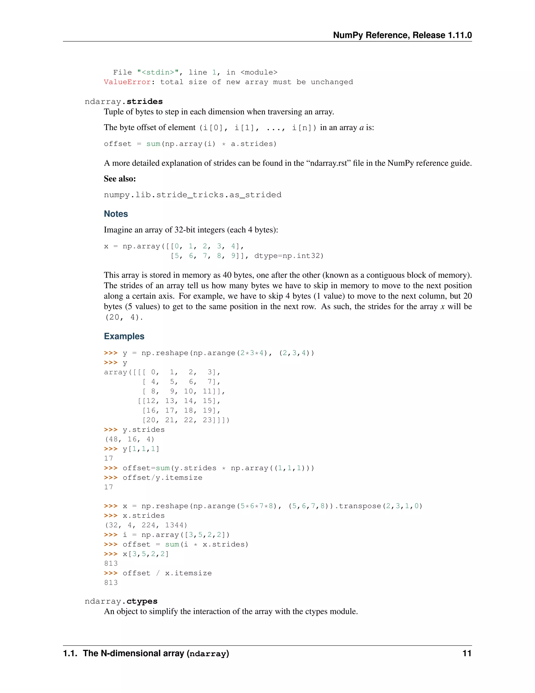 NumPy Reference, Release 1.11.0
File "<stdin>", line 1, in <module>
ValueError: total size of new array must be unchanged
ndarray.strides
Tuple of bytes to step in each dimension when traversing an array.
The byte offset of element (i[0], i[1], ..., i[n]) in an array a is:
offset = sum(np.array(i) * a.strides)
A more detailed explanation of strides can be found in the “ndarray.rst” file in the NumPy reference guide.
See also:
numpy.lib.stride_tricks.as_strided
Notes
Imagine an array of 32-bit integers (each 4 bytes):
x = np.array([[0, 1, 2, 3, 4],
[5, 6, 7, 8, 9]], dtype=np.int32)
This array is stored in memory as 40 bytes, one after the other (known as a contiguous block of memory).
The strides of an array tell us how many bytes we have to skip in memory to move to the next position
along a certain axis. For example, we have to skip 4 bytes (1 value) to move to the next column, but 20
bytes (5 values) to get to the same position in the next row. As such, the strides for the array x will be
(20, 4).
Examples
>>> y = np.reshape(np.arange(2*3*4), (2,3,4))
>>> y
array([[[ 0, 1, 2, 3],
[ 4, 5, 6, 7],
[ 8, 9, 10, 11]],
[[12, 13, 14, 15],
[16, 17, 18, 19],
[20, 21, 22, 23]]])
>>> y.strides
(48, 16, 4)
>>> y[1,1,1]
17
>>> offset=sum(y.strides * np.array((1,1,1)))
>>> offset/y.itemsize
17
>>> x = np.reshape(np.arange(5*6*7*8), (5,6,7,8)).transpose(2,3,1,0)
>>> x.strides
(32, 4, 224, 1344)
>>> i = np.array([3,5,2,2])
>>> offset = sum(i * x.strides)
>>> x[3,5,2,2]
813
>>> offset / x.itemsize
813
ndarray.ctypes
An object to simplify the interaction of the array with the ctypes module.
1.1. The N-dimensional array (ndarray) 11
 