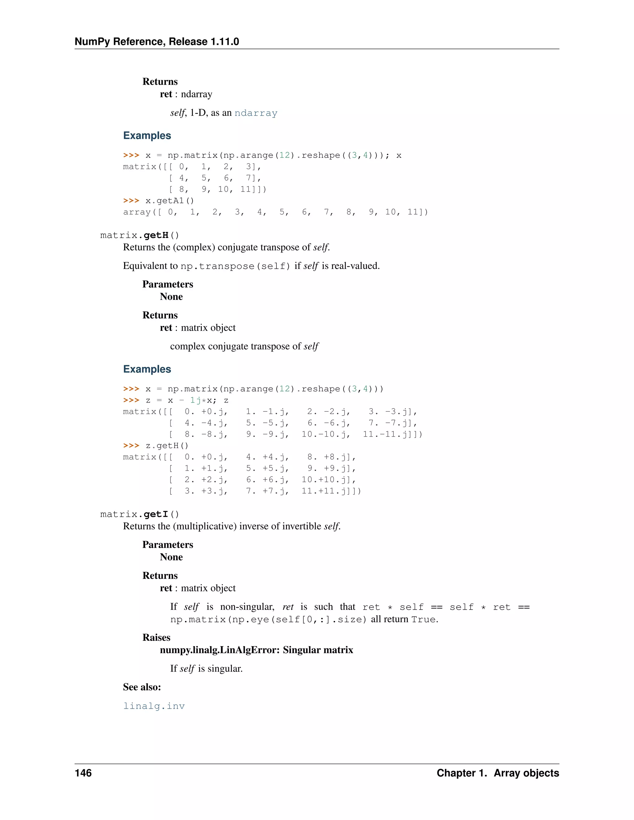 NumPy Reference, Release 1.11.0
Returns
ret : ndarray
self, 1-D, as an ndarray
Examples
>>> x = np.matrix(np.arange(12).reshape((3,4))); x
matrix([[ 0, 1, 2, 3],
[ 4, 5, 6, 7],
[ 8, 9, 10, 11]])
>>> x.getA1()
array([ 0, 1, 2, 3, 4, 5, 6, 7, 8, 9, 10, 11])
matrix.getH()
Returns the (complex) conjugate transpose of self.
Equivalent to np.transpose(self) if self is real-valued.
Parameters
None
Returns
ret : matrix object
complex conjugate transpose of self
Examples
>>> x = np.matrix(np.arange(12).reshape((3,4)))
>>> z = x - 1j*x; z
matrix([[ 0. +0.j, 1. -1.j, 2. -2.j, 3. -3.j],
[ 4. -4.j, 5. -5.j, 6. -6.j, 7. -7.j],
[ 8. -8.j, 9. -9.j, 10.-10.j, 11.-11.j]])
>>> z.getH()
matrix([[ 0. +0.j, 4. +4.j, 8. +8.j],
[ 1. +1.j, 5. +5.j, 9. +9.j],
[ 2. +2.j, 6. +6.j, 10.+10.j],
[ 3. +3.j, 7. +7.j, 11.+11.j]])
matrix.getI()
Returns the (multiplicative) inverse of invertible self.
Parameters
None
Returns
ret : matrix object
If self is non-singular, ret is such that ret * self == self * ret ==
np.matrix(np.eye(self[0,:].size) all return True.
Raises
numpy.linalg.LinAlgError: Singular matrix
If self is singular.
See also:
linalg.inv
146 Chapter 1. Array objects
 