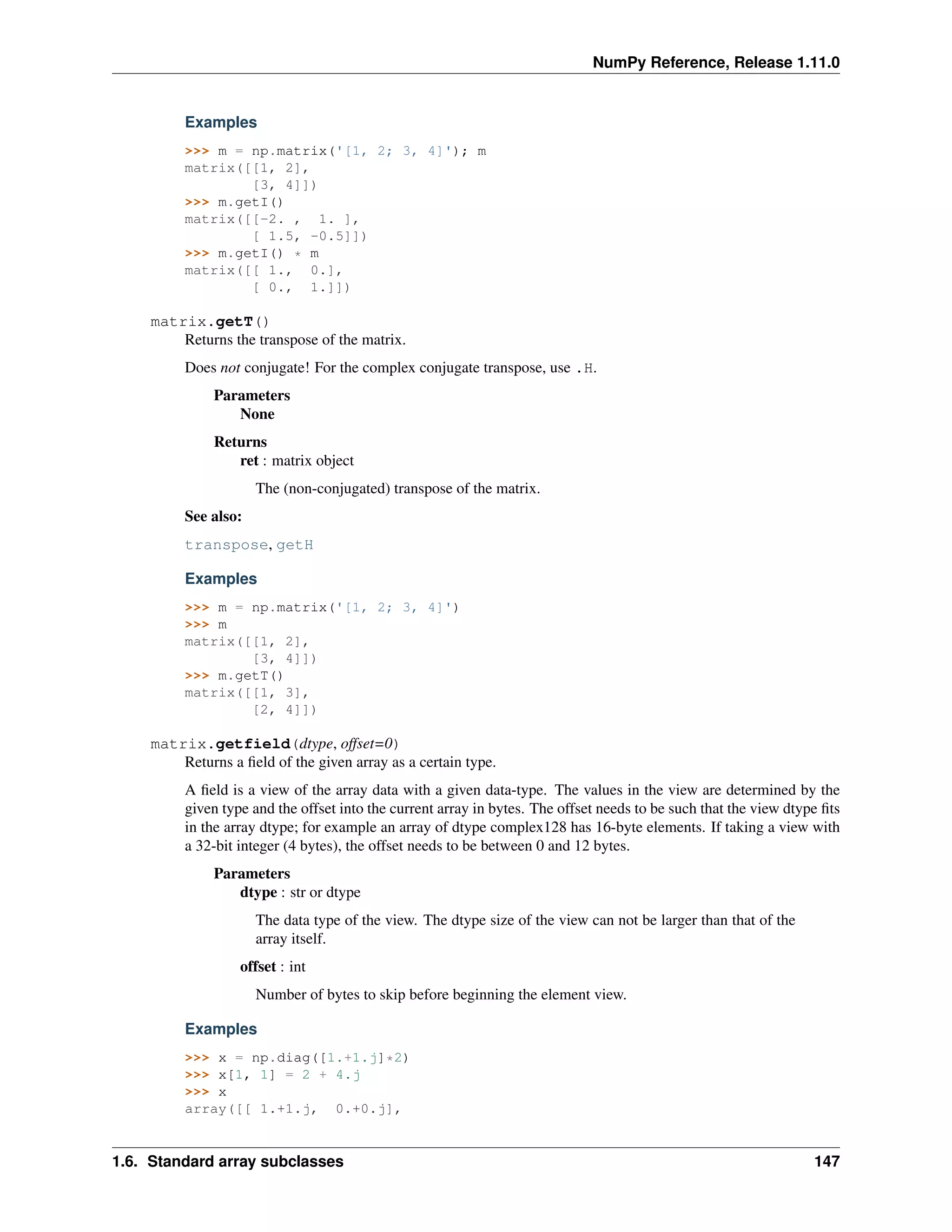 NumPy Reference, Release 1.11.0
Examples
>>> m = np.matrix('[1, 2; 3, 4]'); m
matrix([[1, 2],
[3, 4]])
>>> m.getI()
matrix([[-2. , 1. ],
[ 1.5, -0.5]])
>>> m.getI() * m
matrix([[ 1., 0.],
[ 0., 1.]])
matrix.getT()
Returns the transpose of the matrix.
Does not conjugate! For the complex conjugate transpose, use .H.
Parameters
None
Returns
ret : matrix object
The (non-conjugated) transpose of the matrix.
See also:
transpose, getH
Examples
>>> m = np.matrix('[1, 2; 3, 4]')
>>> m
matrix([[1, 2],
[3, 4]])
>>> m.getT()
matrix([[1, 3],
[2, 4]])
matrix.getfield(dtype, offset=0)
Returns a field of the given array as a certain type.
A field is a view of the array data with a given data-type. The values in the view are determined by the
given type and the offset into the current array in bytes. The offset needs to be such that the view dtype fits
in the array dtype; for example an array of dtype complex128 has 16-byte elements. If taking a view with
a 32-bit integer (4 bytes), the offset needs to be between 0 and 12 bytes.
Parameters
dtype : str or dtype
The data type of the view. The dtype size of the view can not be larger than that of the
array itself.
offset : int
Number of bytes to skip before beginning the element view.
Examples
>>> x = np.diag([1.+1.j]*2)
>>> x[1, 1] = 2 + 4.j
>>> x
array([[ 1.+1.j, 0.+0.j],
1.6. Standard array subclasses 147
 