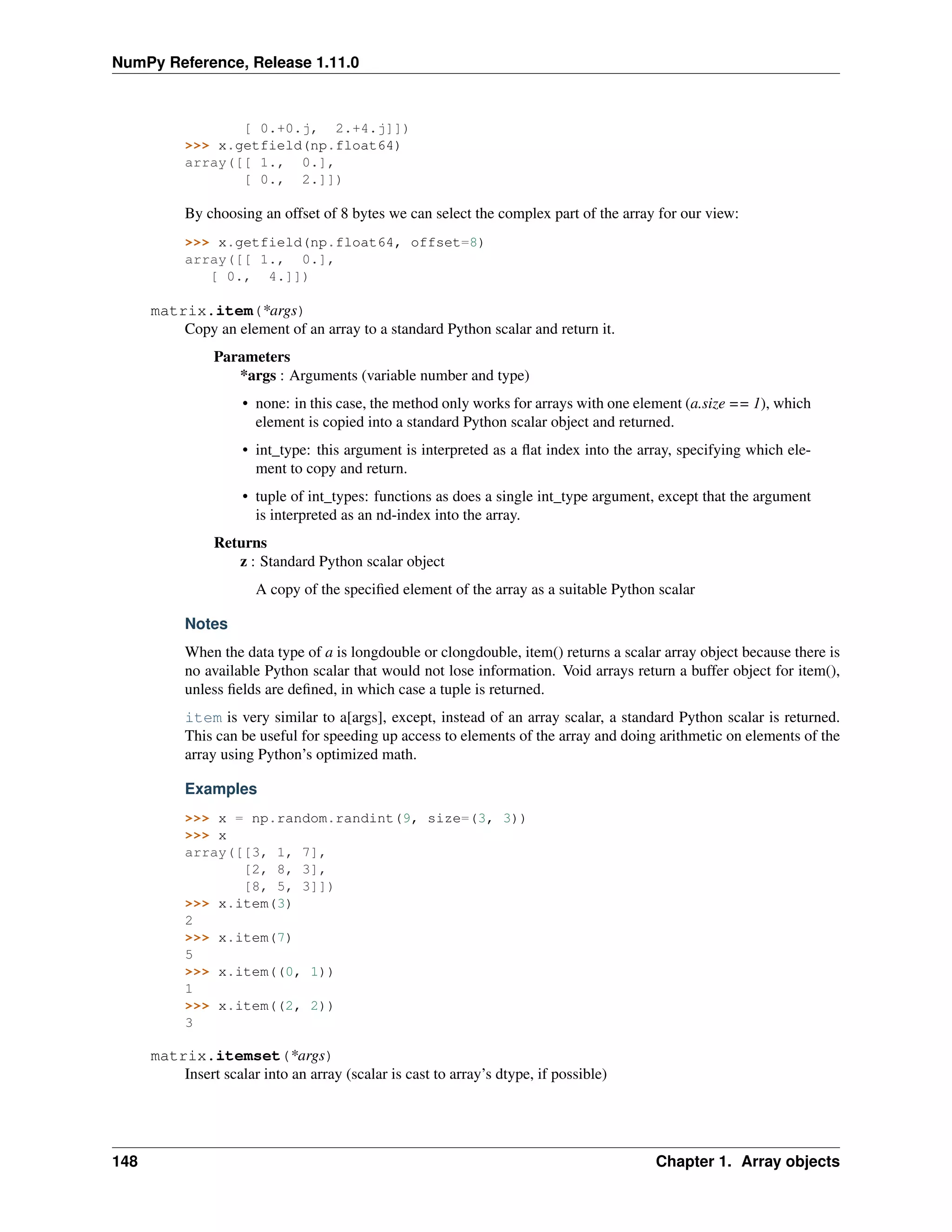 NumPy Reference, Release 1.11.0
[ 0.+0.j, 2.+4.j]])
>>> x.getfield(np.float64)
array([[ 1., 0.],
[ 0., 2.]])
By choosing an offset of 8 bytes we can select the complex part of the array for our view:
>>> x.getfield(np.float64, offset=8)
array([[ 1., 0.],
[ 0., 4.]])
matrix.item(*args)
Copy an element of an array to a standard Python scalar and return it.
Parameters
*args : Arguments (variable number and type)
• none: in this case, the method only works for arrays with one element (a.size == 1), which
element is copied into a standard Python scalar object and returned.
• int_type: this argument is interpreted as a flat index into the array, specifying which ele-
ment to copy and return.
• tuple of int_types: functions as does a single int_type argument, except that the argument
is interpreted as an nd-index into the array.
Returns
z : Standard Python scalar object
A copy of the specified element of the array as a suitable Python scalar
Notes
When the data type of a is longdouble or clongdouble, item() returns a scalar array object because there is
no available Python scalar that would not lose information. Void arrays return a buffer object for item(),
unless fields are defined, in which case a tuple is returned.
item is very similar to a[args], except, instead of an array scalar, a standard Python scalar is returned.
This can be useful for speeding up access to elements of the array and doing arithmetic on elements of the
array using Python’s optimized math.
Examples
>>> x = np.random.randint(9, size=(3, 3))
>>> x
array([[3, 1, 7],
[2, 8, 3],
[8, 5, 3]])
>>> x.item(3)
2
>>> x.item(7)
5
>>> x.item((0, 1))
1
>>> x.item((2, 2))
3
matrix.itemset(*args)
Insert scalar into an array (scalar is cast to array’s dtype, if possible)
148 Chapter 1. Array objects
 