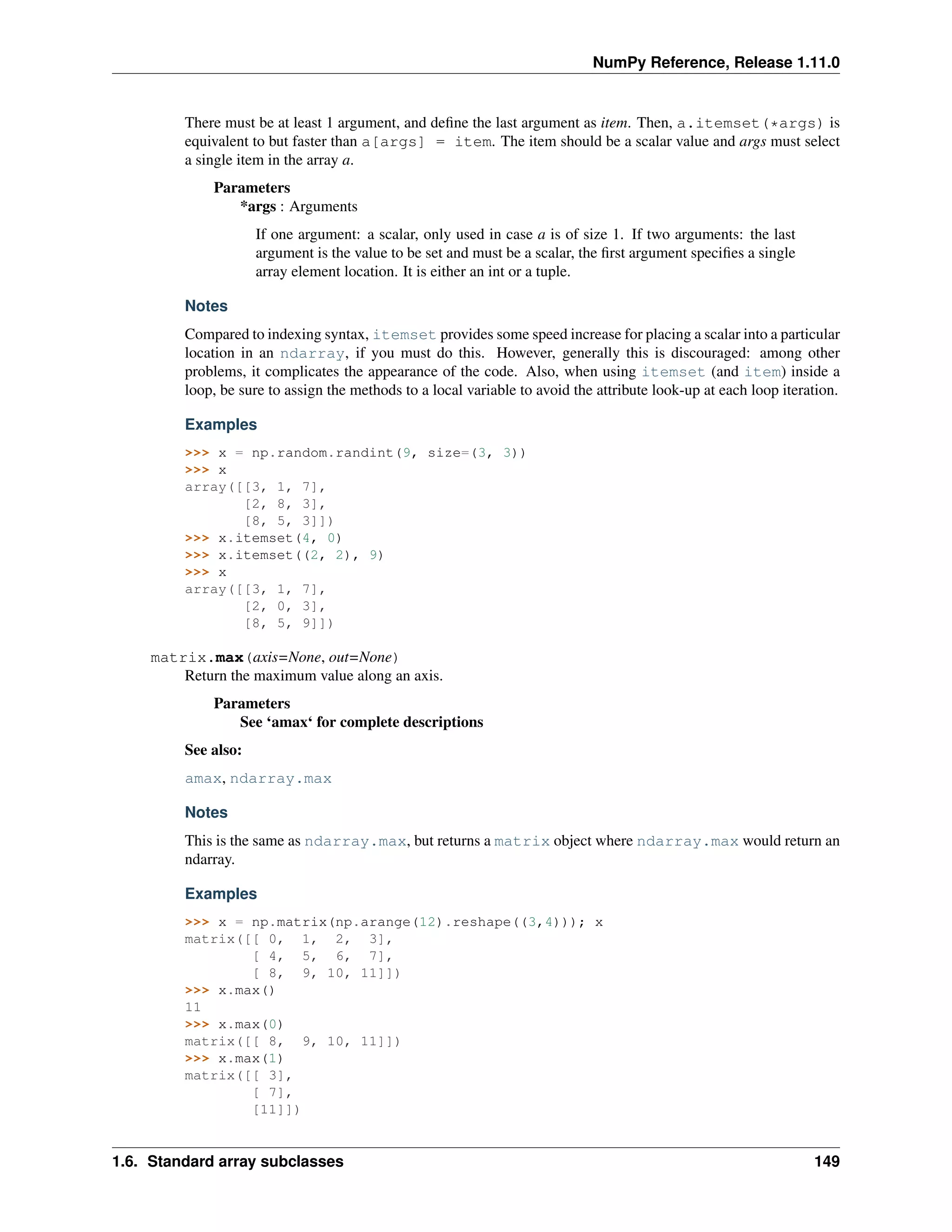 NumPy Reference, Release 1.11.0
There must be at least 1 argument, and define the last argument as item. Then, a.itemset(*args) is
equivalent to but faster than a[args] = item. The item should be a scalar value and args must select
a single item in the array a.
Parameters
*args : Arguments
If one argument: a scalar, only used in case a is of size 1. If two arguments: the last
argument is the value to be set and must be a scalar, the first argument specifies a single
array element location. It is either an int or a tuple.
Notes
Compared to indexing syntax, itemset provides some speed increase for placing a scalar into a particular
location in an ndarray, if you must do this. However, generally this is discouraged: among other
problems, it complicates the appearance of the code. Also, when using itemset (and item) inside a
loop, be sure to assign the methods to a local variable to avoid the attribute look-up at each loop iteration.
Examples
>>> x = np.random.randint(9, size=(3, 3))
>>> x
array([[3, 1, 7],
[2, 8, 3],
[8, 5, 3]])
>>> x.itemset(4, 0)
>>> x.itemset((2, 2), 9)
>>> x
array([[3, 1, 7],
[2, 0, 3],
[8, 5, 9]])
matrix.max(axis=None, out=None)
Return the maximum value along an axis.
Parameters
See ‘amax‘ for complete descriptions
See also:
amax, ndarray.max
Notes
This is the same as ndarray.max, but returns a matrix object where ndarray.max would return an
ndarray.
Examples
>>> x = np.matrix(np.arange(12).reshape((3,4))); x
matrix([[ 0, 1, 2, 3],
[ 4, 5, 6, 7],
[ 8, 9, 10, 11]])
>>> x.max()
11
>>> x.max(0)
matrix([[ 8, 9, 10, 11]])
>>> x.max(1)
matrix([[ 3],
[ 7],
[11]])
1.6. Standard array subclasses 149
 