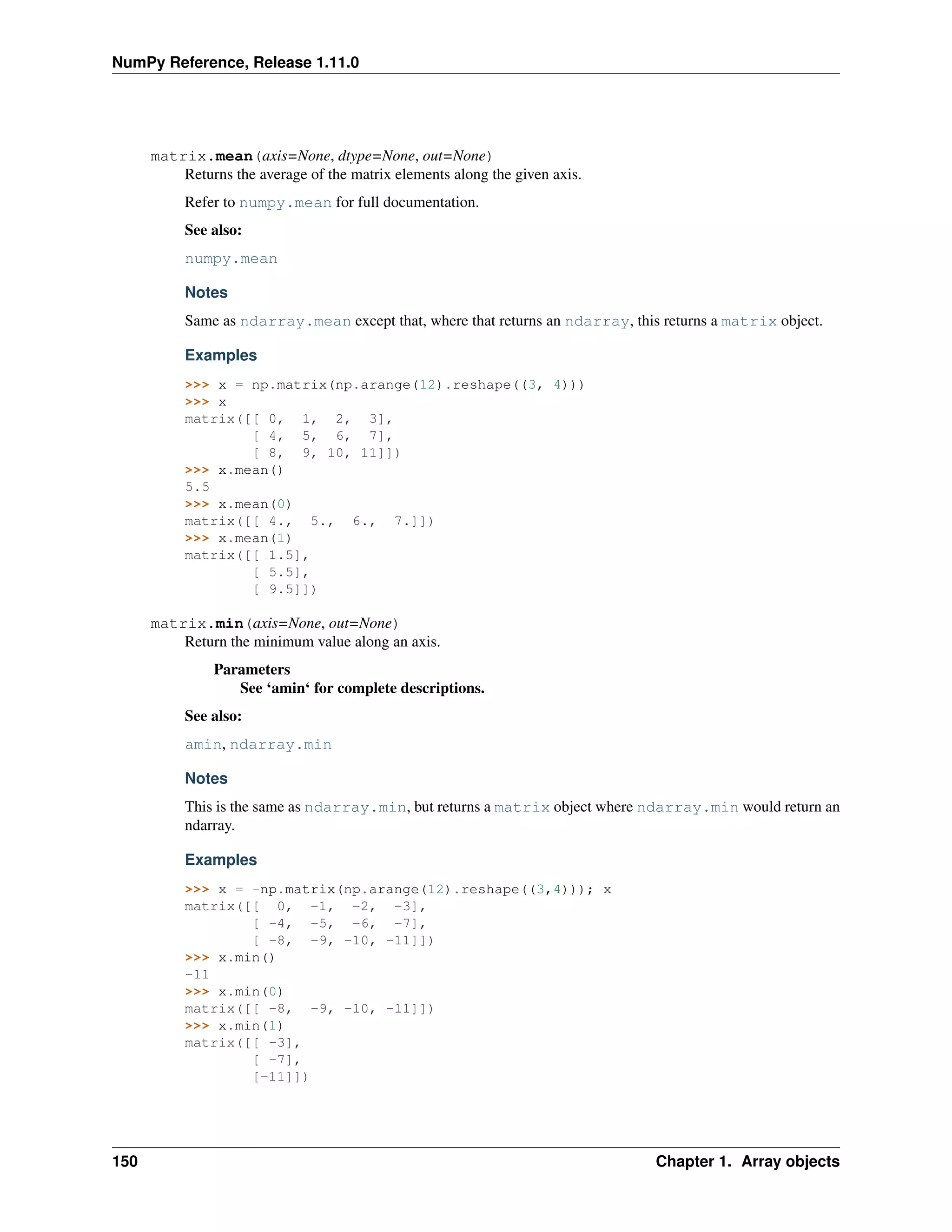 NumPy Reference, Release 1.11.0
matrix.mean(axis=None, dtype=None, out=None)
Returns the average of the matrix elements along the given axis.
Refer to numpy.mean for full documentation.
See also:
numpy.mean
Notes
Same as ndarray.mean except that, where that returns an ndarray, this returns a matrix object.
Examples
>>> x = np.matrix(np.arange(12).reshape((3, 4)))
>>> x
matrix([[ 0, 1, 2, 3],
[ 4, 5, 6, 7],
[ 8, 9, 10, 11]])
>>> x.mean()
5.5
>>> x.mean(0)
matrix([[ 4., 5., 6., 7.]])
>>> x.mean(1)
matrix([[ 1.5],
[ 5.5],
[ 9.5]])
matrix.min(axis=None, out=None)
Return the minimum value along an axis.
Parameters
See ‘amin‘ for complete descriptions.
See also:
amin, ndarray.min
Notes
This is the same as ndarray.min, but returns a matrix object where ndarray.min would return an
ndarray.
Examples
>>> x = -np.matrix(np.arange(12).reshape((3,4))); x
matrix([[ 0, -1, -2, -3],
[ -4, -5, -6, -7],
[ -8, -9, -10, -11]])
>>> x.min()
-11
>>> x.min(0)
matrix([[ -8, -9, -10, -11]])
>>> x.min(1)
matrix([[ -3],
[ -7],
[-11]])
150 Chapter 1. Array objects
 