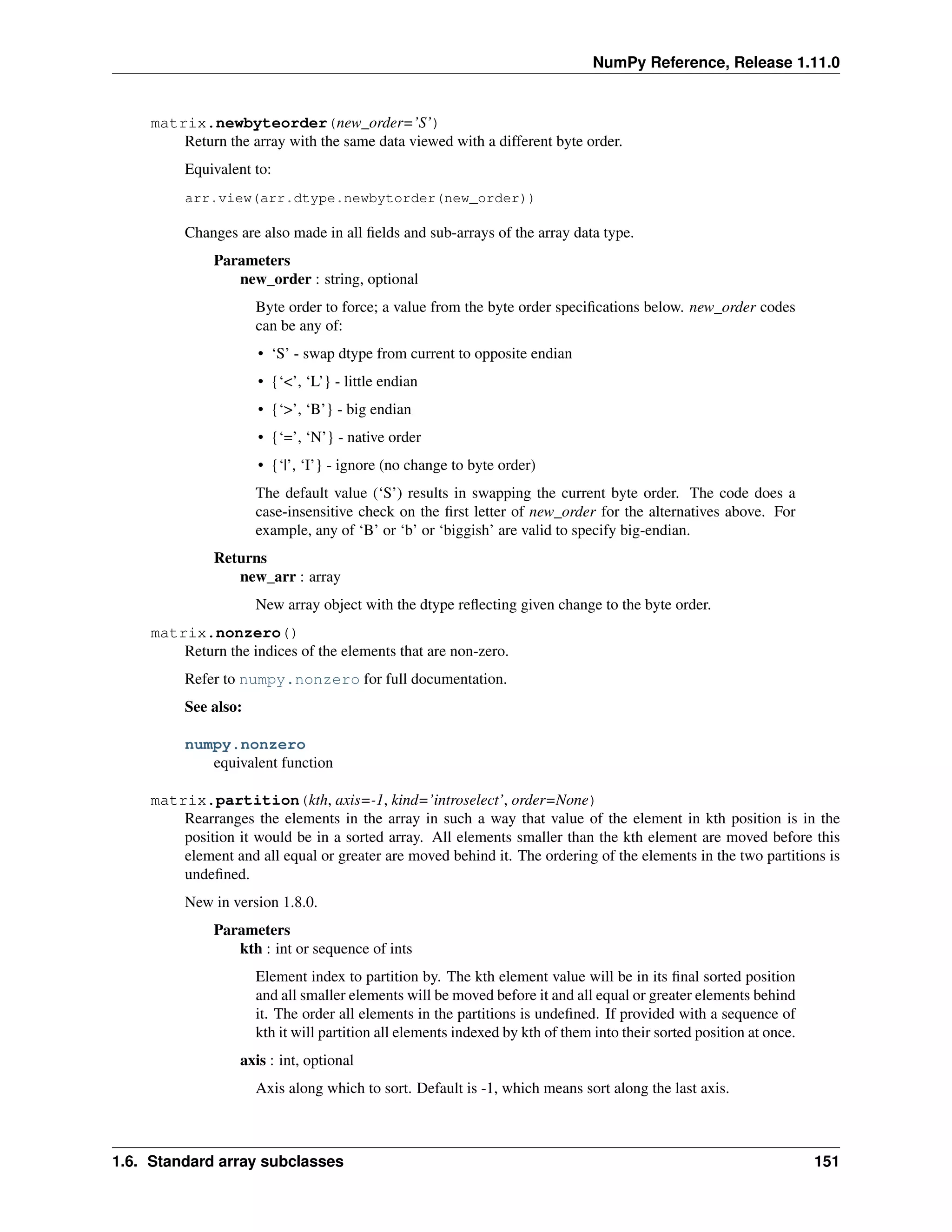 NumPy Reference, Release 1.11.0
matrix.newbyteorder(new_order=’S’)
Return the array with the same data viewed with a different byte order.
Equivalent to:
arr.view(arr.dtype.newbytorder(new_order))
Changes are also made in all fields and sub-arrays of the array data type.
Parameters
new_order : string, optional
Byte order to force; a value from the byte order specifications below. new_order codes
can be any of:
• ‘S’ - swap dtype from current to opposite endian
• {‘<’, ‘L’} - little endian
• {‘>’, ‘B’} - big endian
• {‘=’, ‘N’} - native order
• {‘|’, ‘I’} - ignore (no change to byte order)
The default value (‘S’) results in swapping the current byte order. The code does a
case-insensitive check on the first letter of new_order for the alternatives above. For
example, any of ‘B’ or ‘b’ or ‘biggish’ are valid to specify big-endian.
Returns
new_arr : array
New array object with the dtype reflecting given change to the byte order.
matrix.nonzero()
Return the indices of the elements that are non-zero.
Refer to numpy.nonzero for full documentation.
See also:
numpy.nonzero
equivalent function
matrix.partition(kth, axis=-1, kind=’introselect’, order=None)
Rearranges the elements in the array in such a way that value of the element in kth position is in the
position it would be in a sorted array. All elements smaller than the kth element are moved before this
element and all equal or greater are moved behind it. The ordering of the elements in the two partitions is
undefined.
New in version 1.8.0.
Parameters
kth : int or sequence of ints
Element index to partition by. The kth element value will be in its final sorted position
and all smaller elements will be moved before it and all equal or greater elements behind
it. The order all elements in the partitions is undefined. If provided with a sequence of
kth it will partition all elements indexed by kth of them into their sorted position at once.
axis : int, optional
Axis along which to sort. Default is -1, which means sort along the last axis.
1.6. Standard array subclasses 151
 