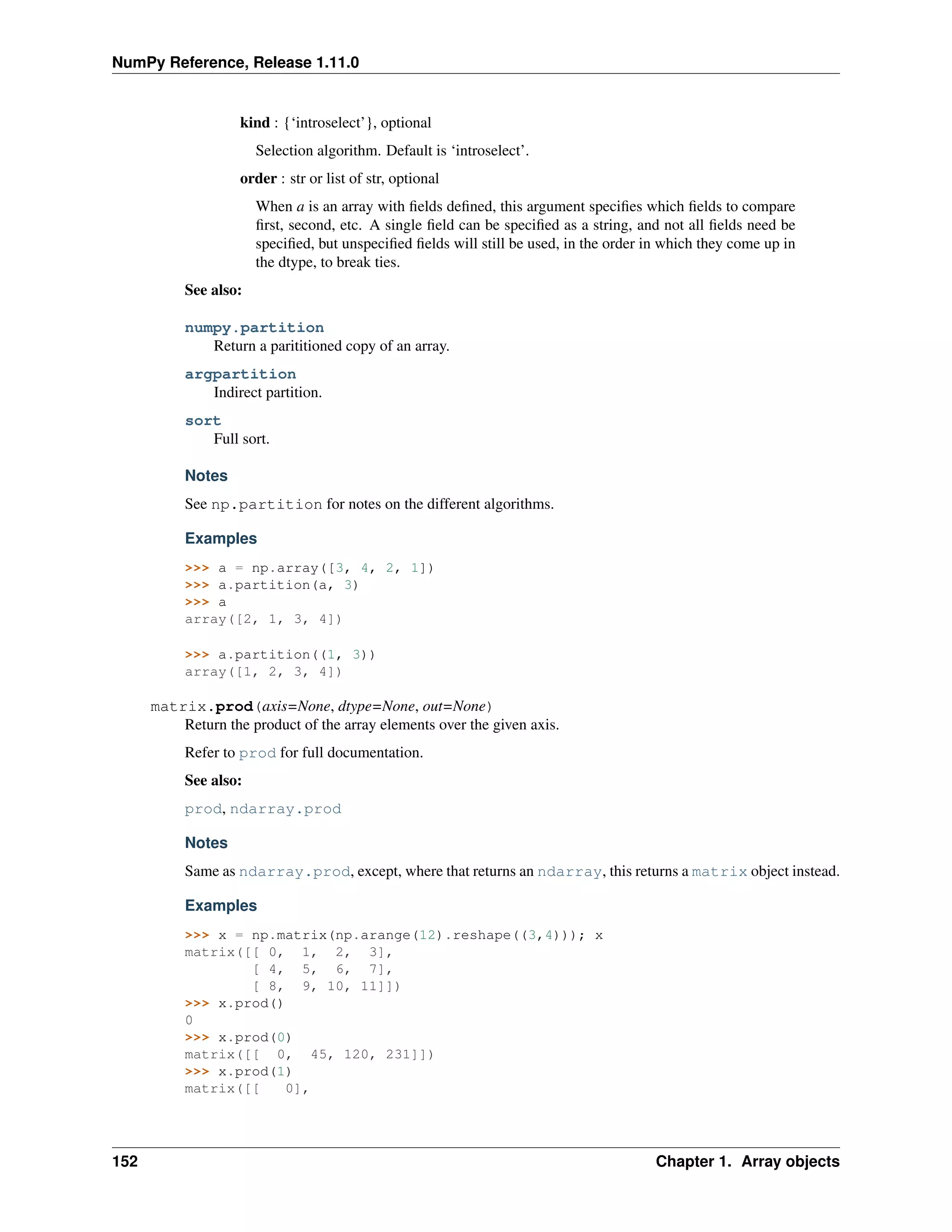 NumPy Reference, Release 1.11.0
kind : {‘introselect’}, optional
Selection algorithm. Default is ‘introselect’.
order : str or list of str, optional
When a is an array with fields defined, this argument specifies which fields to compare
first, second, etc. A single field can be specified as a string, and not all fields need be
specified, but unspecified fields will still be used, in the order in which they come up in
the dtype, to break ties.
See also:
numpy.partition
Return a parititioned copy of an array.
argpartition
Indirect partition.
sort
Full sort.
Notes
See np.partition for notes on the different algorithms.
Examples
>>> a = np.array([3, 4, 2, 1])
>>> a.partition(a, 3)
>>> a
array([2, 1, 3, 4])
>>> a.partition((1, 3))
array([1, 2, 3, 4])
matrix.prod(axis=None, dtype=None, out=None)
Return the product of the array elements over the given axis.
Refer to prod for full documentation.
See also:
prod, ndarray.prod
Notes
Same as ndarray.prod, except, where that returns an ndarray, this returns a matrix object instead.
Examples
>>> x = np.matrix(np.arange(12).reshape((3,4))); x
matrix([[ 0, 1, 2, 3],
[ 4, 5, 6, 7],
[ 8, 9, 10, 11]])
>>> x.prod()
0
>>> x.prod(0)
matrix([[ 0, 45, 120, 231]])
>>> x.prod(1)
matrix([[ 0],
152 Chapter 1. Array objects
 