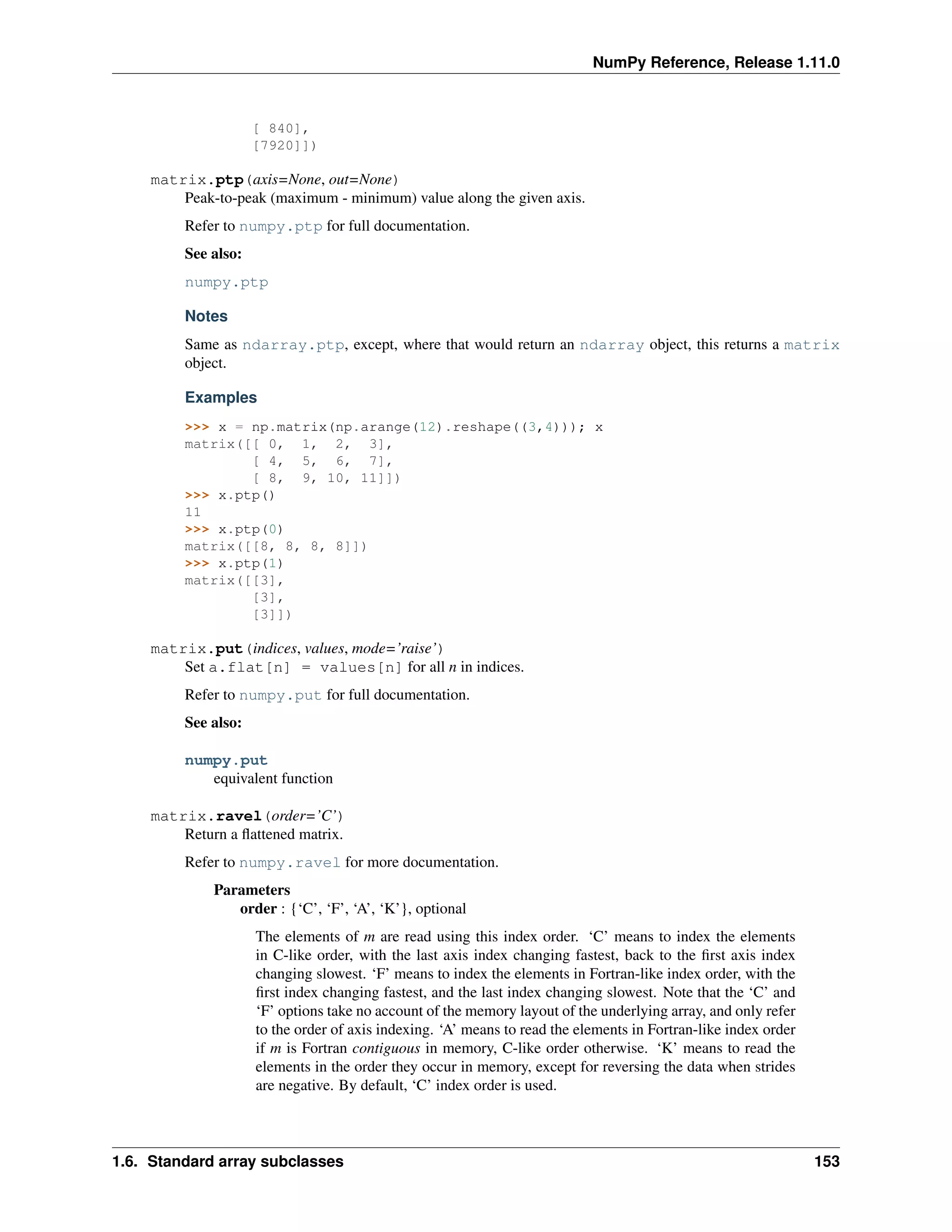 NumPy Reference, Release 1.11.0
[ 840],
[7920]])
matrix.ptp(axis=None, out=None)
Peak-to-peak (maximum - minimum) value along the given axis.
Refer to numpy.ptp for full documentation.
See also:
numpy.ptp
Notes
Same as ndarray.ptp, except, where that would return an ndarray object, this returns a matrix
object.
Examples
>>> x = np.matrix(np.arange(12).reshape((3,4))); x
matrix([[ 0, 1, 2, 3],
[ 4, 5, 6, 7],
[ 8, 9, 10, 11]])
>>> x.ptp()
11
>>> x.ptp(0)
matrix([[8, 8, 8, 8]])
>>> x.ptp(1)
matrix([[3],
[3],
[3]])
matrix.put(indices, values, mode=’raise’)
Set a.flat[n] = values[n] for all n in indices.
Refer to numpy.put for full documentation.
See also:
numpy.put
equivalent function
matrix.ravel(order=’C’)
Return a flattened matrix.
Refer to numpy.ravel for more documentation.
Parameters
order : {‘C’, ‘F’, ‘A’, ‘K’}, optional
The elements of m are read using this index order. ‘C’ means to index the elements
in C-like order, with the last axis index changing fastest, back to the first axis index
changing slowest. ‘F’ means to index the elements in Fortran-like index order, with the
first index changing fastest, and the last index changing slowest. Note that the ‘C’ and
‘F’ options take no account of the memory layout of the underlying array, and only refer
to the order of axis indexing. ‘A’ means to read the elements in Fortran-like index order
if m is Fortran contiguous in memory, C-like order otherwise. ‘K’ means to read the
elements in the order they occur in memory, except for reversing the data when strides
are negative. By default, ‘C’ index order is used.
1.6. Standard array subclasses 153
 