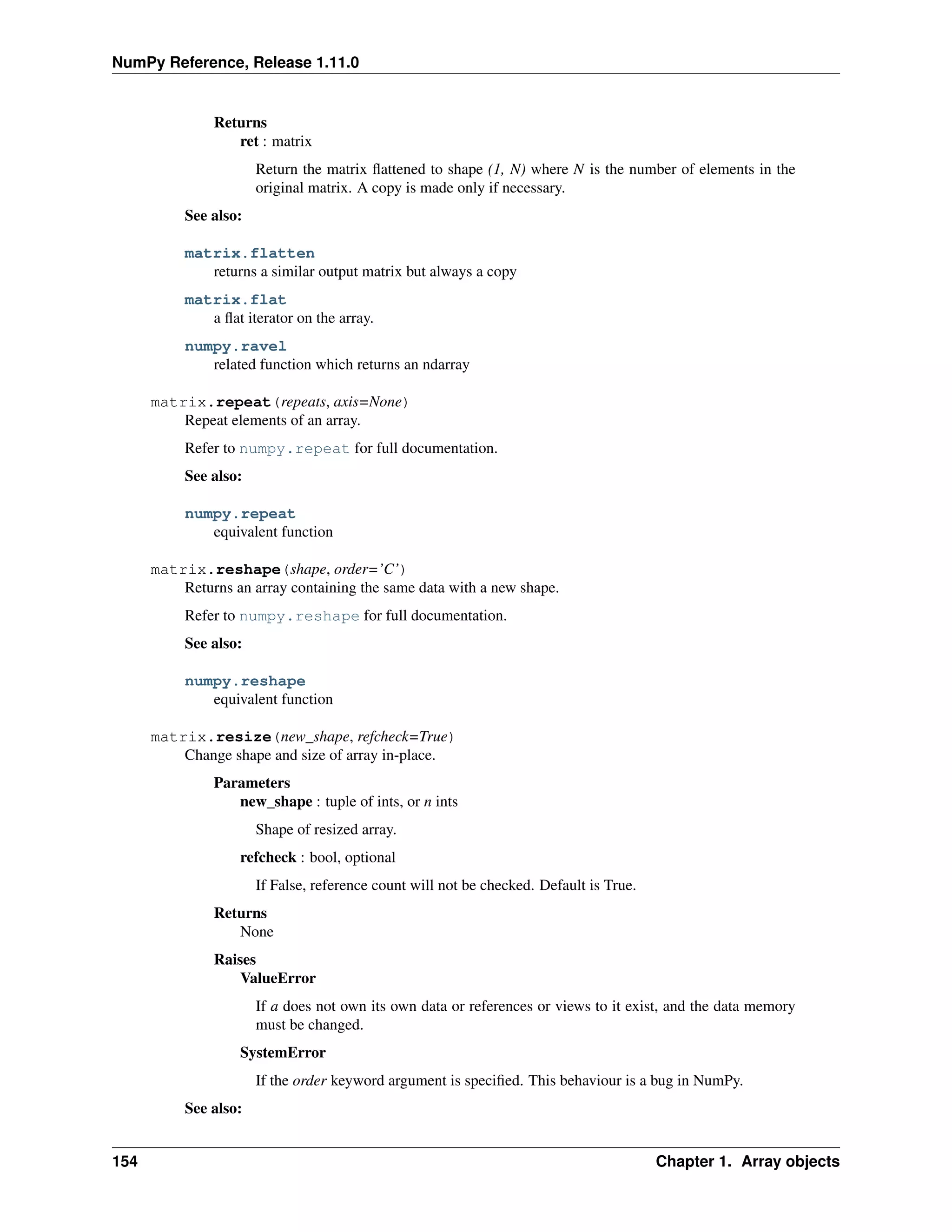 NumPy Reference, Release 1.11.0
Returns
ret : matrix
Return the matrix flattened to shape (1, N) where N is the number of elements in the
original matrix. A copy is made only if necessary.
See also:
matrix.flatten
returns a similar output matrix but always a copy
matrix.flat
a flat iterator on the array.
numpy.ravel
related function which returns an ndarray
matrix.repeat(repeats, axis=None)
Repeat elements of an array.
Refer to numpy.repeat for full documentation.
See also:
numpy.repeat
equivalent function
matrix.reshape(shape, order=’C’)
Returns an array containing the same data with a new shape.
Refer to numpy.reshape for full documentation.
See also:
numpy.reshape
equivalent function
matrix.resize(new_shape, refcheck=True)
Change shape and size of array in-place.
Parameters
new_shape : tuple of ints, or n ints
Shape of resized array.
refcheck : bool, optional
If False, reference count will not be checked. Default is True.
Returns
None
Raises
ValueError
If a does not own its own data or references or views to it exist, and the data memory
must be changed.
SystemError
If the order keyword argument is specified. This behaviour is a bug in NumPy.
See also:
154 Chapter 1. Array objects
 