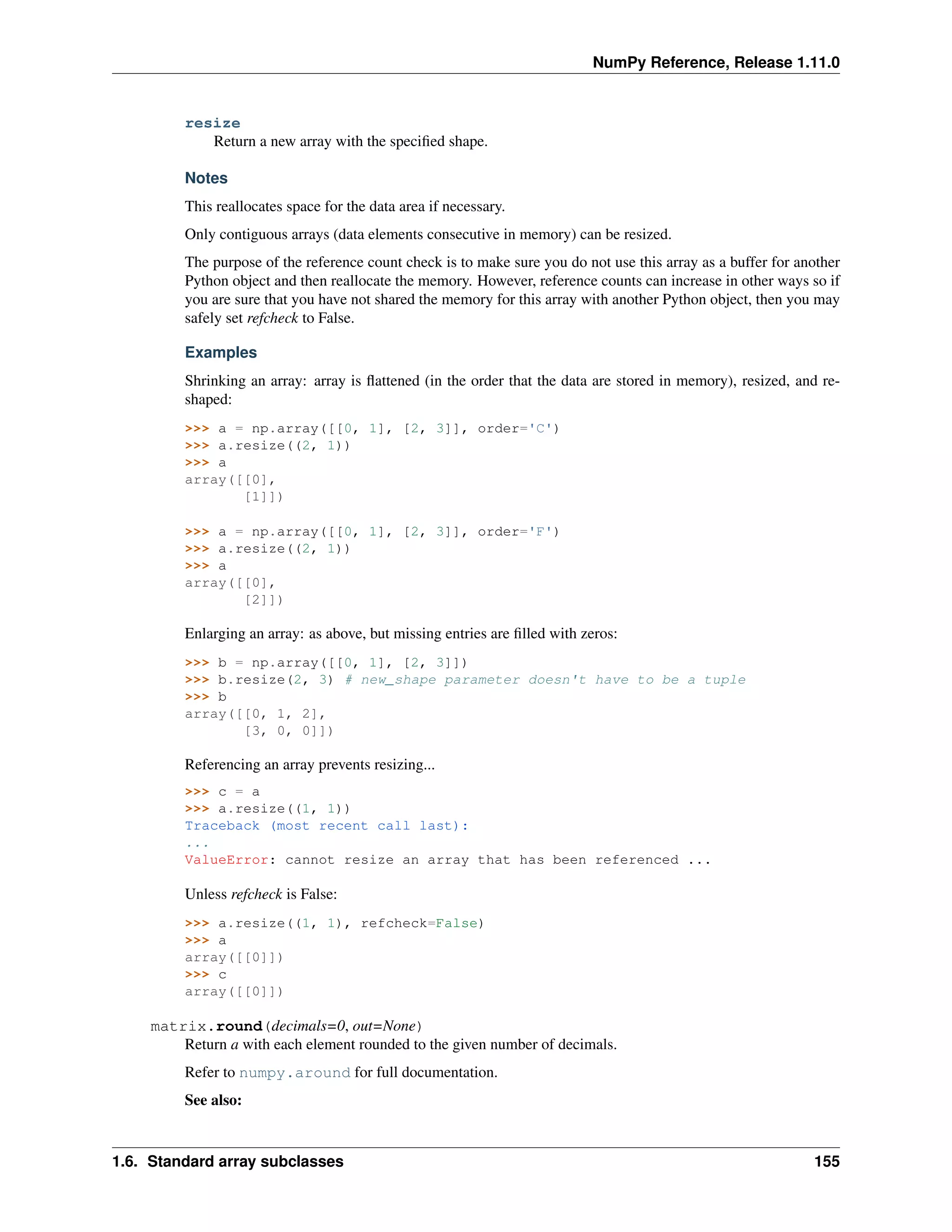 NumPy Reference, Release 1.11.0
resize
Return a new array with the specified shape.
Notes
This reallocates space for the data area if necessary.
Only contiguous arrays (data elements consecutive in memory) can be resized.
The purpose of the reference count check is to make sure you do not use this array as a buffer for another
Python object and then reallocate the memory. However, reference counts can increase in other ways so if
you are sure that you have not shared the memory for this array with another Python object, then you may
safely set refcheck to False.
Examples
Shrinking an array: array is flattened (in the order that the data are stored in memory), resized, and re-
shaped:
>>> a = np.array([[0, 1], [2, 3]], order='C')
>>> a.resize((2, 1))
>>> a
array([[0],
[1]])
>>> a = np.array([[0, 1], [2, 3]], order='F')
>>> a.resize((2, 1))
>>> a
array([[0],
[2]])
Enlarging an array: as above, but missing entries are filled with zeros:
>>> b = np.array([[0, 1], [2, 3]])
>>> b.resize(2, 3) # new_shape parameter doesn't have to be a tuple
>>> b
array([[0, 1, 2],
[3, 0, 0]])
Referencing an array prevents resizing...
>>> c = a
>>> a.resize((1, 1))
Traceback (most recent call last):
...
ValueError: cannot resize an array that has been referenced ...
Unless refcheck is False:
>>> a.resize((1, 1), refcheck=False)
>>> a
array([[0]])
>>> c
array([[0]])
matrix.round(decimals=0, out=None)
Return a with each element rounded to the given number of decimals.
Refer to numpy.around for full documentation.
See also:
1.6. Standard array subclasses 155
 