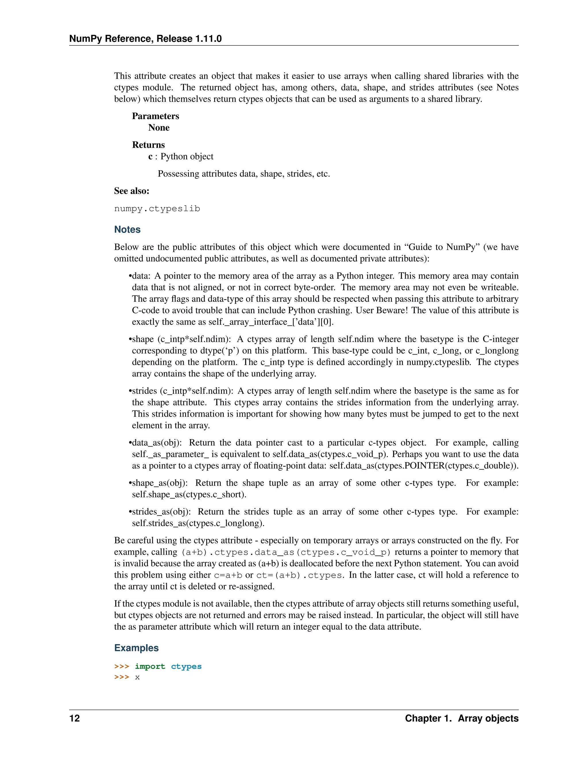 NumPy Reference, Release 1.11.0
This attribute creates an object that makes it easier to use arrays when calling shared libraries with the
ctypes module. The returned object has, among others, data, shape, and strides attributes (see Notes
below) which themselves return ctypes objects that can be used as arguments to a shared library.
Parameters
None
Returns
c : Python object
Possessing attributes data, shape, strides, etc.
See also:
numpy.ctypeslib
Notes
Below are the public attributes of this object which were documented in “Guide to NumPy” (we have
omitted undocumented public attributes, as well as documented private attributes):
•data: A pointer to the memory area of the array as a Python integer. This memory area may contain
data that is not aligned, or not in correct byte-order. The memory area may not even be writeable.
The array flags and data-type of this array should be respected when passing this attribute to arbitrary
C-code to avoid trouble that can include Python crashing. User Beware! The value of this attribute is
exactly the same as self._array_interface_[’data’][0].
•shape (c_intp*self.ndim): A ctypes array of length self.ndim where the basetype is the C-integer
corresponding to dtype(‘p’) on this platform. This base-type could be c_int, c_long, or c_longlong
depending on the platform. The c_intp type is defined accordingly in numpy.ctypeslib. The ctypes
array contains the shape of the underlying array.
•strides (c_intp*self.ndim): A ctypes array of length self.ndim where the basetype is the same as for
the shape attribute. This ctypes array contains the strides information from the underlying array.
This strides information is important for showing how many bytes must be jumped to get to the next
element in the array.
•data_as(obj): Return the data pointer cast to a particular c-types object. For example, calling
self._as_parameter_ is equivalent to self.data_as(ctypes.c_void_p). Perhaps you want to use the data
as a pointer to a ctypes array of floating-point data: self.data_as(ctypes.POINTER(ctypes.c_double)).
•shape_as(obj): Return the shape tuple as an array of some other c-types type. For example:
self.shape_as(ctypes.c_short).
•strides_as(obj): Return the strides tuple as an array of some other c-types type. For example:
self.strides_as(ctypes.c_longlong).
Be careful using the ctypes attribute - especially on temporary arrays or arrays constructed on the fly. For
example, calling (a+b).ctypes.data_as(ctypes.c_void_p) returns a pointer to memory that
is invalid because the array created as (a+b) is deallocated before the next Python statement. You can avoid
this problem using either c=a+b or ct=(a+b).ctypes. In the latter case, ct will hold a reference to
the array until ct is deleted or re-assigned.
If the ctypes module is not available, then the ctypes attribute of array objects still returns something useful,
but ctypes objects are not returned and errors may be raised instead. In particular, the object will still have
the as parameter attribute which will return an integer equal to the data attribute.
Examples
>>> import ctypes
>>> x
12 Chapter 1. Array objects
 