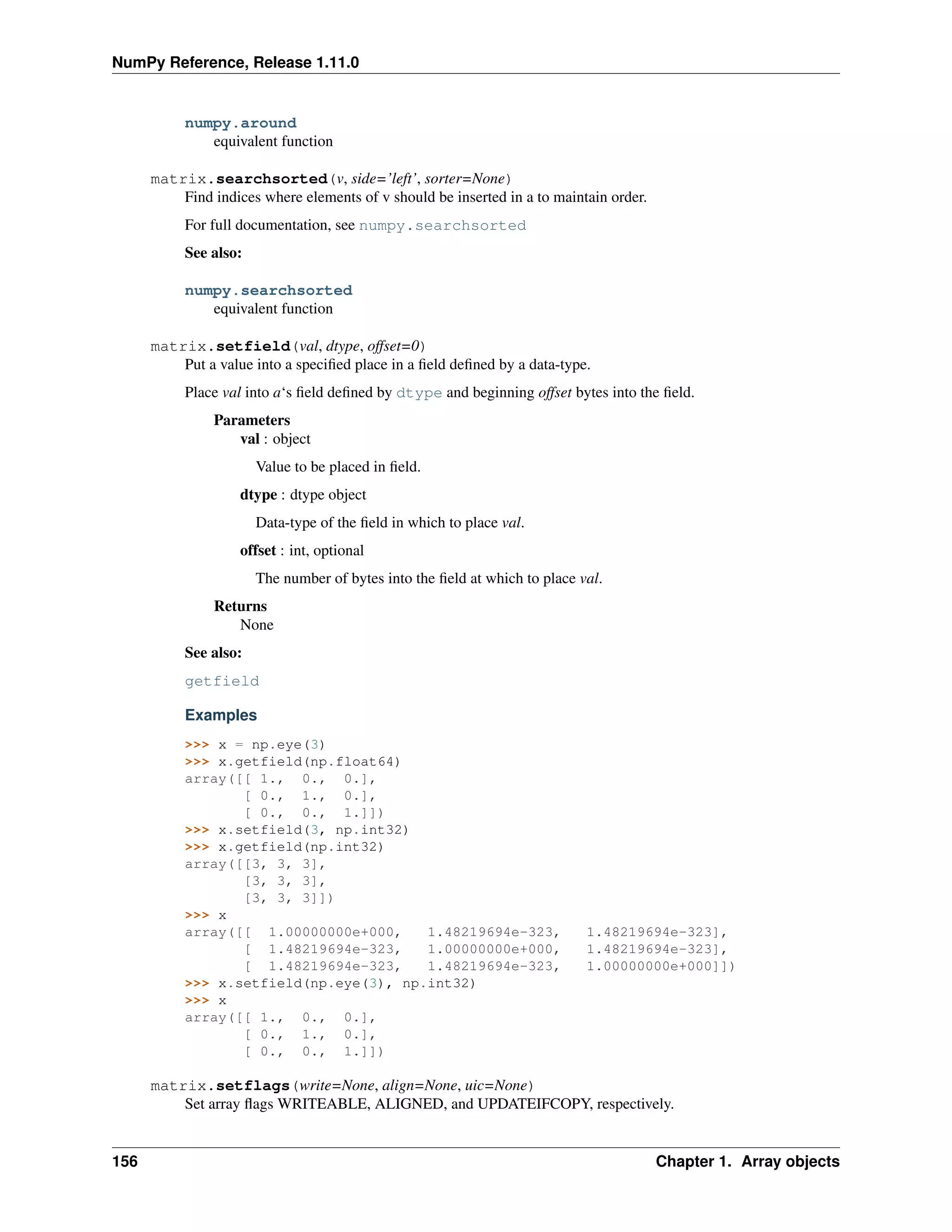 NumPy Reference, Release 1.11.0
numpy.around
equivalent function
matrix.searchsorted(v, side=’left’, sorter=None)
Find indices where elements of v should be inserted in a to maintain order.
For full documentation, see numpy.searchsorted
See also:
numpy.searchsorted
equivalent function
matrix.setfield(val, dtype, offset=0)
Put a value into a specified place in a field defined by a data-type.
Place val into a‘s field defined by dtype and beginning offset bytes into the field.
Parameters
val : object
Value to be placed in field.
dtype : dtype object
Data-type of the field in which to place val.
offset : int, optional
The number of bytes into the field at which to place val.
Returns
None
See also:
getfield
Examples
>>> x = np.eye(3)
>>> x.getfield(np.float64)
array([[ 1., 0., 0.],
[ 0., 1., 0.],
[ 0., 0., 1.]])
>>> x.setfield(3, np.int32)
>>> x.getfield(np.int32)
array([[3, 3, 3],
[3, 3, 3],
[3, 3, 3]])
>>> x
array([[ 1.00000000e+000, 1.48219694e-323, 1.48219694e-323],
[ 1.48219694e-323, 1.00000000e+000, 1.48219694e-323],
[ 1.48219694e-323, 1.48219694e-323, 1.00000000e+000]])
>>> x.setfield(np.eye(3), np.int32)
>>> x
array([[ 1., 0., 0.],
[ 0., 1., 0.],
[ 0., 0., 1.]])
matrix.setflags(write=None, align=None, uic=None)
Set array flags WRITEABLE, ALIGNED, and UPDATEIFCOPY, respectively.
156 Chapter 1. Array objects
 