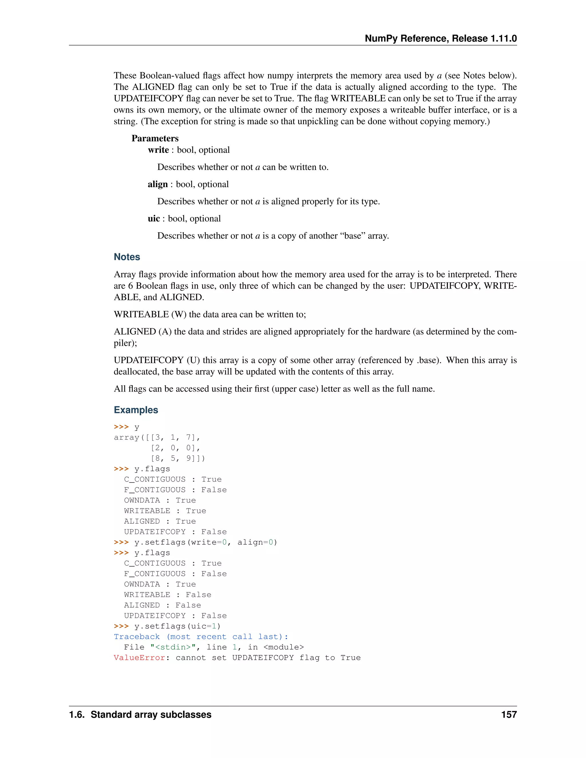 NumPy Reference, Release 1.11.0
These Boolean-valued flags affect how numpy interprets the memory area used by a (see Notes below).
The ALIGNED flag can only be set to True if the data is actually aligned according to the type. The
UPDATEIFCOPY flag can never be set to True. The flag WRITEABLE can only be set to True if the array
owns its own memory, or the ultimate owner of the memory exposes a writeable buffer interface, or is a
string. (The exception for string is made so that unpickling can be done without copying memory.)
Parameters
write : bool, optional
Describes whether or not a can be written to.
align : bool, optional
Describes whether or not a is aligned properly for its type.
uic : bool, optional
Describes whether or not a is a copy of another “base” array.
Notes
Array flags provide information about how the memory area used for the array is to be interpreted. There
are 6 Boolean flags in use, only three of which can be changed by the user: UPDATEIFCOPY, WRITE-
ABLE, and ALIGNED.
WRITEABLE (W) the data area can be written to;
ALIGNED (A) the data and strides are aligned appropriately for the hardware (as determined by the com-
piler);
UPDATEIFCOPY (U) this array is a copy of some other array (referenced by .base). When this array is
deallocated, the base array will be updated with the contents of this array.
All flags can be accessed using their first (upper case) letter as well as the full name.
Examples
>>> y
array([[3, 1, 7],
[2, 0, 0],
[8, 5, 9]])
>>> y.flags
C_CONTIGUOUS : True
F_CONTIGUOUS : False
OWNDATA : True
WRITEABLE : True
ALIGNED : True
UPDATEIFCOPY : False
>>> y.setflags(write=0, align=0)
>>> y.flags
C_CONTIGUOUS : True
F_CONTIGUOUS : False
OWNDATA : True
WRITEABLE : False
ALIGNED : False
UPDATEIFCOPY : False
>>> y.setflags(uic=1)
Traceback (most recent call last):
File "<stdin>", line 1, in <module>
ValueError: cannot set UPDATEIFCOPY flag to True
1.6. Standard array subclasses 157
 