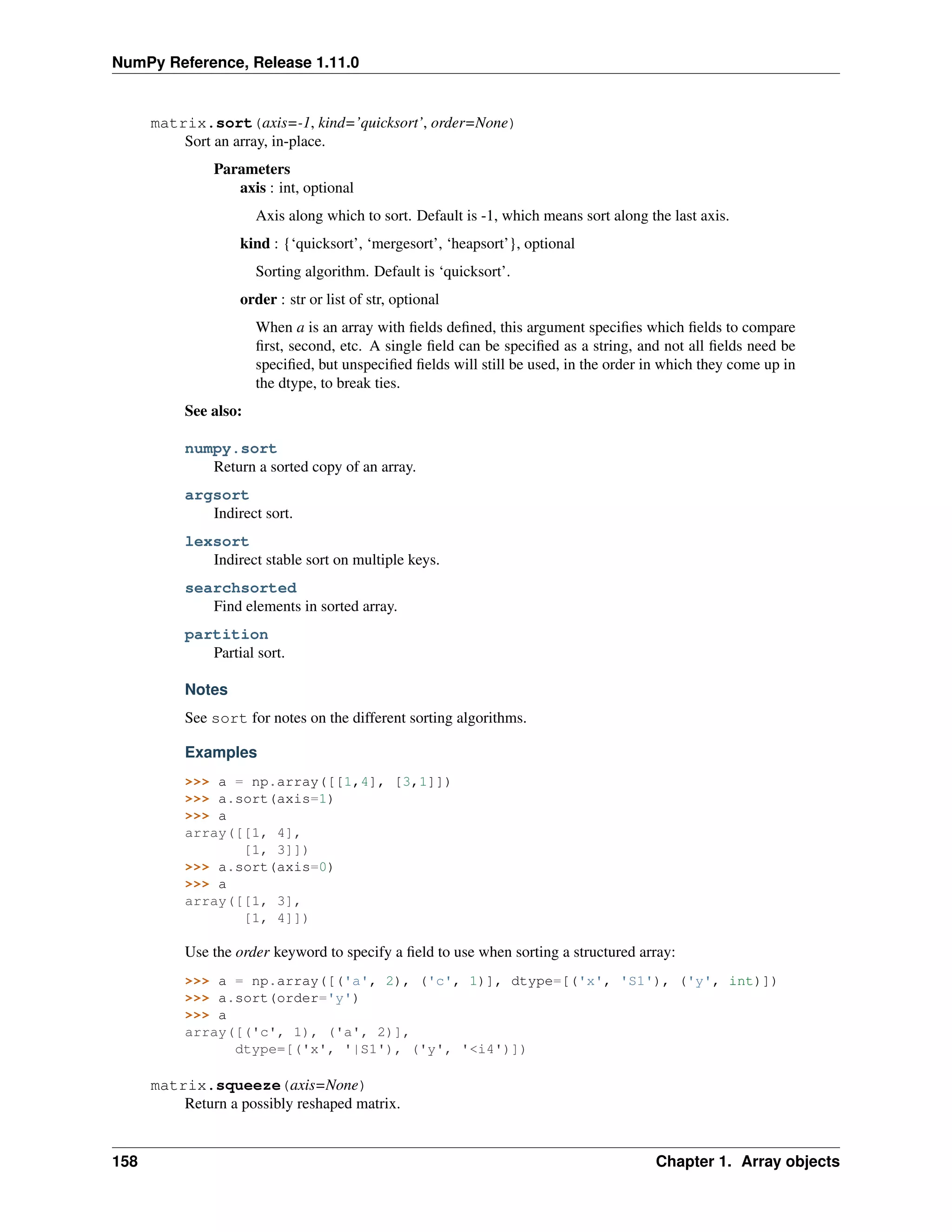 NumPy Reference, Release 1.11.0
matrix.sort(axis=-1, kind=’quicksort’, order=None)
Sort an array, in-place.
Parameters
axis : int, optional
Axis along which to sort. Default is -1, which means sort along the last axis.
kind : {‘quicksort’, ‘mergesort’, ‘heapsort’}, optional
Sorting algorithm. Default is ‘quicksort’.
order : str or list of str, optional
When a is an array with fields defined, this argument specifies which fields to compare
first, second, etc. A single field can be specified as a string, and not all fields need be
specified, but unspecified fields will still be used, in the order in which they come up in
the dtype, to break ties.
See also:
numpy.sort
Return a sorted copy of an array.
argsort
Indirect sort.
lexsort
Indirect stable sort on multiple keys.
searchsorted
Find elements in sorted array.
partition
Partial sort.
Notes
See sort for notes on the different sorting algorithms.
Examples
>>> a = np.array([[1,4], [3,1]])
>>> a.sort(axis=1)
>>> a
array([[1, 4],
[1, 3]])
>>> a.sort(axis=0)
>>> a
array([[1, 3],
[1, 4]])
Use the order keyword to specify a field to use when sorting a structured array:
>>> a = np.array([('a', 2), ('c', 1)], dtype=[('x', 'S1'), ('y', int)])
>>> a.sort(order='y')
>>> a
array([('c', 1), ('a', 2)],
dtype=[('x', '|S1'), ('y', '<i4')])
matrix.squeeze(axis=None)
Return a possibly reshaped matrix.
158 Chapter 1. Array objects
 