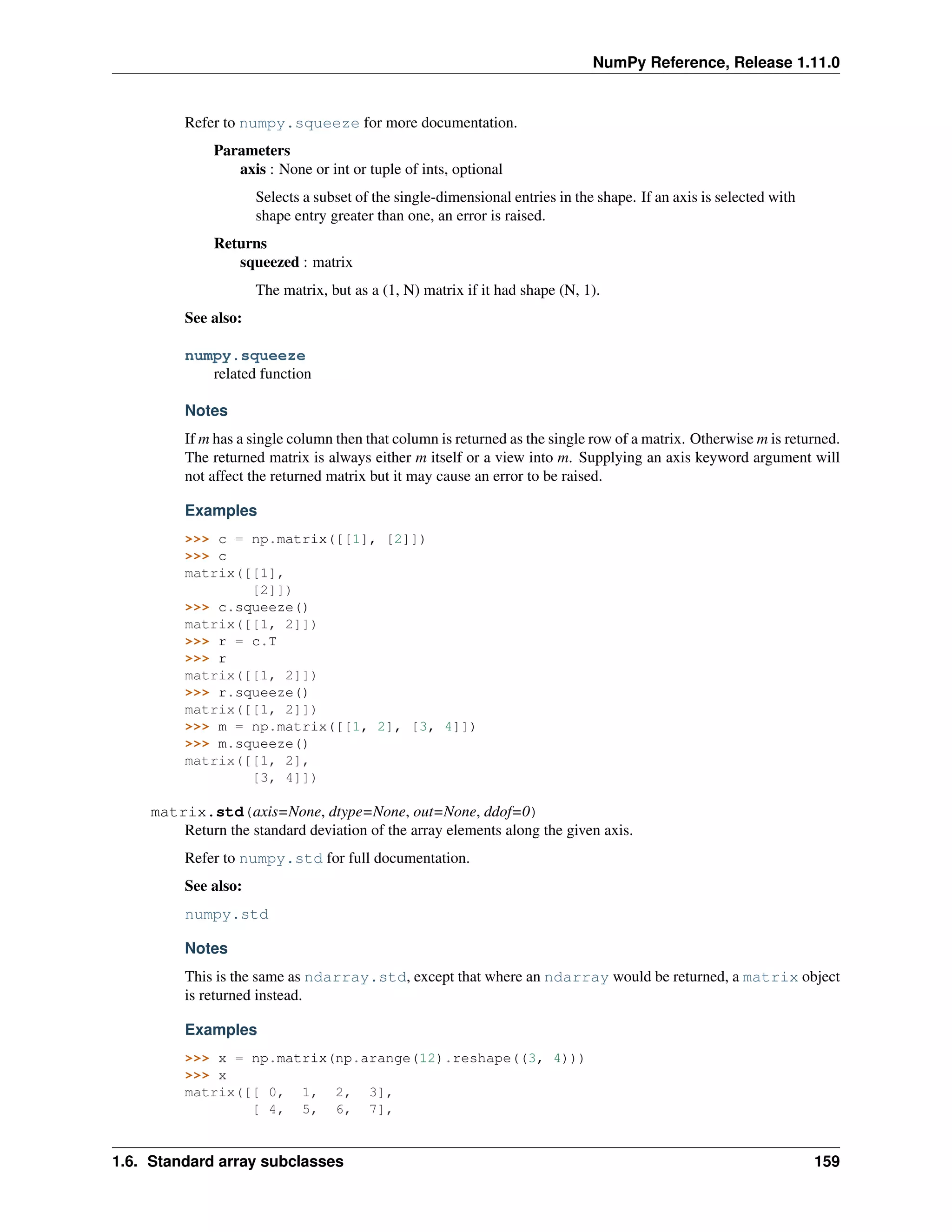 NumPy Reference, Release 1.11.0
Refer to numpy.squeeze for more documentation.
Parameters
axis : None or int or tuple of ints, optional
Selects a subset of the single-dimensional entries in the shape. If an axis is selected with
shape entry greater than one, an error is raised.
Returns
squeezed : matrix
The matrix, but as a (1, N) matrix if it had shape (N, 1).
See also:
numpy.squeeze
related function
Notes
If m has a single column then that column is returned as the single row of a matrix. Otherwise m is returned.
The returned matrix is always either m itself or a view into m. Supplying an axis keyword argument will
not affect the returned matrix but it may cause an error to be raised.
Examples
>>> c = np.matrix([[1], [2]])
>>> c
matrix([[1],
[2]])
>>> c.squeeze()
matrix([[1, 2]])
>>> r = c.T
>>> r
matrix([[1, 2]])
>>> r.squeeze()
matrix([[1, 2]])
>>> m = np.matrix([[1, 2], [3, 4]])
>>> m.squeeze()
matrix([[1, 2],
[3, 4]])
matrix.std(axis=None, dtype=None, out=None, ddof=0)
Return the standard deviation of the array elements along the given axis.
Refer to numpy.std for full documentation.
See also:
numpy.std
Notes
This is the same as ndarray.std, except that where an ndarray would be returned, a matrix object
is returned instead.
Examples
>>> x = np.matrix(np.arange(12).reshape((3, 4)))
>>> x
matrix([[ 0, 1, 2, 3],
[ 4, 5, 6, 7],
1.6. Standard array subclasses 159
 