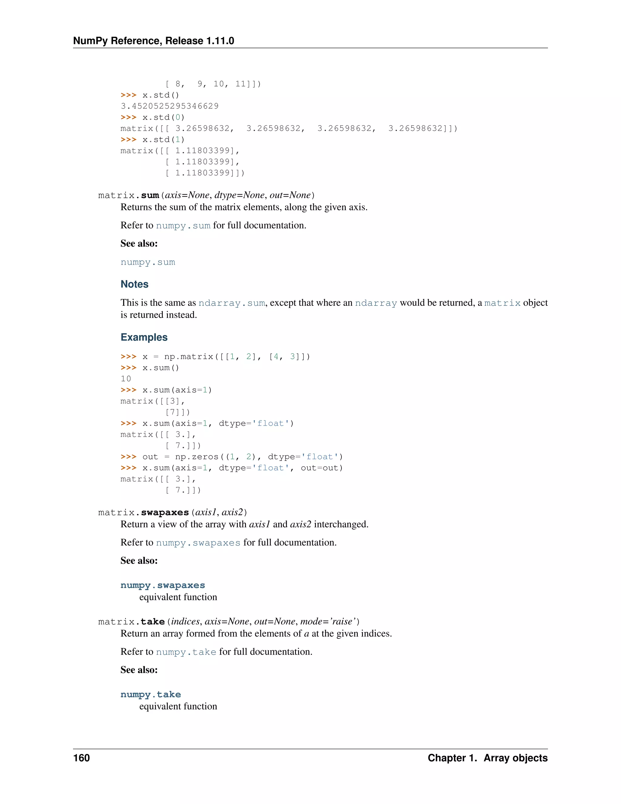 NumPy Reference, Release 1.11.0
[ 8, 9, 10, 11]])
>>> x.std()
3.4520525295346629
>>> x.std(0)
matrix([[ 3.26598632, 3.26598632, 3.26598632, 3.26598632]])
>>> x.std(1)
matrix([[ 1.11803399],
[ 1.11803399],
[ 1.11803399]])
matrix.sum(axis=None, dtype=None, out=None)
Returns the sum of the matrix elements, along the given axis.
Refer to numpy.sum for full documentation.
See also:
numpy.sum
Notes
This is the same as ndarray.sum, except that where an ndarray would be returned, a matrix object
is returned instead.
Examples
>>> x = np.matrix([[1, 2], [4, 3]])
>>> x.sum()
10
>>> x.sum(axis=1)
matrix([[3],
[7]])
>>> x.sum(axis=1, dtype='float')
matrix([[ 3.],
[ 7.]])
>>> out = np.zeros((1, 2), dtype='float')
>>> x.sum(axis=1, dtype='float', out=out)
matrix([[ 3.],
[ 7.]])
matrix.swapaxes(axis1, axis2)
Return a view of the array with axis1 and axis2 interchanged.
Refer to numpy.swapaxes for full documentation.
See also:
numpy.swapaxes
equivalent function
matrix.take(indices, axis=None, out=None, mode=’raise’)
Return an array formed from the elements of a at the given indices.
Refer to numpy.take for full documentation.
See also:
numpy.take
equivalent function
160 Chapter 1. Array objects
 