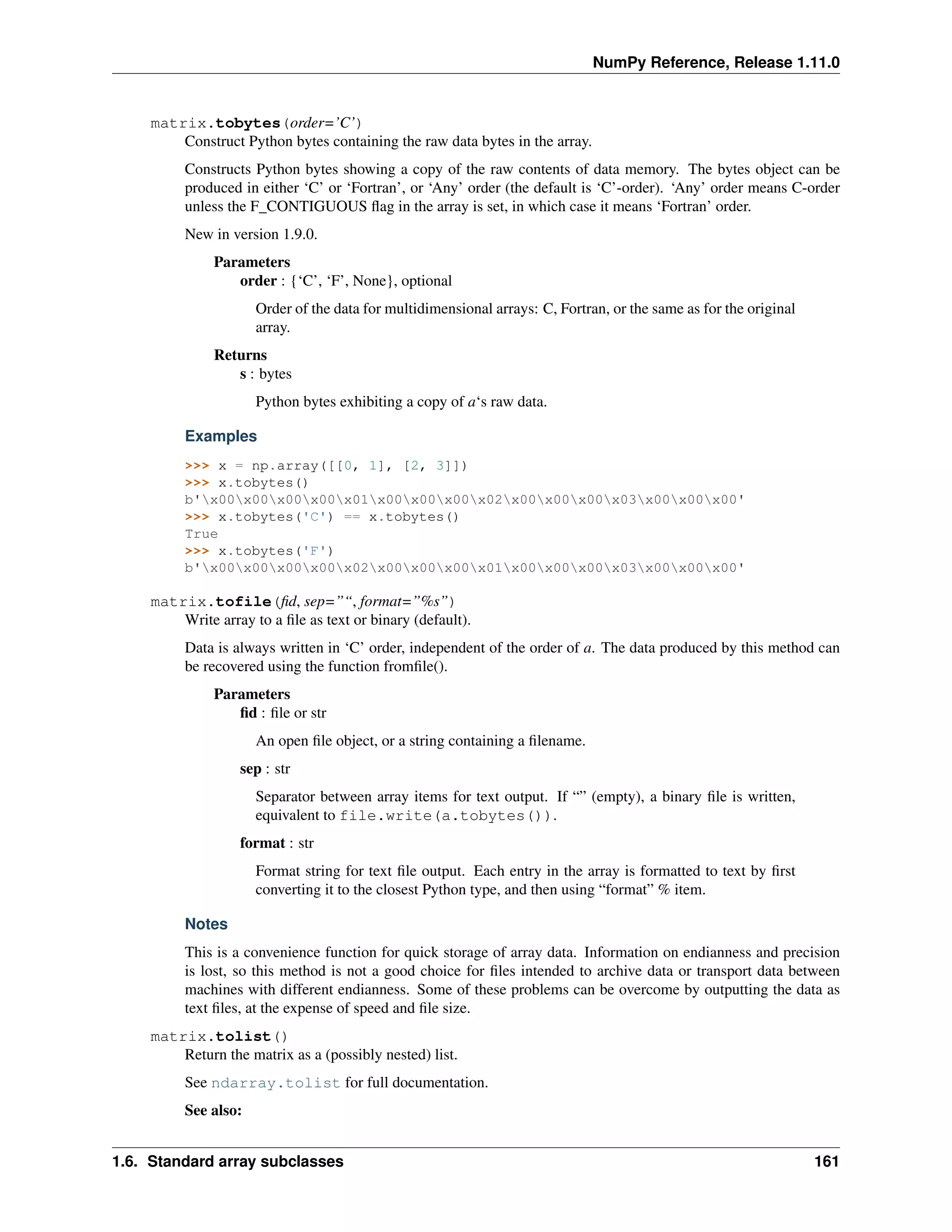 NumPy Reference, Release 1.11.0
matrix.tobytes(order=’C’)
Construct Python bytes containing the raw data bytes in the array.
Constructs Python bytes showing a copy of the raw contents of data memory. The bytes object can be
produced in either ‘C’ or ‘Fortran’, or ‘Any’ order (the default is ‘C’-order). ‘Any’ order means C-order
unless the F_CONTIGUOUS flag in the array is set, in which case it means ‘Fortran’ order.
New in version 1.9.0.
Parameters
order : {‘C’, ‘F’, None}, optional
Order of the data for multidimensional arrays: C, Fortran, or the same as for the original
array.
Returns
s : bytes
Python bytes exhibiting a copy of a‘s raw data.
Examples
>>> x = np.array([[0, 1], [2, 3]])
>>> x.tobytes()
b'x00x00x00x00x01x00x00x00x02x00x00x00x03x00x00x00'
>>> x.tobytes('C') == x.tobytes()
True
>>> x.tobytes('F')
b'x00x00x00x00x02x00x00x00x01x00x00x00x03x00x00x00'
matrix.tofile(fid, sep=”“, format=”%s”)
Write array to a file as text or binary (default).
Data is always written in ‘C’ order, independent of the order of a. The data produced by this method can
be recovered using the function fromfile().
Parameters
fid : file or str
An open file object, or a string containing a filename.
sep : str
Separator between array items for text output. If “” (empty), a binary file is written,
equivalent to file.write(a.tobytes()).
format : str
Format string for text file output. Each entry in the array is formatted to text by first
converting it to the closest Python type, and then using “format” % item.
Notes
This is a convenience function for quick storage of array data. Information on endianness and precision
is lost, so this method is not a good choice for files intended to archive data or transport data between
machines with different endianness. Some of these problems can be overcome by outputting the data as
text files, at the expense of speed and file size.
matrix.tolist()
Return the matrix as a (possibly nested) list.
See ndarray.tolist for full documentation.
See also:
1.6. Standard array subclasses 161
 