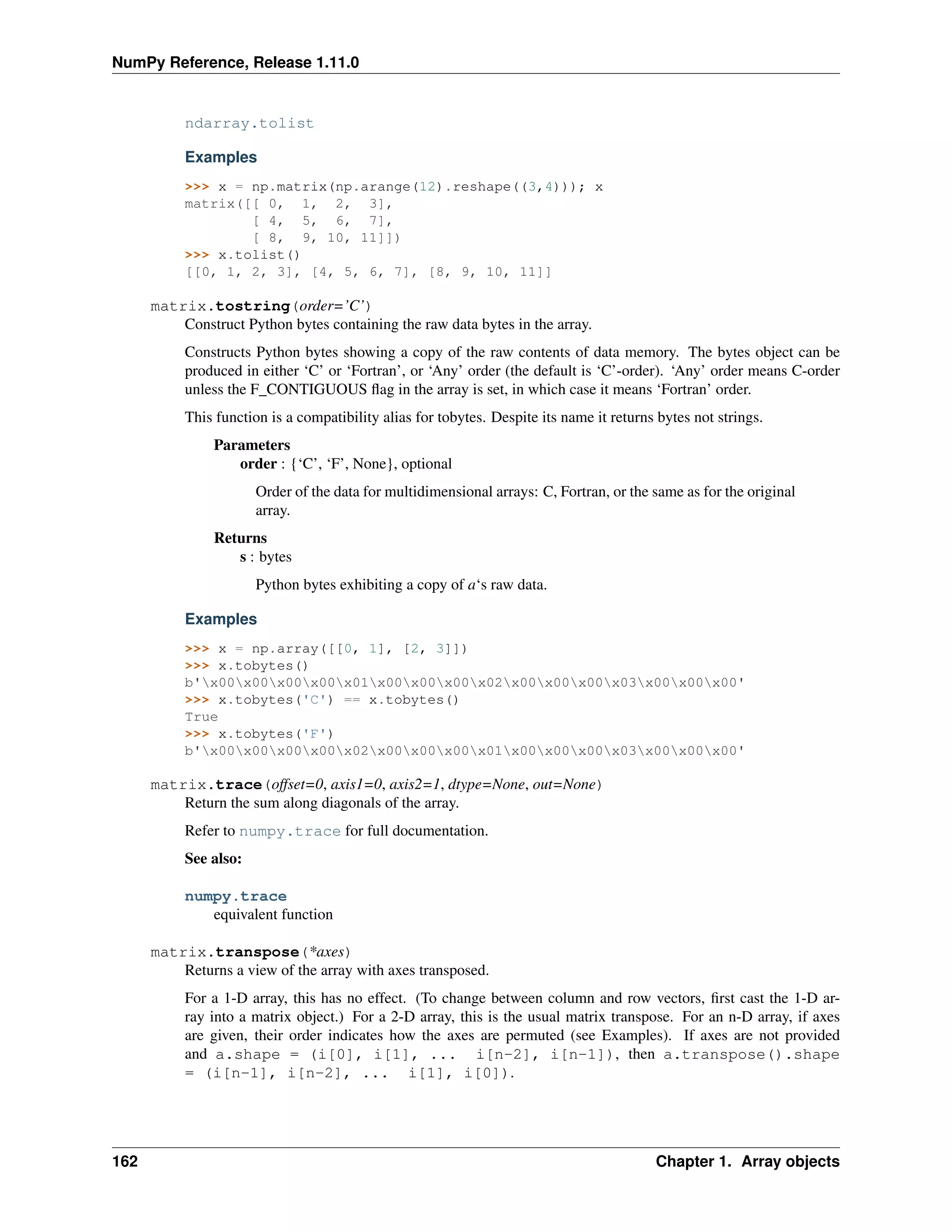 NumPy Reference, Release 1.11.0
ndarray.tolist
Examples
>>> x = np.matrix(np.arange(12).reshape((3,4))); x
matrix([[ 0, 1, 2, 3],
[ 4, 5, 6, 7],
[ 8, 9, 10, 11]])
>>> x.tolist()
[[0, 1, 2, 3], [4, 5, 6, 7], [8, 9, 10, 11]]
matrix.tostring(order=’C’)
Construct Python bytes containing the raw data bytes in the array.
Constructs Python bytes showing a copy of the raw contents of data memory. The bytes object can be
produced in either ‘C’ or ‘Fortran’, or ‘Any’ order (the default is ‘C’-order). ‘Any’ order means C-order
unless the F_CONTIGUOUS flag in the array is set, in which case it means ‘Fortran’ order.
This function is a compatibility alias for tobytes. Despite its name it returns bytes not strings.
Parameters
order : {‘C’, ‘F’, None}, optional
Order of the data for multidimensional arrays: C, Fortran, or the same as for the original
array.
Returns
s : bytes
Python bytes exhibiting a copy of a‘s raw data.
Examples
>>> x = np.array([[0, 1], [2, 3]])
>>> x.tobytes()
b'x00x00x00x00x01x00x00x00x02x00x00x00x03x00x00x00'
>>> x.tobytes('C') == x.tobytes()
True
>>> x.tobytes('F')
b'x00x00x00x00x02x00x00x00x01x00x00x00x03x00x00x00'
matrix.trace(offset=0, axis1=0, axis2=1, dtype=None, out=None)
Return the sum along diagonals of the array.
Refer to numpy.trace for full documentation.
See also:
numpy.trace
equivalent function
matrix.transpose(*axes)
Returns a view of the array with axes transposed.
For a 1-D array, this has no effect. (To change between column and row vectors, first cast the 1-D ar-
ray into a matrix object.) For a 2-D array, this is the usual matrix transpose. For an n-D array, if axes
are given, their order indicates how the axes are permuted (see Examples). If axes are not provided
and a.shape = (i[0], i[1], ... i[n-2], i[n-1]), then a.transpose().shape
= (i[n-1], i[n-2], ... i[1], i[0]).
162 Chapter 1. Array objects
 