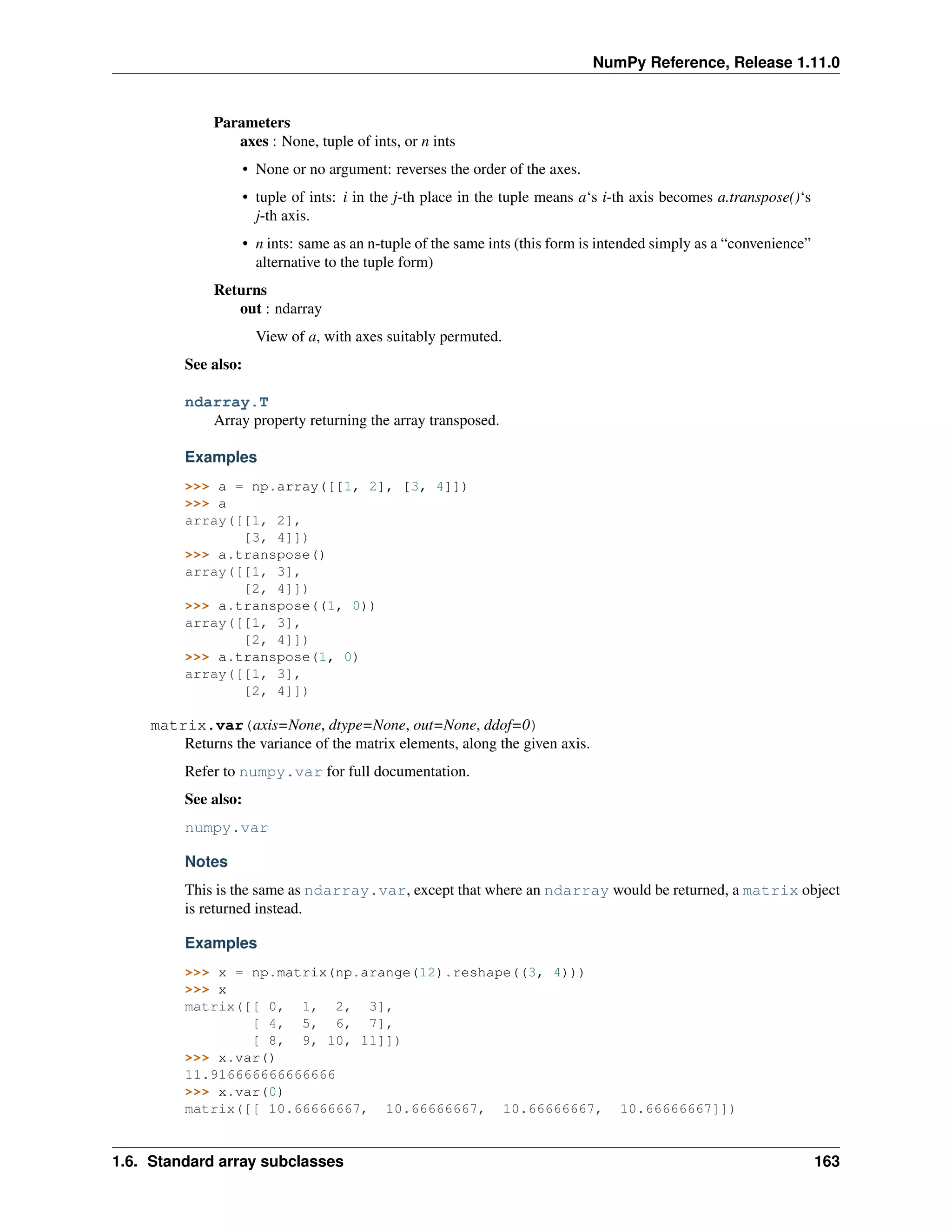NumPy Reference, Release 1.11.0
Parameters
axes : None, tuple of ints, or n ints
• None or no argument: reverses the order of the axes.
• tuple of ints: i in the j-th place in the tuple means a‘s i-th axis becomes a.transpose()‘s
j-th axis.
• n ints: same as an n-tuple of the same ints (this form is intended simply as a “convenience”
alternative to the tuple form)
Returns
out : ndarray
View of a, with axes suitably permuted.
See also:
ndarray.T
Array property returning the array transposed.
Examples
>>> a = np.array([[1, 2], [3, 4]])
>>> a
array([[1, 2],
[3, 4]])
>>> a.transpose()
array([[1, 3],
[2, 4]])
>>> a.transpose((1, 0))
array([[1, 3],
[2, 4]])
>>> a.transpose(1, 0)
array([[1, 3],
[2, 4]])
matrix.var(axis=None, dtype=None, out=None, ddof=0)
Returns the variance of the matrix elements, along the given axis.
Refer to numpy.var for full documentation.
See also:
numpy.var
Notes
This is the same as ndarray.var, except that where an ndarray would be returned, a matrix object
is returned instead.
Examples
>>> x = np.matrix(np.arange(12).reshape((3, 4)))
>>> x
matrix([[ 0, 1, 2, 3],
[ 4, 5, 6, 7],
[ 8, 9, 10, 11]])
>>> x.var()
11.916666666666666
>>> x.var(0)
matrix([[ 10.66666667, 10.66666667, 10.66666667, 10.66666667]])
1.6. Standard array subclasses 163
 