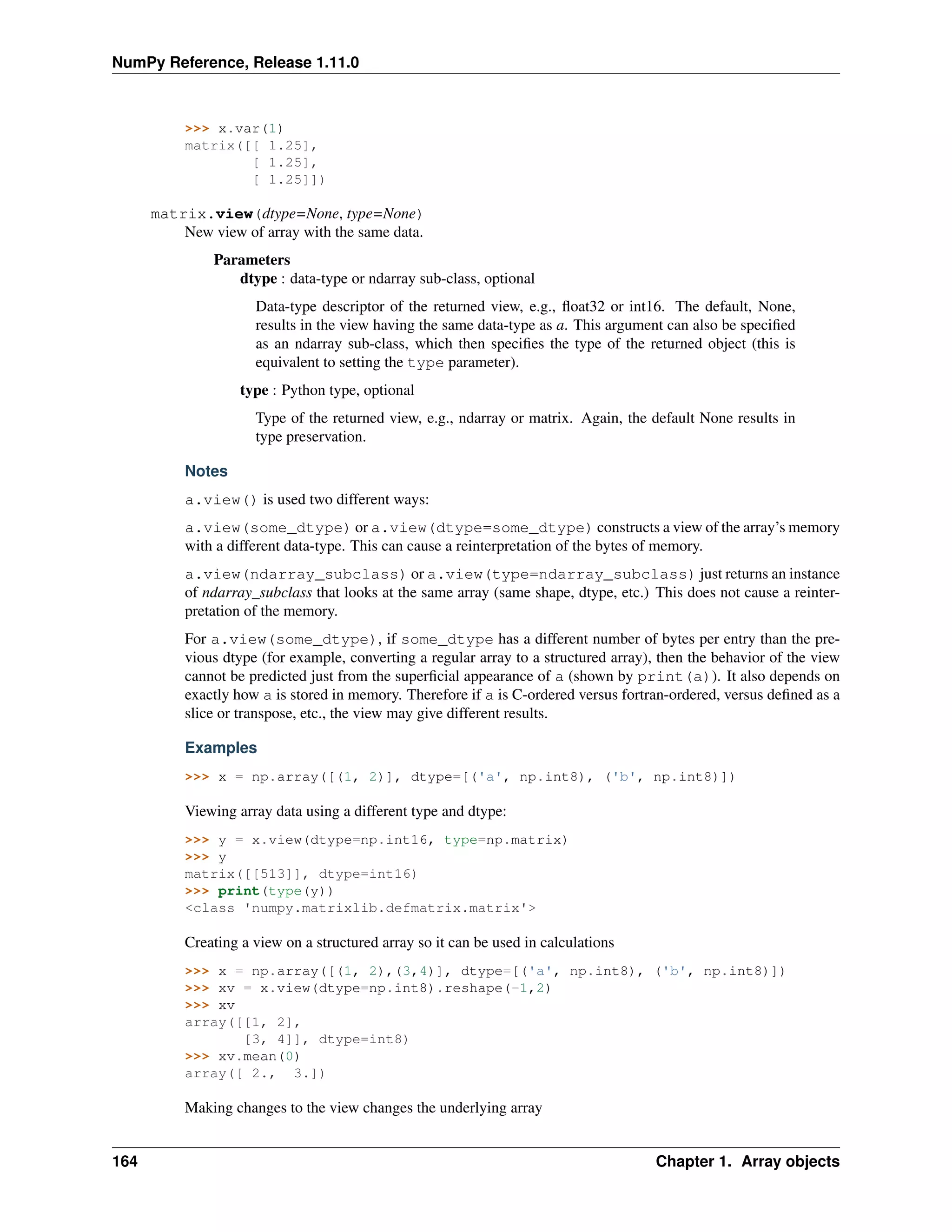 NumPy Reference, Release 1.11.0
>>> x.var(1)
matrix([[ 1.25],
[ 1.25],
[ 1.25]])
matrix.view(dtype=None, type=None)
New view of array with the same data.
Parameters
dtype : data-type or ndarray sub-class, optional
Data-type descriptor of the returned view, e.g., float32 or int16. The default, None,
results in the view having the same data-type as a. This argument can also be specified
as an ndarray sub-class, which then specifies the type of the returned object (this is
equivalent to setting the type parameter).
type : Python type, optional
Type of the returned view, e.g., ndarray or matrix. Again, the default None results in
type preservation.
Notes
a.view() is used two different ways:
a.view(some_dtype) or a.view(dtype=some_dtype) constructs a view of the array’s memory
with a different data-type. This can cause a reinterpretation of the bytes of memory.
a.view(ndarray_subclass) or a.view(type=ndarray_subclass) just returns an instance
of ndarray_subclass that looks at the same array (same shape, dtype, etc.) This does not cause a reinter-
pretation of the memory.
For a.view(some_dtype), if some_dtype has a different number of bytes per entry than the pre-
vious dtype (for example, converting a regular array to a structured array), then the behavior of the view
cannot be predicted just from the superficial appearance of a (shown by print(a)). It also depends on
exactly how a is stored in memory. Therefore if a is C-ordered versus fortran-ordered, versus defined as a
slice or transpose, etc., the view may give different results.
Examples
>>> x = np.array([(1, 2)], dtype=[('a', np.int8), ('b', np.int8)])
Viewing array data using a different type and dtype:
>>> y = x.view(dtype=np.int16, type=np.matrix)
>>> y
matrix([[513]], dtype=int16)
>>> print(type(y))
<class 'numpy.matrixlib.defmatrix.matrix'>
Creating a view on a structured array so it can be used in calculations
>>> x = np.array([(1, 2),(3,4)], dtype=[('a', np.int8), ('b', np.int8)])
>>> xv = x.view(dtype=np.int8).reshape(-1,2)
>>> xv
array([[1, 2],
[3, 4]], dtype=int8)
>>> xv.mean(0)
array([ 2., 3.])
Making changes to the view changes the underlying array
164 Chapter 1. Array objects
 