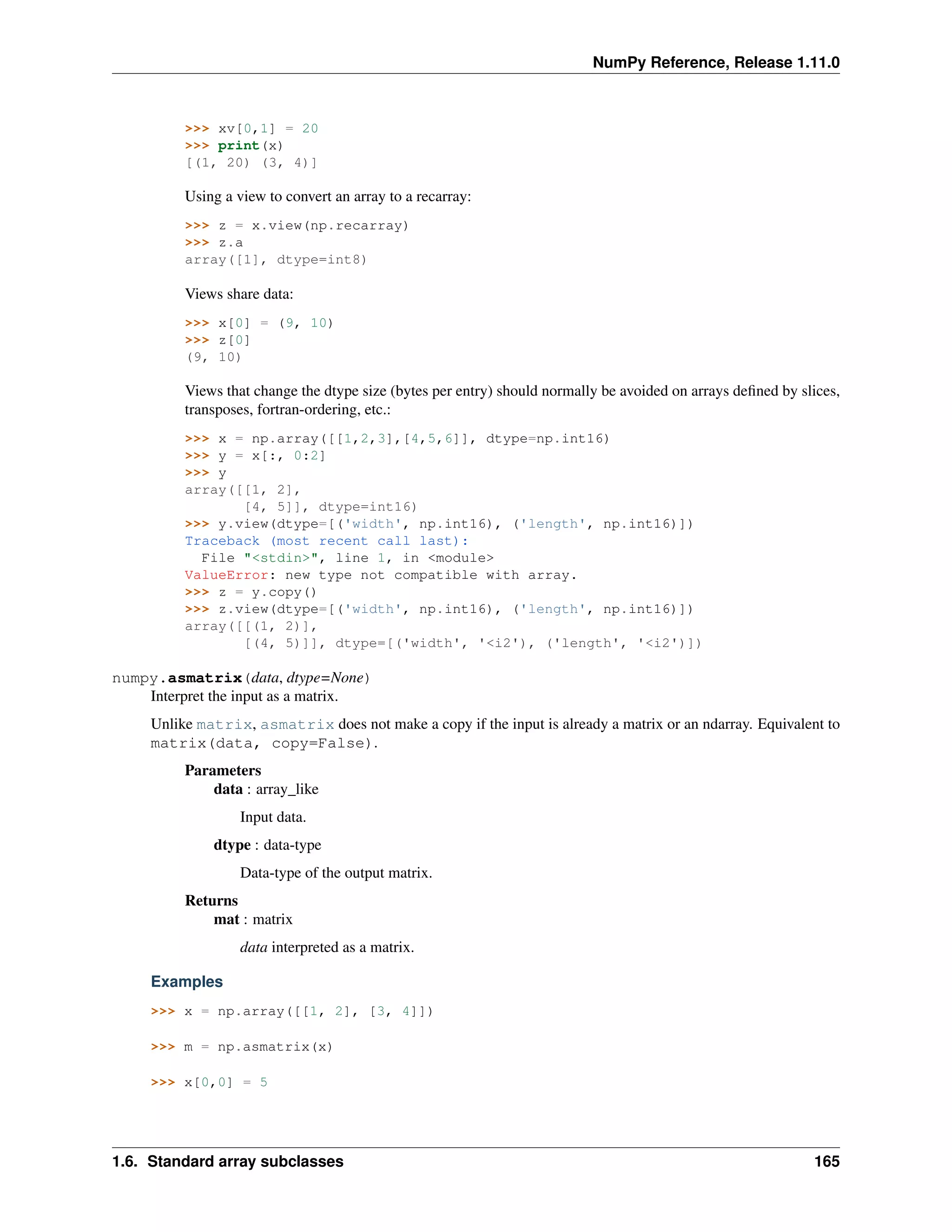 NumPy Reference, Release 1.11.0
>>> xv[0,1] = 20
>>> print(x)
[(1, 20) (3, 4)]
Using a view to convert an array to a recarray:
>>> z = x.view(np.recarray)
>>> z.a
array([1], dtype=int8)
Views share data:
>>> x[0] = (9, 10)
>>> z[0]
(9, 10)
Views that change the dtype size (bytes per entry) should normally be avoided on arrays defined by slices,
transposes, fortran-ordering, etc.:
>>> x = np.array([[1,2,3],[4,5,6]], dtype=np.int16)
>>> y = x[:, 0:2]
>>> y
array([[1, 2],
[4, 5]], dtype=int16)
>>> y.view(dtype=[('width', np.int16), ('length', np.int16)])
Traceback (most recent call last):
File "<stdin>", line 1, in <module>
ValueError: new type not compatible with array.
>>> z = y.copy()
>>> z.view(dtype=[('width', np.int16), ('length', np.int16)])
array([[(1, 2)],
[(4, 5)]], dtype=[('width', '<i2'), ('length', '<i2')])
numpy.asmatrix(data, dtype=None)
Interpret the input as a matrix.
Unlike matrix, asmatrix does not make a copy if the input is already a matrix or an ndarray. Equivalent to
matrix(data, copy=False).
Parameters
data : array_like
Input data.
dtype : data-type
Data-type of the output matrix.
Returns
mat : matrix
data interpreted as a matrix.
Examples
>>> x = np.array([[1, 2], [3, 4]])
>>> m = np.asmatrix(x)
>>> x[0,0] = 5
1.6. Standard array subclasses 165
 